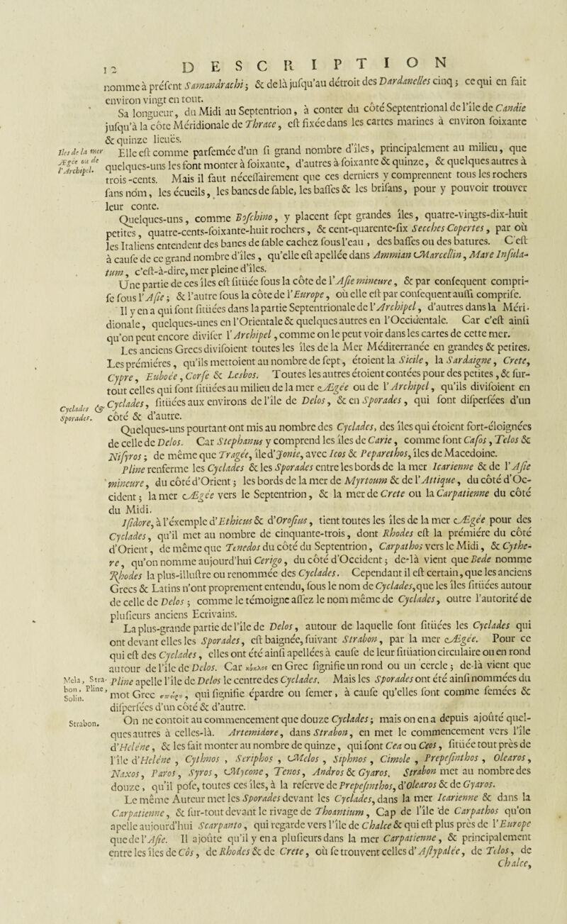 nomme à préfcnt Sumnctuchi ; & de li jufqu'au détroit des V trim lies cinq ; ce qui en fait environ vingt en tout. A . , Sa longueur, du Midi an Septentrion, à conter du cote Septentrional de 1 île de Candie jufqu’à la^côte Méridionale de Thracc, cft fixée dans les cartes marines à environ foixantc & quinze lieues. . . . ... lins de la mer Elle eft comme parfemée d’un fi grand nombre d îles 9 principalement au milieu, que quelques-uns les font monter à foixantc, d’autres à foixantc & quinze, & quelques autres à K ' trois -cents Mais il faut néceffairement que ces derniers y comprennent tous les rochers fans nom, les écueils, les bancs de fable, les bafics & les brifans, pour y pouvoir trouver leur conte. ,. , . Quelques-uns, comme Rofchino, y placent fept grandes îles, quatre-vmgts-dix huit petites, quatre-cents-foixante-huitrochers, ¢-quarente-fix SecchesCopertes, par où les Italiens entendent des bancs de fable cachez fous l’eau , des baffes ou des batures. C'eft à caufe de cc strand nombre d’îles, qu’elle efi apellée dans Ammim CMarcellin, Mare Infala- tum, c’eft-à-dire, mer pleine d’îles. Une partie de ces îles cft fitiiée fous la côte de 1 'Afie mineure, & par confequent compri- fc fous l’A fie ; & l’autre fous la côte de Y Europe, où elle cft par confequcnt auifi comprife. 11 y en a qui font fitiiées dans la partie Septentrionale de Y Archipel, d’autres dans la Méri* dionale, quelques-unes en l’Orientale & quelques autres en l’Occidentale. Car c’eft ainfi qu’on peut encore divifer l’Archipel, comme on le peut voir dans les cartes de cette mer. Les anciens Grecs divifoient toutes les îles de la Mer Méditerranée en grandes & petites. Les prémières, qu’ils mettoient au nombre de fept, étoient la Sicile, la Sardaigne, Crète, Cjpre, Euboée ,Corfe ôc lesbos. Toutes les autres étoient contées pour des petites, & fur- tout celles qui font fitiiées au milieu de la mer zÆgée ou de Y Archipel, qu’ils divifoient en ^ cyclades, fitiiées aux environs del’île de Delos, ôc en Sporades, qui font dilperfées d’un Sporader. COte & d autPC. * f , , Quelques-uns pourtant ont mis au nombre des Cyclades, des îles qui etoient fort-eloignees de celle de Vélo s. Car Stéphanie y comprend les îles de Carie, comme font Cafos, Telos Ôc jSlifyros ; de même que Tragée, iled’Jonie, avec Icos ôc Pcparethos, îles de Macedoine. Pline renferme les Cyclades ôc les Sporades entre les bords de la mer Icarienne &de Y A fa ' mineure, du côté d’Orient ; les bords de la mer de Myrtoum Sc de l’Aitique, du côté d’Oc¬ cident 5 la mer cÆgee vers le Septentrion, ôc la merde Crcte ou YxCarpaticnne du côté du Midi. 1 f dore, à l’exemple à’Ethicus Sc d’OroJîus, tient toutes les îles de la mer cÆgee pour des Cyclades, qu’il met au nombre de cinquante-trois, dont Rhodes eft la prémiére du côté d’Orient, de même que Etnedos du côté du Septentrion, Carpathos vers le Midi, & Cythe- re, qu’on nomme aujourd’hui Cerigo, du côté d’Occident 5 de-là vient que Rede nomme Rhodes la plus-illuftre ou renommée des Cyclades. Cependant il eft certain, que les anciens Grecs & Latins n’ont proprement entendu, fous le nom de Cyclades,que les îles fitiiées autour de celle de Delos 5 comme le témoigne allez le nom même de Cyclades, outre l’autorité de plufieurs anciens Ecrivains. La plus-grande partie de l’île de Velos, autour de laquelle font fitiiées les Cyclades qui ont devant elles les Sporades, cft baignée, fuivant Strabon, par la mer cÆgée. Pour ce qui eft des Cyclades, elles ont été ainfi apellées à caufe de leur fitüation circulaire ou en rond autour de l’îlc de Vélos. Car en Grec lignifie un rond ou un cercle; de-là vient que Mêla, S tra- p[me apCnc pîlc de Vélos le centre des Cyclades. Mais les Sporades ont été ainfi nommées du Soiin. ^me ’ mot Grec qui lignifie épardre ou femer, à caufe qu’elles font comme femées & difperfées d’un côté & d’autre. stiabon. On ne contoit au commencement que douze Cyclades ; mais on en a depuis ajouté quel¬ ques autres à celles-là. Artemidore, dans Strabon, en met le commencement vers l’île d’Hélène, & les fait monter au nombre de quinze, qui font Cea ou Ceos, fitiiée tout près de l’îlc d'Hélène , Cythnos , Seriphos , cMclos , Siphnos , Cimole , Prepefinthos , Olearos, Naxos, Paros, Syros, CUycone, Tenos, Andros ScGyaros. Strabon met au nombre des douze > qu’il pofe, toutes ces îles, à la referve de Prepefinthos, d’olearos Ôc de Gyaros. Le même Auteur met les Sporades devant les Cyclades, dans la mer Icarienne ôc dans la Carpatienne, & fur-tout devant le rivage de Thoantium, Cap de l’île'de Carpathos qu’on apellc aujourd’hui Scarpanto, qui regarde vers l’îlc de Chalce ôc qui eft plus près de Y Europe qucdcYAfie. Il ajoûte qu’il y en a plufieurs dans la mer Carpatienne, & principalement entre les îles de Cos, de Rhodes ôc de Crete, où fe trouvent celles d! Aflypaiee, de T< los, de Ch al ce.