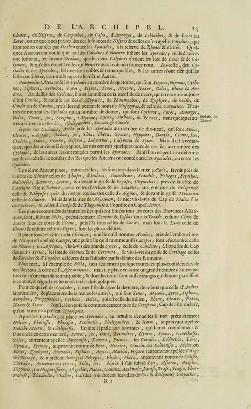 ï * o chalce , de Nifyros, de Car pathos, de Cafos, dYAmorgos , de Lcbinthos, & de Zrm ou Z?m, outre quelques petites îles des Infulaires de Nifyros & celles qu’on apelle Calydnes, qui font toutes contées par Strabon entre les Sporades, à la referve de Rhodes & de Cos. Quel¬ ques Anciens ont voulu que les îles Calydnes & Homère fuflent les Sporades ; mais d’autres ont foûtenu, enfuivant Strabon, que les deux Calydnes croient les îles de Lcr os &deCVz- lymne, & qu’elles étoient celles cya Homère avoir entendu fous ce nom. Au-refte , des Cy- clades & des Sporades, les unes font nobles & remarquables, & les autres n’ont rien qui les fafic confidérer, comme le raporte le même Auteur. Pomponim CMcla pofe les Cyclades au nombre de quatorze, qui font Sicynos, Hipanos, Cyth- nos, Siphnos, Serïphos, Paros , Scyros, Tenos, Mycone, Naxos, Vélos, Rhene da.An- dros. Au deffus des Cyclades, il met au milieu de la mer l’île de Cm?, qu’on nomme au jour- d’hui Candie, & enfuite les îles dé Aflypalée, de NLaumachos, de Zpphyre, de CV*/?*, de ■Cauda ou de Gaudos, trois îles qui portent le nom de Mufagoras, & celle de Car pathos. D’au¬ tres ne mettent les Cyclades qu’au nombre de douze, qui font Cythnos , Paros, J mor go s, Velos, Tenos, pos, Serïphos, GMycone, Syros, Siphnos, & NLaxos ; mais quelques au-m très ajoutent à celles-là , Pholegandros, Sicynos efg Cimole. 1011J Après les Cyclades, pofe les Sporades au nombre de dix-neuf, qui font Melos, Olearos, zÆgiale, Çothon, fos, Thia, Thera, Gyaros, Hyppuris, Vonyfa, Cianos,Icos, Chalcia , Icarie, Cinera, Nifyros, Lebynthos , Calymnia & Mais il cil à remar¬ quer, que des anciens Géographes, les uns ont mis quelques-unes de ces îles au nombre des Cyclades, & les autres les ont rangées parmi les Sporades. Ainfi l’on ne peut rien détermi¬ ner de certain fur le nombre des îles que les Anciens ont conté entre les Sporades, ou entre les Cyclades. Le même Auteur place, outre ces îles, les fuivantes dans la mer ecJLgée, favoirprèsde la côte de celles de Thafos, timbras, Samothrace, Scandile, Toliegos ,Scyathos, Halonefos, Lcmnos, Scyros, & devant le golfe de Pegaje, Cicynethos ; près de la côte de Y At tique l’île d’Euboée, avec celles d’H clé ne & de Salamis ; aux environs du Péloponcfe celle de Pithyufe 5 près du rivage Epidaunen celle d’cÆgw, & devant le golfe 7rezemen celle dzCalaurie. Mais dans la mer dzCMyrtoum, il met vis-à-vis du Cap de Malea l’île de Cythere ; & celles d'Enufe & de Theganufe à l’opofite du Cap dé Acrit a. Les plus-renommées de toutes les îles qui font fitüées fous les côtes des Provinces Afiati- ques, font, fuivant Mêla, prémiérement Tenedos & Lefbos fous la Troade ; enfuite Chios & Samos fous les côtes de Y fonte ; puis Cos fous celles de Carie 5 mais fous la Lycic celle de Rhodes & enfuite celle de Cypre, font les plus-célébres. Il place fous les côtes de la Phénicie, une île qu’il nomme Aradœs ; près de l’embouchure du Nil qui eft apellée Canope, une petite île qu’il nomme aufli Canopos ; fous Alexandrie celle de P haros-, zntAfrique, vis-à-vis des grands Syrtes, celle de Cuteletos ; à l’opofite du Cap des petits Syrtes, les îles de Meninx & de Cercinna -, & vis-à-vis du golfe de Carthage celles de Tariches & d’Egathes célébrés dans l’hiftoire par la défaite des Romains. Pline met, àl’éxcmplcde Mêla, non feulement prefque toutes les plus-confidérables de 'ces îles fous la côte de Y^Afie mineure, mais il y place en outre un grand nombre d’autres pe¬ tites qui n’ont rien de remarquable, & dont les noms font aulfi étranges qu’ils nous paroiffent inconnus, à l’égard des lieux où on les doit apliquer. Pour ce qui eft des Cyclades, il met l’île de Syros la derniere, de même que celle d’Andros la prémiére, & place entre deux toutes les autres, qui font Tenos, Mycone, Syros, Siphnos, Serïphos, Trepefmthos, Cythnos, Velos, qui eft celle du milieu , Rhene, Olearos, T aï os, Naxos & Scyros. Ainfi, il en pofe le commencement près de Gereflum, Cap de file Euboéc, qu’on nomme à préfent Njgrcpont. Après les Cyclades, il place les sporades , au nombre dequelles il met prémiérement Hcléne , Phocuffa , Phecafa , Schinufa , Pholegandros , & Icaros , auparavant apellée. VolicheMacris, dclchthyocjfa. Enfuite il paffe aux fuivantes , qu’il met confufement & fans ordre en cette manière, Scyros, fos, odia, Letandros , Gyaros, Syrnos, CynethufJ'a, Telos, autrement apellée Agethuffa , Vonyza , Patmos , les Corafies , Lebinthos, Lcros, Cynata, S y cimes, auparavant nommée Enoe, Hcratia, Cimolus ou Echinuffa , Melos ou Riblis, Zpphyna, A'Jtmallis, Siphnos , Acytos, Machia, Hypere (auparavantapellee Patage ou Platage, & à préfet!t Amorgos) Polyegos, Phyle , Thera, auparavant nommée Calijle, Therafia, Automate ou Hier a, Thia, fos. Après il fait fuivre Le a , Afcanie, Anaphe, Hippuris , ou Hippuriffura, Aflypalée, Platée, C amine, Aûbinthe,Lanife, Trafe, Tragia, P har- rnaeufe, Thçchedie, chalcie, Calydne (oh étoient les villes de Cos 6c éYOlymné) Carpathos, B 3 c«- t