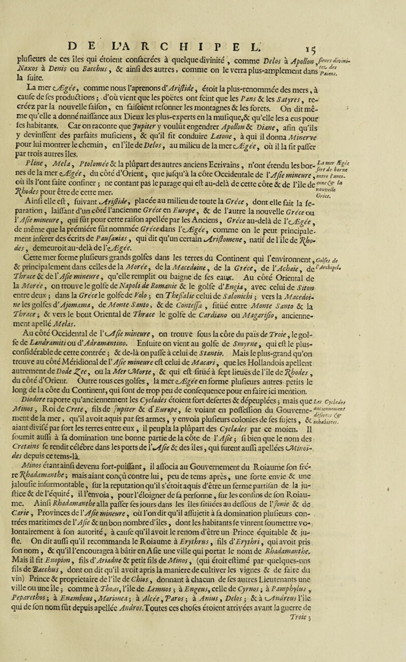 plufîeurs de ces îles qui étoient confacrécs à quelque divinité , comme Vélos à Apollon ,/W' *»>•»* Naxos à Vents ou Bac chus, & ainfi des autres, comme on le verra plus-amplement dans la fuite. La mer c/Egée, comme nous l’aprenons d'Ariflide, étoit la plus-renommée des mers, à caufe defes productions ; .d’où vient que les poètes ont feint que les Pans Ôc les Satyres, re¬ créez par la nouvelle faifon, en faifoient refonner les montagnes & les forets. On dit mê- ; me qu’elle a donné naiftance aux Dieux les plus-experts en la mufiqtie,& qu’elle les a eus pour fes habitants. Car on raconte que Jupiter y voulût engendrer Apollon ôc Diane, afin qu’ils y devinrent des parfaits muficiens, & qu’il fit conduire Latone, à qui il donna Minerve pour lui montrer le chemin, enfile de Velos, au milieu de la mer zJLgée, où il la fit paffer par trois autres îles. Pline ^ Mêla, Ptolomêe & la plupart des autres anciens Ecrivains, n’ont étendu les bor- fa mfi nés de la mer yEgêe, du côté d’Orient, que jufqu’à la côte Occidentale de VA fie mineure ,ZL /■*««/ où ils l’ont faite confiner 5 ne contant pas le parage qui eft au-delà de cette côte ôc de l’île AemMe& Rhodes pour être de cette mer. , Ainfi elle eft, fuivant lArifiide, placée au milieu de toute la Grèce, dont elle fait la fc- paration, laiffant d’un côté l’ancienne CreVe en Ôc de l’autre la nouvelle Gréce ou V A fie mineure, qui fût pour cette raifon apellée par les Anciens, Grèce au-delà de l’eÆgée, de même que la prémiére fût nommée Grèce dans leALgée, comme on le peut principale¬ ment inferer des écrits de Paufianias, qui dit qu’un certain i/Lri(lomene, natif de 1 île de Rho¬ des , demeuroit au-delà de YçjEgèe. Cette mer forme plufîeurs grands golfes dans les terres du Continent qui l’environnent, Golfes de ôc principalement dans celles délacer ée, de la Macedewe, delà Grèce, de YAchaie àfiArchiçeL Thrace ôc de V A fie mineure, qu’elle remplit ou baigne de fes eaux. Au côté Oriental de la More'e, on trouve le golfe de Napolt de Romame & le golfe d’En fia, avec celui de Siton entre deux ; dans la Grèce le golfe de Volo ; en Thefialte celui de Salonichi ? vers la Macedoi* ne les golfes dè Ajomama, de Monte Santo, ôede Contejfa , fitüé entre Monte Santo Ôc la Thrace ; ôc versie bout Oriental de Thrace le golfe de Cardtano oüMagarifio, ancienne¬ ment apellé Mêlas. Au côté Occidental de Y^Afie mineure, on trouve fous la côte du pais de Troie, le gol¬ fe de Landramiti ou d' Adramannno. Enfuite on vient au golfe de Smyrne, qui eft le plus- confidérable de cette contrée 3 ôc de-là on pafte à celui de Stantio. Mais le plus-grand qu’on trouve au côté Méridional de Y Afie mineure eft celui de Macari, que les Hollandois apellcnt autrement de Dode JZfee, ou la Mer t-Morte, ôc qui eft -fitüé à fept lieues de file de Jfioodes , du côté d’Orient. Outre tous ces golfes, la mer aÆgée en forme plufîeurs autres petits le long de la côte du Continent, qui font de trop peu de confequence pour en faire ici mention. Diodore raporte qu’anciennement les Cyclades étoientfort defertes ôc dépeuplées 5 mais queiw Cycitde* Minos, Roi de Crete, fils de fupiter ôc d’Europe, fe voiant en pofleflîon du Gouverne- apct(nn'-m^ ment de la mer, qu’il avoit aquis par fes armes, y envoia plufîeurs colonies de fes fujets, ôc inhAiié^ aiant divifé par fort les terres entre eux, il peupla la plûpart des Cyclades par ce moien. Il fournit auftî à fa domination une bonne partie de la côte de Y Afie j fi bien que le nom des Crétains fe rendit célébré dans les ports de Y^Afie ôc des îles, qui furent auftî apellées CMir. ei¬ de s depuis cetems-là. Aîinos étantainfi devenu fort-puiflant, il aflbcia au Gouvernement du Roiaume fon frè¬ re Ifioadamanthe -, mais aiant conçû contre lui, peudetems après, une forte envie ôc une jaloufîeinfurmontable, fur la réputation qu’il s’étoit aquis d’être un ferme parrifan de la ju- ftice ôc de l’equite, il l’envoia, pour l’éloigner de fa perfonne, fur les confins de fon Roiau¬ me. Ainfi Rhadamanthe alla paffer fes jours dans les îles fitüées au deftous de Y finie ôc de Carie, Provinces de Y Afie mineure, où l’on dit qu’il affu jetit à fa domination plufîeurs con¬ trées maritimes de Y Afie ôc un bon nombre d’îles, dont les habitants fe vinrent foumettre vo¬ lontairement à fon autorité, à caufe qu’il avoit le renom d’être un Prince équitable ôc ju- fte. On dit auftî qu’il recommanda le Roiaume à Erythrus, fils d’Erythri, qui avoit pris fon nom , ôc qu’il l’encouragea à bâtir en Afie une ville qui portât le nom de Rhadamanthe. Mais il fit Etiopion, fils d’AriadneSt petit fils de Minos, (qui étoit eftimé par quelques-uns fils de Bacchus, dont on dit qu’il avoit apris la manière de cultiver les vignes ôc de faire du vin) Prince ôc proprietaire de l’île de chies, donnant à chacun de fes autres Lieutenants une ville ou une île j comme à Thoas, l’île dt Lemnos ; zEngeus, celle de Cyrnos ; à Pamphylus , Peparethos ; à Enambeus ,Marione a ; à Alcèe, Taros ; à A mus, Delos j ôc à lAndreus l’ile qui de fon nom fût depuis apellée Andros.Toutes ces chofes étoient arrivées avant la guerre de Trote 3