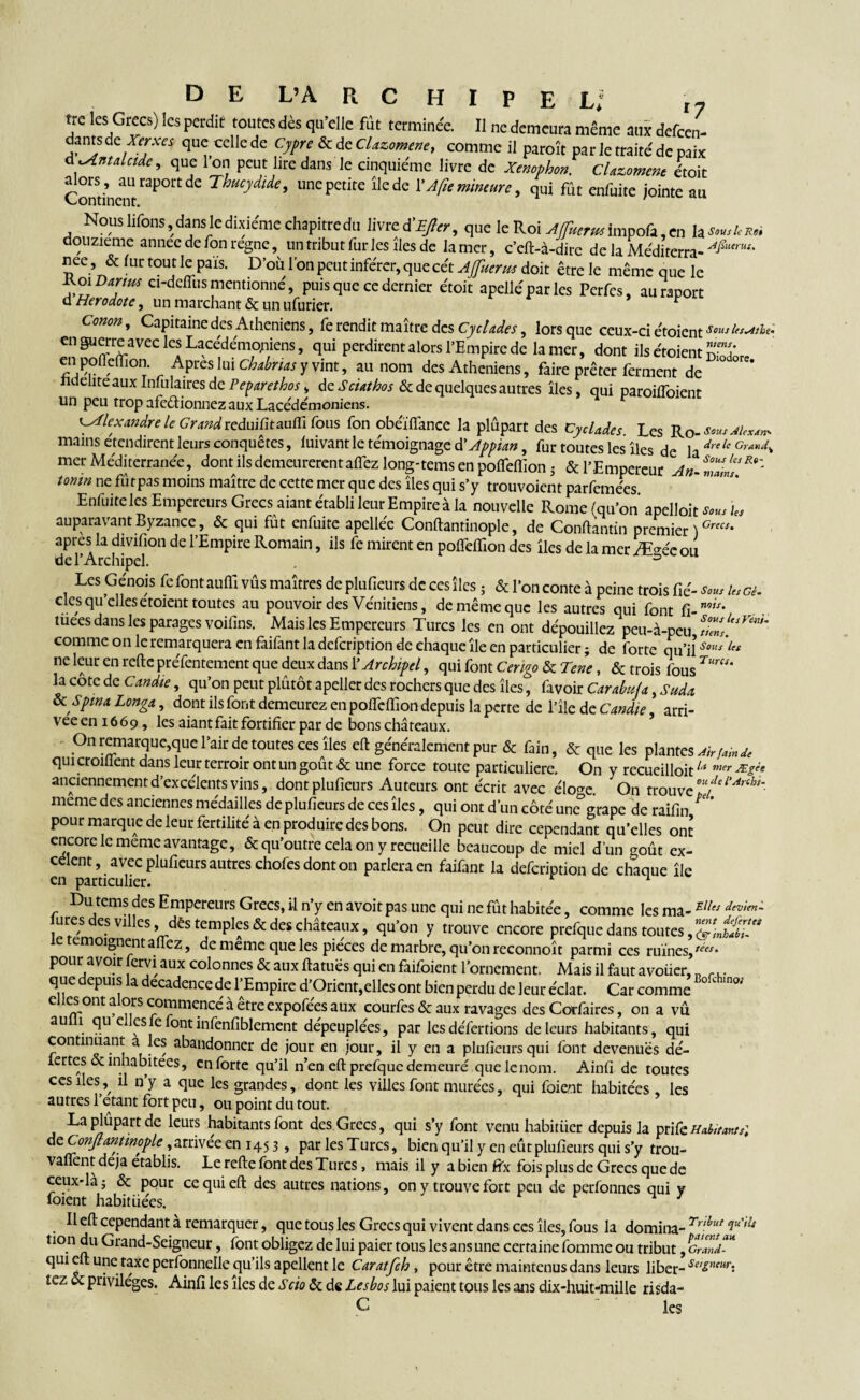 UC les Grecs) ics perdit toutes dès qu elle fut terminée. Il ne demeura même aux defeen- dantsde Xerxes que celle de Cypreôc de Clazomene, comme il paroît par le traité de paix d^Antalcide, que l’on peut lire dans le cinquième livre de Xenophon. Chroment étoit tüors, au raport de Thucydide, une petite île de Y A fie mineure, qui fût enfuite jointe au Nous lifons » dans le dixiéme chapitre du livre d’^r, que le Roi AJfuerus impofa, en laWcs* douzième annee de fon régné, un tribut fur les îles de la mer, c’eft-à-dirc de la Méditerra- nee, & fur tout le pais. D’où l’on peut inférer, que cét AJfuerus doit être le même que le Roi Darius ci-defiiis mentionné, puis que ce dernier étoit apelléparles Perfcs, au raport d Hérodote, un marchant & un ufurier. * Conon, Capitaine des Athéniens, fe rendit maître des Cyclades, lors que ceux-ci étoient Sous les^tthe- en guerre avec les Lacédémoniens, qui perdirent alors l’Empire de la mer, dont ils étoient S' en pofldïion Apres !ui y vint, au nom des Athéniens, faire prêter ferment de ^ <-elite aux Infulaires de Peparethos^ de Sciathos & de quelques autres îles, qui paroifloient un peu trop afeètionnez aux Lacédémoniens. Alexandre le Gra?idreduifitauffi fous fon obéïffance la plupart des Cyclades Les Ro-^'^W mains etendirent leurs conquêtes, luivant le témoignage d’Appian, fur toutes les îles de la dre le Grand^ mer Méditerranée, dont ils demeurèrent afiez long-tems en pofleffionj & l’Empereur An-ZZnZ^' tomn ne fûtpas moins maître de cette mer que des îles qui s’y trouvoient parfemées Enfuite les Empereurs Grecs aiant établi leur Empire à la nouvelle Rome (qu’on apelloit les auparavant Byzance, & qui fût enfuite apellée Conftantinople, de Conftantin premier )Crecs* apres la divifion de l’Empire Romain, ils fe mirent en pofieffion des îles de la mer Æ>éc ou de l’Archipel. 3 Les Génois fe font aufii vus maîtres de plufieurs de ces îles ; & l’on conte à peine trois fie'- U, ci. clesqu elles etoient toutes au pouvoir des Vénitiens, de même que les autres qui font fi- mis' tueesdans les parages voifins. Maisles Empereurs Turcs les en ont dépouillez peu-à-peu S,Z‘.yM' comme on le remarquera en fàiiânt la defeription de chaque île en particulier ; de forte qu’il $ous ne leur en refte préfentement que deux dans Y Archipel, qui font Cengo & Tene, & trois fous la cote de Candie, qu’on peut plûtôt apeller des rochers que des îles, favoir Carabufa, Suda Ôc Spma Longa, dont ils font demeurez en pofieffion depuis la perte de l’île de Candie, arri¬ vée en 1669, les aiant fait fortifier par de bons châteaux. On remarque,que l’air de toutes ces îles eft généralement pur & fain, & que les plantes Ab fah de qui croulent dans leur terroir ont un goût & une force toute particuliere. On y recueilloitu mer Æêét anciennement d’excélents vins, dont plufieurs Auteurs ont écrit avec élo^e. On trouve °*fel'Anht^ meme des anciennes médailles de plufieurs de ces îles, qui ont d’un côté une°grape de raifin ^ * pour marque de leur fertilité à en produire des bons. On peut dire cependant qu’elles ont encore le meme avantage, & qu’outre cela on y recueille beaucoup de miel d’un goût ex- célent, avec plufieurs autres chofes dont on parlera en faifant la defeription de chaque île en particulier. 1 Du tems des Empereurs Grecs, il n’y en avoit pas une qui ne fût habitée, comme les ma-Elles dtv,(n~ jures des villes, dès temples & des châteaux, qu’on y trouve encore prefque dans toutes e emoignentallez, de meme que les pièces de marbre, qu’on reconnoît parmi ces ruïnes,^* pour avoir jervi aux colonnes & aux fia tues qui en faifoient l’ornement. Mais il faut a voüer, I? r.. que depuis la decadence de l’Empire d’Orient,elles ont bien perdu de leur éclat. Car comme 01 e es ont a ors commence à etre expofees aux courfes & aux ravages des Corfaires, on a vu au 1 qu e es e font infenfiblement dépeuplées, par les défertions de leurs habitants, qui continuant a les abandonner de jour en jour, il y en a plufieurs qui font devenues dé- iertes & inhabitées, en forte qu’il n’en eft prefque demeuré quelenom. Ainfi de toutes ces îlesil n’y a que les grandes, dont les villes font murées, qui foient habitées les autres l’étant fort peu, ou point du tout. Laplûpartde leurs habitants font des Grecs, qui s’y font venu habituer depuis la pri{cHaiitma,; dzConJlantmoplc,arrivée en 145 3 , par les Turcs, bien qu’il y en eutplufieurs qui s’y trou- vaflent déjà établis. Le refte font des Turcs, mais il y a bien fix fois plus de Grecs que de ceux-là; & pour ce qui eft des autres nations, on y trouve fort peu de perfonnes qui y foient habituées. Il eft cependant à remarquer, que tous les Grecs qui vivent dans ces îles, fous la domina- Trihut non du Grand-Seigneur, font obligez de lui paier tous les ans une certaine fomme ou tribut, C’ qui eft une taxe perfonnelle qu’ils apellent le Caratfch , pour être maintenus dans leurs liber- Se'&ntur: tez & privilèges. Ainfi les îles de Scio & de Lesbos lui paient tous les ans dix-huit-mille risda- Ç les