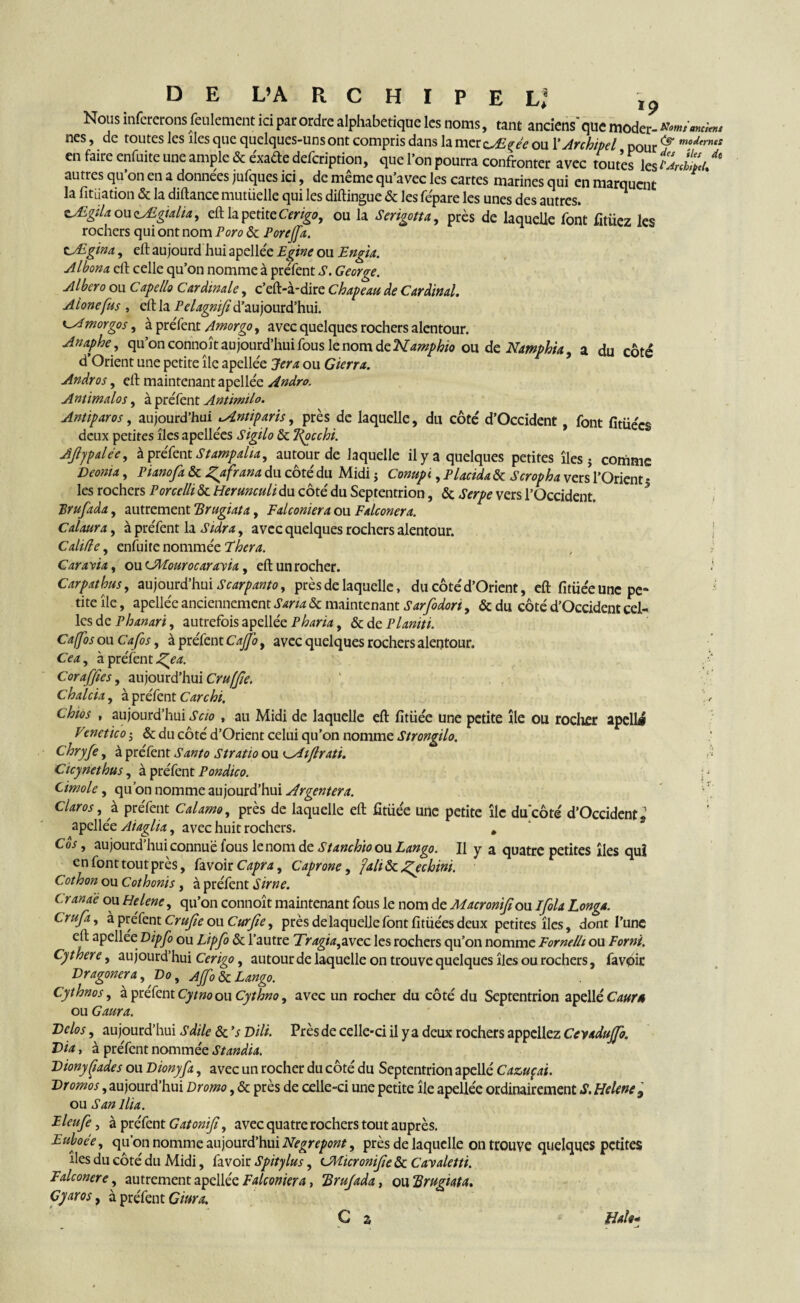Nous inférerons feulement ici par ordre alphabétique les noms, tant anciens'que moder- *«/««» nés, de toutes les îles que quelques-uns ont compris dans la mercÆf ou l’Archipel pour ^ modtrnts en faire enfuite une ample & éxade defcription, que l'on pourra confronter avec toutes les * autres qu’on en a données jufques ici, de même qu’avec les cartes marines qui en marquent la fitüation & la diftance mutiielle qui les diftingue & les répare les unes des autres. zÆgtlaouzMgialia, eft la petite Cerigo, ou la Serigotta, près de laquelle font fttiiez les rochers qui ont nom Poro & Pore/fa. cÆgina, eft aujourd hui apellée Egine ou Engin. Albom eft celle qu’on nomme à préfent S. George. Albero ou Capello Cardinale, c’eft-à-dire Chapeau de Cardinal. Alonefus , eft la Pelagnifi d’aujourd’hui, cAmorgos, à préfent Amorgo, avec quelques rochers alentour. Anaphe , qu’on connoît aujourd’hui fous le nom de Kamphio ou de Namphia, a du côté d’Orient une petite île apellée Jera ou Gierra. Andros, eft maintenant apellée Andro. Antimalos, à préfent Antimilo. Antiparos, aujourd’hui çAntiparis, près de laquelle, du côté d’Occident, font fitüécs deux petites îles apellées Sigilo & ligcchi. AJljpalée, à préfent Stampalia, autour de laquelle il y a quelques petites îles 5 comme Deoma, Piano fa & ^afrana du côté du Midi ; Conupi, Placida & Scropha vers l’Orient * les rochers Porcclli & Herunculi du côté du Septentrion, & Serpe vers l’Occident. Brufada, autrement Brugiata, Falconiera ou Falconera. Calaura, à préfent la Sidra, avec quelques rochers alentour. C ah fie, enfuire nommée Fhera. Caravia, ou OWourocarayia, eft un rocher. - Carpathus, aujourd’hui Scarpanto, près de laquelle, du côté d’Orient, eft fitiiee une pe¬ tite île, apellée anciennement Sana & maintenant Sarfodori, &du côté d’Occident cel¬ les de Phanari, autrefois apellée Pharia, & de Planiti. Caffos ou Cafos, à préfent Cajfo, avec quelques rochers alentour. Cea^ à préfent J^ea. , , ‘ Coraffies, aujourd’hui Cru (fie. C h aida, à préfent Carchi. \ c chios , aujourd’hui Scio , au Midi de laquelle eft fitüée une petite île ou rocher apellé Veneticoj & du côté d’Orient celui qu’on nomme Strongilo. Chryfe, à préfent Santo Stratio ou ^Aiflratt. d Cicynetbus, à préfent Pondico. y Cimole, qu’on nomme aujourd’hui Argentera. ' daros, à préfent Calamo, près de laquelle eft fttüée une petite île du'côté d’Occident s apellée Aiaglia, avec huit rochers. . Cos, aujourd’hui connue fous lenom de Stanchio ou Lan go. Il y a quatre petites îles qui en font tout près, favoir Capra, Caprone, fah&c^echim. Cothon ou Cothonis , à préfent Sirne. C ranae ou Helene, qu’on connoît maintenant fous le nom de Macronifon Ifola Longa. Crufi, à préfent Crufe ou Curfie, près de laquelle font fitiiées deux petites îles, dont l’une eft apellée Dipfo ou Lipfo & l’autre Tragia, avec les rochers qu’on nomme Fornelh ou F or ni. Cythere, aujourd’hui Cerigo, autour de laquelle on trouve quelques îles ou rochers, favoir Vragonera, Vo, Affo&c Lango. Cythnos, à prefent Cytno ou Cythno, avec un rocher du côté du Septentrion apellé Caurâ ou G aura. Vélos, aujourd’hui S dile & 's Dili. Près de celle-ci il y a deux rochers appeliez Ceyadujfo. Via, à préfent nommée Standia. VionyÇiades ou Vionyfa, avec un rocher du côté du Septentrion apellé Cazuçai. Vromos, aujourd’hui Dromo, & près de celle-ci une petite île apellée ordinairement S. Helene 9 ou San ilia. Eleufe, à préfent Gatonifi, avec quatre rochers tout auprès. Euboée, qu’on nomme aujourd’hui Negrepont, près de laquelle on trouve quelques petites îles du côté du Midi, favoir Spitylus, CMicronife & Cavaletti. Falconere, autrement apellée Falconiera, 'Brufada, ou Brugiata. Gyaros, à préfent dura.