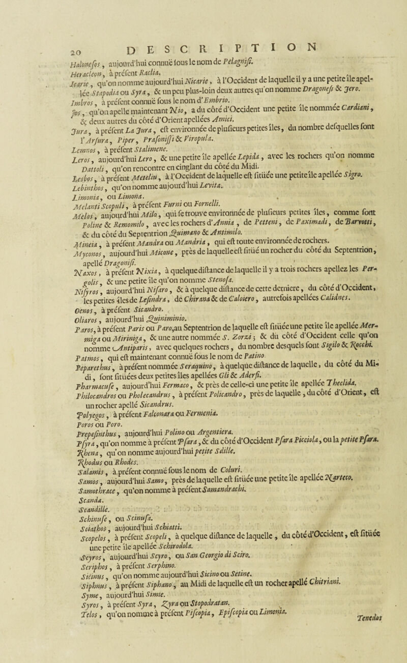 Halonefos, aujourd’hui connue lous le nom de Pelagnijî. Heracleon, à préfent Kaclia. hme qu’on nomme aujourd’hui Nicarie, à l’Occident de laquelle il y a une petite île apel- léc Stapodia ou Syra , & un peu plus-loin deux autres qu’on nomme Vragonef & jero. Imbros à préfent connue fous le nom à’Embrio. • , % s qu’on a pelle maintenant Nio, a du côté d’Occident une petite île nommee Cardiam, & deux autres du côté d’Orient apellées Amici. . r , à préfent La Jura, eft environnée de plufieurs petites îles, du nombre defquelles font ÏArfura , Piper, Prafonijjïàe. Viropula. Lcmnos s à préfent Stalimene. Lcr os, aujourd’hui Lcro, & une petite île apellée Lepida, avec les rochers quon nomme Dattoli qu’on rencontre en cinglant du côté du Midi. , a Lesbos, à préfent ^ , à l’Occident de laquelle eft fitüec une petite île apellee Sigro. Lebinthos, qu’on nomme aujourd hui Lcv.ta. Limonia, ou Limona. , Melanti Scopuli, à préfent Fur ni ou Fornelli. A Melos aujourd’hui Milo., qui fe trouve environnée de plufieurs petites îles, comme font Poline & Remomïlo, avec les rochers d Annia , de Pettcm , de I axrmadi, de Tiarvotti , & du côté du Septentrion guimano & Antimilo. Mineia à préfent ou Mandria, qui eft toute environnée de rochers. aujourd’hui Micone, pçès de laquelle eft fitüé un rocher du côtédu Septentrion, apellé Dr agoni fi. Naxos, à préfent , à quelque diftance de laquelle il y a trois rochers apellez les Per- colis, & une petite île qu’on nomme Stenoja. A , . jftÆ w # aujourd’hui Nifaro, & à quelque diftance de cette dermere, du cote d Occident> les petites Iles de Ltfindra, de Chirana «5c de Caloiero, autrefois apellées Calidnes. Oenos, à préfent Sicanâro. Oluros, aujourd’hui guinimwio. Paros, à préfent Paris ou Paro,au Septentrion de laquelle eft fitüeeune petite île apellee Mer- miaa ou Miriniga, & une autre nommée S. Zor&i-, & dû côté d’Occident celle quon nomme ^Antipans, avec quelques rochers, du nombre desquels font Sigilo & Kpcchi. Patmos, qui eft maintenant connue fous le nom de Patino A Peparethus, à préfent nommée Seraqnim, à quelque diftance de laquelle, du cote du Mi* di, font fitüées deux petites îles apellées GliScAderfi. pharmaeufe, aujourd’hui Fermaco, & près de celle-ci une petite île apellee 7hechda. Philocandros ou pholecandrus, à préfent Pohcandro, près de laquelle , du côté d’Orient, eft un rocher apellé Sicandrus. Tolyegos, à préfent Falconara ou Fermenta. Poros ou Poro. Prevefmthus, aujourd’hui Polino ou Argentier a. . pfyra, qu’on nomme à préfent T far a, & du côté d’Occident P fara Picciola, ou h petite Pfara. %hena, qu’on nomme aujourd’hui petite S dille. Lifo du s ou Rhodes. Salamis, à préfent connue fous le nom de Coluri. A Samos, aujourd’hui Samo, près de laquelle eft fitüée une petite île apellee 1Vjrteco. Samothrace, qu’on nomme à préfent Samandrachi. Scanda. Scandille. Schinufe, ou Scinu fa. Sdathos, aujourd’hui Schiatti. Scopelos, à préfent Scopeli, à quelque diftance de laquelle , du cote d Occident, eft lituec une petite île apellée Schirodola. Scyros, aujourd’hui Scyro, ou San Georgio di Sciro. Scriphos , à préfent Serphmo. Sicmus, qu’on nomme aujourd’hui Sicino ou Setine. , ... . Siphnus, à préfent Siphano, au Midi de laquelle eft un rocher apelle C hit mm. Syme, aujourd’hui Simie. Syros, à préfent Syra, Pfyra ou Stopodratan. Telos, qu’on nomme à préfent Pifcopia, Fpifcopia ou Limonia. penedos
