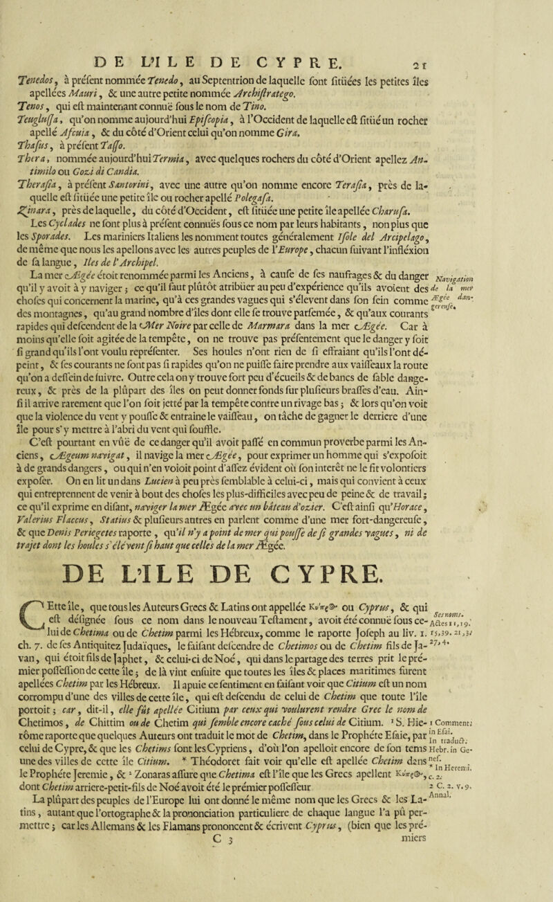 Tenedos, à préfent nommée Tenedo, au Septentrion de laquelle font fitüées les petites îles apellées Mauri, & une autre petite nommée Archifiratego. Tenos, qui eft maintenant connue fous le nom de Tino. Teugluffa, qu’on nomme aujourd’hui Epifcopia, à l’Occident de laquelle eft fitiié un rocher apellé Afcttix, & du côté d’Orient celui qu’on nomme Cira. Th a fus, à préfent Taffo. Thcr a, nommée aujourd’hui Termia, avec quelques rochers du côté d’Orient apellez An- timilo ou Gozi cli Candia. Therafia, àpréfentSantorini, avec une autre qu’on nomme encore Terafia, près de la¬ quelle eft fitüée une petite île ou rocher apellé Polegafa. Zinara, près de laquelle, du côté d’Occident, eft fitüée une petite île apellée Charufa. Les Cyclades ne font plus à préfent connues fous ce nom par leurs habitants, non plus que les Sporades. Les mariniers Italiens les nomment toutes généralement Ifolc del Arcipelago, de même que nous les apellons avec les autres peuples de l’Europe, chacun fuivant l’infléxion de fa langue, Iles de l’Archipel. La mer çj&gée étoit renommée parmi les Anciens, à caufe de fes naufrages & du danger Navigation qu’il y avoit à y naviger ; ce qu’il faut plutôt atribüer au peu d’expérience qu’ils avoient des^ l* chofes qui concernent la marine, qu’à ces grandes vagues qui s’élèvent dans fon fein comme dan‘ des montagnes, qu’au grand nombre d’îles dont elle fe trouve parfemée, & qu’aux courants ' rapides qui defeendent de la cJMer Noire par celle de Marmara dans la mer c_Ægée. Car à moins qu’elle foit agitée de la tempête, on ne trouve pas préfentement que le danger y foit fi grand qu’ils l’ont voulu repréfenter. Ses houles n’ont rien de fi effraiant qu’ils l’ont dé¬ peint , & fes courants ne fontpas fi rapides qu’on ne puifie faire prendre aux vaifteaux la route qu’onadefiêindeluivre. Outre cela on y trouve fort peu d’écueils & de bancs de fable dange¬ reux, & près de la plûpart des îles on peut donner fonds fur plufieurs braftes d’eau. Ain- fi il arrive rarement que l’on foit jetté par la tempête contre un rivage bas ; & lors qu’on voit que la violence du vent y pouflé & entraine le vaiffeau, on tâche de gagner le derrière d’une île pour s* y mettre à l’abri du vent qui fouffle. C’eft pourtant en vue de ce danger qu’il avoit pafte en commun proverbe parmi les An¬ ciens , cf/Egeum navigat, il navige la mer cÆgée, pour exprimer un homme qui s’expofoit à de grands dangers, ou qui n’en voioit point d’afiez évident oii fon intérêt ne le fit volontiers expofer. On en lit un dans Lucien à peu près femblable à celui-ci, mais qui convient à ceux qui entreprennent de venir à bout des chofes les plus-difficiles avec peu de peine & de travail; ce qu’il exprime en difant, naviger la mer Ægée avec un bâteau d’ozicr. C’eft ainfi qu’Horace, Valer lus Fl accus, Statues & plufieurs autres en parlent comme d’une mer fort-dangereufe, & que Denis Pcriegetes ra porte , qu’// n’y a point de mer qui pouffe de fi grandes vagues, ni de trajet dont les houles s’élé vent fi haut que celles de la mer Ægée. DE L’ILE DE CYPRE. CEtteîle, que tous les Auteurs Grecs & Latins ont appellée ou Cyprus, & qui eft défignée fous ce nom dans le nouveau Teftament, avoit été connue fous ce¬ lui de Chetima oude Chetim parmi les Hébreux, comme le raporte Jofeph au liv. i. ch. 7. de fes Antiquitez Judaïques, le faifant defeendre de chetimos ou de chetim fils de Ja- van, qui étoit fils de Japhet, & celui-ci de Noé, qui dans le partage des terres prit le pré¬ mier pofleflîon de cette île; de là vint enfuite que toutes les îles & places maritimes furent apellées Chetim par les Hébreux. Il apuie ce fentiment en faifant voir que Citium eft un nom corrompu d’une des villes de cette île, qui eft defeendu de celui de chetim que toute l’île portoit ; car, dit-il, elle fût apellée Citium par ceux qui voulurent rendre Grec le nom de Chetimos, de Chittim oude Chetim qui femble encore caché fous celui de Citium. 1 S. Hie- rôme raporte que quelques Auteurs ont traduit le mot de Chetim, dans le Prophéte Efaie, par celui de Cypre, & que les Chetims font lesCypriens, d’où l’on apelloit encore de fon tems une des villes de cette île Citium. * Théodoret fait voir qu’elle eft apellée Chetim dans le Prophéte Jeremie, & 1 Zonaras aflurc que chetima eft l’île que les Grecs apellent dont chetim arriere-petit-fils de Noé avoit été le prémier pofleflèur La plûpart des peuples de l’Europe lui ont donné le même nom que les Grecs & les La¬ tins , autant que l’ortographe & la prononciation particuliere de chaque langue l’a pu per¬ mettre; car les Allemans 6c les Flamans prononcent & écrivent Cyprus, (bien que lespré- Ses noms. A fles 11.19.’ i5,39. 21^3; 27,4. 1 Comment: in £fai. In traduft: Hebr. in Ge- nef. * In Heremi. C. 2: 2 C. 2. v. 9. Annal. miers