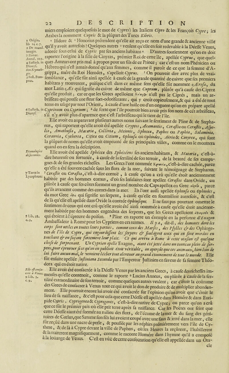Origtn. Etymologies de fes noms. miers emploient quelquefois le mot de Cyprès) les Italiens Cipro & les François Cypre ; les Arabes la nomment Cupris & la plupart des Turcs Kibris. ■ Ifidore & 1 Honorius prétendent qu’elle ait reçu ce nom d’une grande & ancienne ville 2De4nmnd. qu’i! Y avoit autrcfois ? Quelques autres 5 veulent qu’elle en foit redevable à la Déefle Venus, imagin. adorée fous celui de Cypris par fes anciens habitans 4 D’autres foutiennent qu’on en doit ^nTiox. raporter l’origine à la fille de Cinyras, premier Roi de cette île, apellée Cyprus, que quel- 4 Euftâth. in ques Autcursont pris mal à propos pour un fils de ce Prince j car c’eft un nom Phe'nicien ou YlnSymob-HebrCL1 T]i n’cft jamais donné qu’aux femmes, comme il paroît de ce que la femme d’A- gie. 7 ’ grippa 5 me're du Roi Herodes, s’apelloit Cyprus. 5 On pourroit dire avec plus de vrai- Pom’ femblance, quelle fût ainfi apellée à caufe de la grande quantité' de cuivre que fes premiers habitans y trouvèrent, puifque c’eft dans ce même fens qu’elle fût nommee çy£rofa, du mot Latin cJLs qui lignifie du cuivre de même que Cuprum, plûtôt qu’à caufe desCiprez qu’elle produit ; car ce que les Grecs apelloient n’eft pas le Ciprés , mais un ar- briffeau qui poulie une fleur fort-odoriferante, qui y croît copieufement,& qui ae'te'detout tems en ufage par tout l’Orient, à caufe d’une huile ou d’un onguent qu’on en prépare apellé 6 Euftath. in Cyprinum ou Cyprium ; 6 de forte que l’ïle pourroit bien avoir pris fon nom de cét arbriffeau, Piony!. s»j[x n'y avoit plus d’aparence que c’eft l’arbrifleau qui le tient de l’île. Elle avoit eu auparavant plufieurs autres noms fuivant le fentiment de Pline & de Stepha- nus, qui raportent qu’elle avoit été apellée Cryptos, Acamantis, Ceraflia ou Ceraftis, Afpe- lia, Amathufia, Mac ma., Coll mu, Meioms, Sphecea, Paphos ou Paphia, Salaminta, Ccrauma, Cytherea, Citiea ou Citium, Ophiufa ou Ophioàes, Aéria & Cmyrea, qui font la plupart de noms qu’elle avoit emprunté de fes principales villes, comme on le’ montrera quand on en fera la defeription. Elle avoit été apellée Sphecea des Sphécèens fes anciens habitans, & Maestria, c’eft-à- direheureufeou fortunée, à caufe de la fertilité de fon terroir, delà beauté de fes campa¬ gnes 5c de fes grandes richefies. Les Grecs 1 ont nommee Kgv»-rW, c’eft-à-dire cachée, parce qu elle a ete fouventcachée fous les flots de la mer, fuivant le témoignage de Stephanus. Lyœplnoir 7 ^eraf^ ou Ceraflia,z eft-a-dire cornue , a caufe qu’on a crû qu’elle étoit anciennement habitée par des hommes cornus, d’où fes Infulaires font apellez Cerajles dans Ovide, ou plûtôt à caufe que fes côtes forment un grand nombre de Caps apellez en Grec *i(*& , parce qu ils avancent comme des cornes dans la mer. Us l’ont aufti apellée Ophiufa ou Ophiodes, du mot Grec *<f qui lignifie unferpent, à caufe qu’elle en fourmilloir autrefois, & c’eft de là qu elle eft apellee dans Ovide la contrée Ophiufique. Il ne faut pas pourtant omettre le fentiment de ceux qui ont cru qu elle avoit ete ainli nommée à caufe qu’elle étoit ancienne¬ ment habitée par des hommes engendrez des ferpents, que les Grecs apelloient etptoY& qui étoient à l’épreuve du poifon. » Pline en raporte un exemple en la perfonne ÜExagon Ambafladeur à Rome pour les Cypriens en ces termes. Il y a, dit-il, des hommes dont les corps font utiles en toutes leurs parties, comme ceux des Mar [es, des Pfiles & des Ophiogc- nes de l île de Cypre, epui engourdirent les fer pens çf foui agent ceux qui en font mordus en touchant & enfuçant fortement leur plaie. Ce qui arriva à Rome h cette ocafion ejl quelque chofedc furprenant. Un Cyprien apellé Exagon, aiant été jetté dans un tonneau plein de fer- pens,pour éprouver fi ce qu’on en publioit étoit véritable, on aperçût que ces animaux, bien loin de lui faire aucun mal, le venaient lécher tout alentour au grand étonnement de tout le monde. Elle fût enfuite apellee j uflimana secunda par l’Empereur Juftinicn en faveur de fa femme Théo- dora qui en étoit native. fffif Elle avoit confacrée à la Déefle Venus par les anciens Grecs, à caufe des richeflcs im- 9 Lib. ^-menfes qu’elle contenoit, comme le raporte » Lucius Anneus, ou plûtôt à caufe de la fer¬ tilité extraordinaire de fon terroir, comme quelques autres veulent $ car c’étoit la coûtume des Grecs de confacrer à Venus tout ce qui avoit le don de produire & de multiplier abondan- ment. Elle pourroit encore lui avoir été confacrée fur l’opinion qu’on avoit que c’étoit le lieu de a naiflance, & c eft pour cela que cette Déefle eft apellée dans Homère & dans Euri¬ pide Cypris , Cyprogenea & Cyprogenis, c’cft-à-dire native de Cypre ; ou parce qu’on a crû quecefut le premier pais où elle prit ferre après fa naiflance. Caries Poètes ont feint que cette Deeffe aiant ete formée au milieu des flots, de l’écume de la mer & du fane des eéni- 1.,,. --r ni_ i • , , & c> elle Cy“ si - --incuica ia îccuicm, l’habillèrent cc atiancreut magnifiquement, comme le raconte Homère dans 1 hymne qu’il a compofé a a oüangc de Venus. C eft en vûë de cette confecration qu’elle eft appcllée dans un Ora¬ cle S Llb. 28. c. 3, C-9