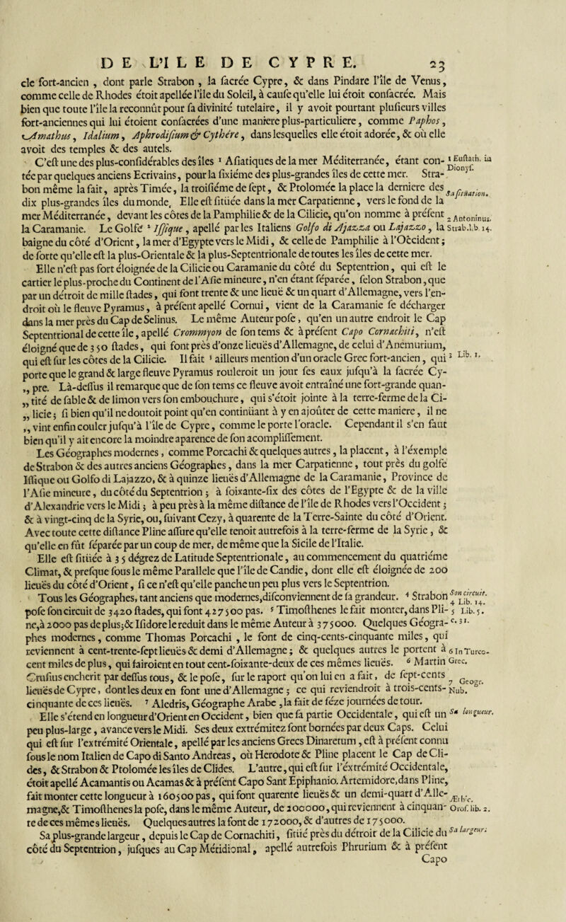 clc fort-ancien , dont parle Strabon , la facrée Cypre, & dans Pindare l’île de Venus, comme celle de Rhodes étoit apellée l'île du Soleil, à caufe qu’elle lui étoit confacrée. Mais bien que toute l’île la reconnût pour fa divinité tutelaire, il y a voit pourtant plufieurs villes fort-anciennes qui lui étoient confacrées d’une manière plus-particuliere, comme Paphos, t^dmathus, Idalium, Jlphrodifium & Cythére, dans lesquelles elle étoit adorée, & où elle avoit des temples & des autels. C’eft une des plus-confidérables des îles 1 Afiatiquesdelamer Méditerranée, étant con‘pf0unftântb'iu tée par quelques anciens Ecrivains, pour la fixiéme des plus-grandes îles de cette mer. Stra- ‘°n; ' bon même la fait, après Timée, la troifiéme de fept, & Ptoloméc la place la derniere des dix plus-grandes îles du monde. Elle eft fitiiée dans la mer Carpatienne, vers le fond de la mer Méditerranée, devant les côtes de la Pamphilie& de la Cilieie, qu’on nomme à préfent 2 Antonînus> la Caramanie. Le Golfo 1 Ijjiyue , apellé parles Italiens Golfo di s!jaz,z,a ou La.jazJz,o, la suab.Lb 14. baigne du côté d’Orient, la mer d’Egypte vers le Midi, & celle de Pamphilie à l’Occident; de forte qu’elle eft la plus-Orientale & la plus-Septentrionale de toutes les îles de cette mer. Elle n’eft pas fort éloignée de la Cilieie ou Caramanie du côté du Septentrion, qui eft le carrier le plus-proche du Continent de l’Afie mineure, n’en étant féparée, félon Strabon, que par un détroit de mille ftades, qui font trente & une lieue & un quart d’Allemagne, vers l’en¬ droit où le fleuve Pyramus, à préfent apellé Cornui, vient de la Caramanie fe décharger dans la mer près du Cap de Selinus. Le même Auteur pofe, qu’en un autre endroit le Cap Septentrional de cette île, apellé Crommjon defontems & à préfent Capo Cmuchiti, n’eft éloigné que de 3 50 ftades, qui font près d’onze lieues d’Allemagne, de celui d’Anëmurium, qui eft fur les côtes de la Cilieie. Il fait 5 ailleurs mention d’un oracle Grec fort-ancien, qui3 Llb- h porte que le grand & large fleuve Pyramus roulerait un jour fes eaux jufqu’à la facrée Cy- ,, pre. Là-deflus il remarque que de fon tems ce fleuve avoit entraîné une fort-grande quan- | tité de fable & de limon vers fon embouchure, qui s’étoit jointe à la terre-ferme de la Ci- licie ; fi bien qu’il nedoutoit point qu’en continüant à y en ajoûter de cette maniéré, il ne ” vint enfin couler jufqu’à l’île de Cypre, comme le porte l'oracle. Cependant il s’en faut bien qu’il y ait encore la moindre aparen.ee de fon acompliflement. Les Géographes modernes, comme Porcachi & quelques autres, la placent, à l’éxemple de Strabon & des autres anciens Géographes, dans la mer Carpatienne, tout près du golfe Ifiîquc ou Golfo di Lajazzo, & à quinze lieues d’Allemagne de la Caramanie, Province de l’Afie mineure, du côté du Septentrion ; à foixante-fix des côtes de l’Egypte & de la ville d’Alexandrie vers le Midi ; à peu près à la même diftance de l’île de Rhodes vers l’Occident ; & à vingt-cinq de la Syrie, ou, fuivant Cezy, à quarante de la Terre-Sainte du côté d’Orient. Avec toute cette diftance Pline allure qu’elle tenoit autrefois à la terre-ferme de la Syrie, & qu’elle en fût féparée par un coup de mer, de même que la Sicile de l’Italie. Elle eftfitiiée à 3 5 dégrez de Latitude Septentrionale, au commencement du quatrième Climat, & prefque fous le même Parallèle que l’île de Candie, dont elle eft éloignée de 200 lieues du côté d’Orient, fi ce n’eft qu’elle panche un peu plus vers le Septentrion. Tous les Géographes, tant anciens que modernes,disconviennent de fa grandeur. 4 Strabon 4™™? pofe foncircuit de 3 420 ftades, qui font 42 7 s 00 pas. * Timofthenes le fait monter, dans Pli-5 Lib. 5. ne,à 2000 pas deplus;& Ifidore le réduit dans le même Auteur à 3 75000. Quelques Géogra-c*3 '• phes modernes, comme Thomas Porcachi , le font de cinq-cents-cinquante miles, qui reviennent à cent-trente-fept lieues & demi d’Allemagne; & quelques autres le portent à6InTurco_ cent miles de plus, qui tairaient en tout cent-foixante-deux de ces mêmes lieues. 6 Martin Grec. Crufius enchérit par deftus tous, & le pofe, fur le raport qu’on lui en a fait, de fept-cents ^ G . lieues de Cypre, dont les deux en font une d’Allemagne ; ce qui reviendrait à trois-cents- Nub. cinquante de ces lieues. 7 Aledris, Géographe Arabe ,1a fait de féze journées de tour. Elle s’étend en longueur d’Orient en Occident, bien que fa partie Occidentale, qui eft un s* peu plus-large, avance vers le Midi. Ses deux extrémitez font bornées par deux Caps. Celui qui eft fur l’extrémité Orientale, apellé par les anciens Grecs Dinaretum, eft à préfent connu fous le nom Italien de Capo di Santo Andréas, où Hérodote & Pline placent le Cap deCli- des, & Strabon & Ptolomée les îles de Clides. L’autre, qui eft fur l’extrémité Occidentale, étoit apellé Acamantis ou Acamas & à préfent Capo Sant Epiphanio. Artemidore.dans Pline, fait monter cette longueur à 160500 pas, qui font quarante lieues & un demi-quart d’Aile- magne,& Timofthenes la pofe, dans le même Auteur, de 200000,qui reviennent à cinquan- Oro/; lib. 2. te de ces même s lieues. Quelques autres lafont de 172000, & d’autres de 17 5000. Saplus-grande largeur, depuis le Cap de Cornachiti, finie près du détroit de la Cilieie du Sj 'u°a côté du Septentrion, jufques au Cap Méridional, apellé autrefois Phrurium & à préfent j Capo