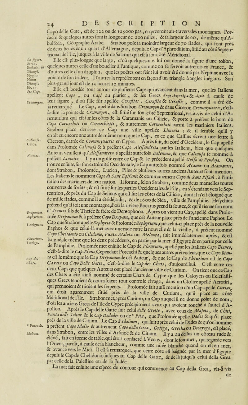 Sa figure. Srr.ib. Euftath. in Dionyf. Hygin.- Nonn Dionyf. lib. 1 Ses Caps. Crommyon. Cal mu fa. Catov. Marnas. Thcpanum. Zephyrium. Lnzignan: Phrur/um. Luzign. Cap des Chats. * Porcach. Idaltum. <24 description Capo délie Gâte, eft de 12 2 ou de 12 5 000 pas, en prennant au-travers des montagnes. Por- cachi & quelques autres font fa longueur de 200 miles, & fa largeur de 60, de même qu’A- bulfeda, Géographe Arabe. Strabon pôle la moindre largeur de 70 ftades, qui font près de deux lieues & un quart d’Allemagne, depuis le Cap d’Aphrodifium,fitùé au côtéSepteir trional de l’ilc, jufques à la ville de Salamis qui eft à fon côté Méridional. Elle eft plus-longue que large, d’où quelques-uns lui ont donné la figure d’une toifon, quelques autres celle d’un bouclier à l’antique, comme on fe fervoit autrefois en France, & d’autres celle d'un dauphin , que les poètes ont feint lui avoir été donné par Neptune avec la pointe de fon trident. D’autres la repréfentent en façon d’un triangle à angles inégaux. Son plus-grand jour eft de 14 heures 3 2 minutes. Elle eft bordée tout autour de plufieurs Caps qui avancent dans la mer, que les Italiens apellent Capo , ou Capi au plurier , & les Grecs *h*>**vthm & à caufe de leur figure ; d’où file fût apellée Cerafiias , Cera/lia & Cerajlis , comme il a été dé¬ jà remarqué. Le Cap, apellé dans Strabon Crommyon & dans Cicéron Crommyuacris, c’eft- à-dire la pointe de Crommyon, eft fitüéfur fon côté Septentrional, vis-à-vis de celui d’A- nemurium qui eft fur les côtes de la Caramanic ou Cilicie, & porte à préfent le nom de Capo Cornachiti ou Cornachietti, & autrement Cormachiti parmi les mariniers Italiens. Strabon place derrière ce Cap une ville apellée Ltmenix ; & il femble qu’il y en ait eu encore une autrede même nom que le Cap, en ce que Caflius écrivit une lettre à Cicéron, dattée de Crommyuacris en Cypre. Après fuit, du côté d’Occident, le Cap apellé dans Ptoloméc Calinufa & à préfent Capo Aleffxndrcta parles Italiens, bien que quelques Auteurs veuillent q\i’ Aleffandreta s’apellât autrefois Delenum, & que Calinufa fe nomme à préfent Limmto. Il y a un golfe entre ce Cap & le précédent apellé Golfo di Pendajx. On trouve enfuite,fur fon extrémité Occidentale,le Cap autrefois nommé Acamas ou Acamantisy dont Strabon, Ptolomée, Lucien, Pline & plufieurs autres anciens Auteurs font mention. Les Italiens Je nomment Capo di Sant Epifanio & communément Capo ch Sant Pifani, à l’imi¬ tation des mariniers de leur nation. Il forme, félon Strabon, comme deux mamelles toutes couvertes de forêts ; & eft fitüé fur les parties Occidentales de l’îlc, en s’étendant vers le Sep¬ tentrion ,& près du Cap de Seiinus qui eft fur les côtes delà Cilicie, dont il n’eft éloigné que de mille ftades, comme il a été déjà dit, & deiôoodeSida, ville de Pamphilie. Hefychius prétend qu’il foit une montagne,d’où la riviere Bocarus prend fa foutce,& qu’il tienne fon nom d'Acamas fils de Thefée & frère de Demophoon. Après on vient au Cap,apellé dans Ptolo¬ mée Drcpamm & à préfent Capo Drapano, que cét Auteur place près de l’ancienne Paphos. Le Cap queStrabon apdkZephyrix ôcVtolomecZephynumjquc celui-ci place près de la nouvelle Paphos & que celui-la met avec une rade entre la nouvelle & la vieille, à préfent nommé Capo thelidonio ou Cilidonioy Punta Aialota ou Miel ont a, fuit immédiatement après, &cft baigne,de meme que les deux precedents, en partie par la mer d’Egypte &c en partie par celle de Pamphilie. Ptolomée met enfuite le Cap de Phrurium, apellé par les Italiens Capo Tdianco, c’eft-à-dire le Cap-Blanc.Cependant Porcachi & quelques autres prétendent.que ce Capo Bian- co eft le même que le Cap Drepamm de cét Auteur , & que le Cap de Phrurium eft le Capo Gavata ou Capo Dclle Gattey c’eft-à-dire le Cap des Chats, d’aujourd’hui. C’cft entre ces deux Caps que quelques Auteurs ont placé l’ancienne ville de Curium. On tient que ce Cap des Chats a été ainfi nommé de certains Chats de Cypre que les Caloyers ou Eclcfiafti- ques Grecs tenoient & nourrifoient tout contre le rivage, dans un Cloître apellé Acrotiri, qui prennoient & tüoient les ferpents. Ptolomée fait auffi mention d’un Cap apellé Curixsy qui étoit aparenment fitùé près de la ville de Curium, qu’il place au côté Méridional de 1 île. Strabon met,après Curium, un Cap auquel il ne donne point de nom, d où les anciens Grecs de l’île de Cypre précipitoient ceux qui avoient touché à l’autel d’A¬ pollon. Après le Cap delle Gatte fuit celui âclle Grotte , avec ceux de Majoto, de chttiy Punta delle Saline & le Cap Dcdades ou de * Pila, que Ptolomée apelle Dades & qrfil place piès de la ville de Citium, Le Cap d’Ida/ium, qui fuit après celui de Dades & qu ’on’nomme a préfent Capoldalio & autrement Capo délia Gréa, Griega, Grecha ou Diegrega, eft placé, dans Strabon, entre les villes d Arfinoë&de Citium. Il y a audcflùs un coteau rude& eleve, fait en forme de table,qui etoit confacre à Venus, dont le fommet, qui regarde vers 1 Orient, paroit, à caufe de fa blancheur, comme une nùée blanche quand on eft en mer, ce avance vers le Midi. Il eft à remarquer, que cette côte eft baignée par la mer d’Egypte depuis le Cap de Chclidonio jufqucs au Cap delle Gatte, &delàjufqu’à celui délia Gréa par celle de la Palcftine ou de la Judée. La mer fait enfuite une efpece de contour qui commence au Cap délia Gréa, vis-à-vis de