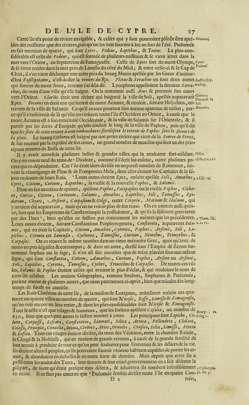 Cette île n’a point de riviere navigable, & celles qui y font pourraient plutôt être apel- Rivineil iées des ruifleaux que des rivières,puis qu’on les voit fouvent à fec au fort de l’été. Ptolomée en fait mention de quatre, qui font Lycos, Pedeu-s, Lapithus, de Tetim. La plus-con- fidérable eft celle de Pedem, qui eft formée de plufieurs ruiffeaux & fe vient jetter dans la mer vers l’Orient, au Septentrion de Famagoufte. Celle de Lycos fort du mont Olympe, Lyc«P- de fe vient rendre dans la mer près de Limilïo du côté du Midi ; & entre celle-ci de le Cap de Ptokn3' Chiti, il s’en vient décharger une autre près du bourg Morin apellée par les Grecs d’aujour¬ d’hui Vafilipotamo, c’eft-à-dire la riviere du 7%pi. Plieus de Serachus en font deux autres AuflorEty- qui fortent du mont Aous, comme j’ai déjà dit. Lycophron appelaient la derniere Satra- molo2- chus, du nom d’une ville qu’elle baigne. On la nommoit aulfi Aous «Se prennoit fon cours . vers l’Orient, Clarïus étoit une riviere qui baignoit la ville de Soli, apellée auparavant ln Epea. Bocarus en étoit une qui fortoit du mont Acamas, & couloit, fuivant Hefychius, au- soi. travers de la ville de Salamis. Ce qu’il avance pourtant fans aucune aparence de raifon, par- Bo^us* ce qu’il s’enfuivroit de là qu’elle traverferoit toute l’île d’Occident en Orient, à caufe que le mont Acamas eft à fon extrémité Occidentale, & la ville de Salamis fur l’Orientale ; & il paraît par les écrits d’Euripide qu’elle couloit le long delavilledePaphos, puis qu’il dit que les flots de cette riviere à cent embouchures fertilifent le terroir de Paphos fans le fec ours de la pluie. Le bourg Citherea eft baigné par une petite riviere qui vient de la Source de Venus, & fait tourner par la rapidité de fon cours, un grand nombre de moulins qui font un des prin¬ cipaux revenus du Bafîa de cette île. Il y avoit autrefois plufieurs belles de grandes villes qui la rendoient fort-célébre. villes: On y envoioitneufdutemsde1 Diodorc, comme il l’écrit lui-même, outre plufieurs pe- iLib.j.c.31: tites qui en dépendoient. Car l’île étoit alors divifée en un pareil nombre de Roiaumes, fui¬ vant le témoignage de Pline de de Pomponius Mêla, dont elles étoient les Capitales & le fé- jour ordinaire de leurs Rois. 1 Leurs noms étoient Epea, enfuite apellée Soli, Amathus, 2 ub. h. Cytri, Citium, Curium, Lapathus , la vieille de la nouvelle Paphos, de Salamis. Pline en fait mention de quinze, qui font Paphos, Palepaphos ou la vieille Paphos, Githe- re. Curia s, Citium, Corineum , Salamis, Amathus, Lapethos, Soli , Tamajfus , Epi- darum, Chytri, ^Arfinoe, Carpafium de Golgi, outre Cinyria , Marium de ldalium, qui y avoient été auparavant, mais qu’on ne voioit plus de fon tems. On en contoit auflî quin¬ ze, lors que les Empereurs de Conftantinople la poftedoient, de qu’ils la faifoient gouverner par des Ducs5, bien qu’elles ne fufient pas entièrement les mêmes que les précédentes. 3 Them. \K Leurs noms étoient, fuivant Conftantinus Porphyrogeneta, Conftantü, auparavant Sala- »•«. »5*. mis, qui en étoit la Capitale, Citium, Amathus ,Cyrenea, Paphus, Arjtnoë, Soli , La- pithus , Cermia ou Leucujïa , Cytherea , 'Tamajfus, Curium, Nemebus, Trimythus, de. Carpafus. On en trouve le même nombre dans un vieux mémoire Grec, quoi qu’avec de noms un peu déguifez de corrompus ; & dans un autre, drefie fous l’Empire de Zenon fur- nommé Sophos ou le fage, il n’en eft fait mention quedetréze placées fous une même ligne, qui font Confantia, Citium, ^Amathus, Curium, Paphos, Arfene ou Arfmoë, Soli, Lapithus, Cyrenia, Tamajfus, Cythri, Trimithus de Carpafus. De toutes ces vil¬ les, Salamis de Paphos étoient celles qui avoient le plus d’éclat, & qui rendoient le nom de cette île célébré. Les anciens Géographes, comme Strabon, Stephanus de Ptolomée, parlent encore de plufieurs autres, que nous parcourons ci-après, bien que ruinées dès long¬ temps de fonds en comble. Les Rois Chrétiens de cette île, de la maifon de Luzignan, reduifirent enfuite ces qua¬ torze ou quinze villes au nombre de quatre, qui font cblicofie, Baffo, Limifjo de Famagoufe, qu’on voit encore en leur entier ,de dont les plus-confidérables font TTicofe de Famagoufe. Tout le refte n’eft que vilagcs& hameaux, que les Italiens apellent Cafalia, au nombre de Eeurv - 8 s o, bien que quelques autres le faflent monter à 3 000. Les principaux font Lapitho, Ci- ril luro, Carpaffi, Lefcara, Conjl antino, Limnati, Silica , Arnica, Pellendna , Chilani, Colojfo, Procopia, Conuclia, otima, Cerines , Arios, Ornodos , Crufoco, Solia, Limijfo, AL or tu de Lefcia. Tous ces vilages étoient divifez, du tems des Vénitiens, entre la chambre Pvoiale, le Clergé & la Nobleflé, qui en tiroient de grands revenus, à caufe de la grande fertilité de leur terroir à produire de tout ce qu’on peut fouhaiterpour l’entretien & les delicesdc la vie. Ils étoient alors fi peuplez,qu’ils pouvoient fournir 160000 habitans capables de porter les ar¬ mes, de abondoient en richefles & en toute forte de denrées. Mais depuis que cette île a pafte entre les mains des Turcs, leur tirannie & leur criiel gouvernement en a fait déferter la plûpart, de forte qu’étant prefquetous déferts, & inhabitez ils tombent infenfiblement ^ cofmogra- en ruïne. Il ne faut pas omettre que 4 Ptolomée femble divifer toute l’île en quatre Con- Ph>llb- }* D 2 trées. I