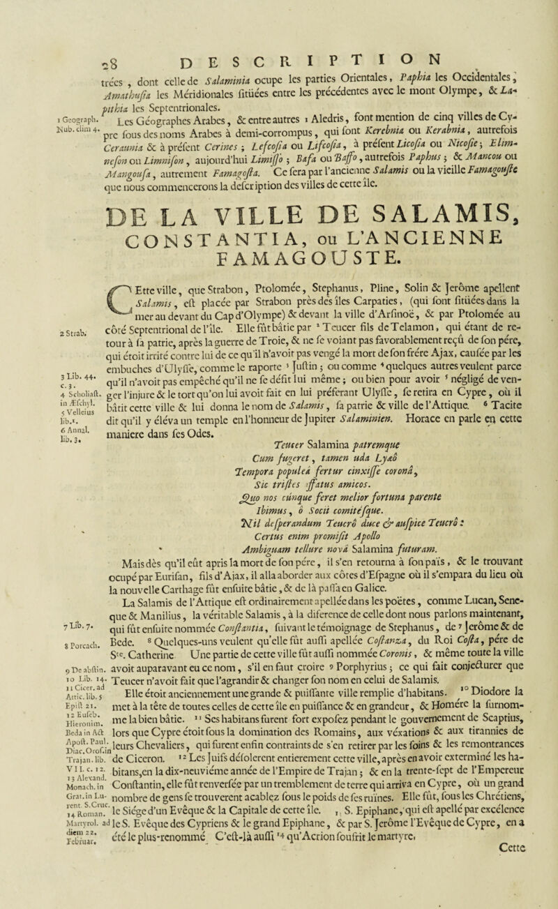 trees , dont celle de Salaminia ocupe les parties Orientales, Papbia les Occidentales, Amathufa les Méridionales fitüées entre les précédentes avec le mont Olympe, &La+ ptthia les Septentrionales. . i Geosrapti. Les Géographes Arabes, & entre autres iAledris, font mention de cinq villes de Cv- Hub.clim4. fousdcsnoms Arabes à demi-corrompus, qui font Kercbnu ou Kerabnia, autrefois Cerauma & à préfent Cerines ; Lefcofa ou Lifcofa, à prefent Licofia ou Nicofie ; Elim- ncfon ou Limnifon, aujourd’hui LimiJJ'o ; Bafa ou Baffo 5 autrefois Paphus ; & Mancou ou Mangoufa, autrement Famagofta. Ce fera par l’ancienne Salamis ou la vieille Famagoujle que nous commencerons la defer iption des villes de cette île. DE LA VILLE DE SALAMIS, CO N ST ANTI A, ou L’ANCIENNE F AMAGOUSTE. 2 Strab. CEttcville, queStrabon, Ptolomée, Stephanus, Pline, Solin & Jerome apellent Salamis, eft placée par Strabon près dés îles Carpaties, (qui font fitiiéesdans la 'mer au devant du Cap d’01ympe)& devant la ville d’Arfinoë, & par Ptolomée au côté Septentrional de l’île. Elle fut bâtie par *Teucer fils deTelamon, qui étant de re¬ tour à fa patrie, après la guerre de Troie, & ne fe voiant pas favorablement reçu de fon père, qui étoit irrité contre lui cie ce qu’il n’avoir pas vengé la mort de fon frère Ajax, caufée par les 3 Lib. 44. c. 3. 4 Sclioliaft. in Æfchyl. 5 Velleius lib-*. 6 Annal, lib. 3. embûches d’Ulyflé, comme le raporte * Juftin ; ou comme ‘‘quelques autres veulent parce qu’il n’avoit pas empêché qu’il ne fe défit lui même; ou bien pour avoir 5 négligé de ven¬ ger l’injure & le tort qu’on lui avoit fait en lui préférant Ulyfie, fe retira en Cypre, ou il bâtit cette ville & lui donna le nom de Salamis, fa patrie & ville de l’Attique. 6 Tacite dit qu’il y élévaun temple en l’honneur de Jupiter Salaminien. Horace en parle eq cette maniéré dans fes Odes. Tenter Salamina patremque Cum fugeret, tamen uda Lyaô Tempora populea fertur cinxtffe coronâ, Sic tri (le s >jfatus amicos. eguo nos cûnque fer et melior fortuna parente ibimus, b Socii comitéfque. ISLil defperandum Teucro duce & aufptce Teucro : Certus emm promifit Apollo ' Ambivuam tellure nova Salamina futuram. Ó J - Maisdès qu’il eût apris la mort de fon père, il s’en retourna à fon pais, & le trouvant ocupé par Eurifan, fils d’Ajax, il alla aborder aux côtes d’Efpagne où il s’empara du lieu où la nouvelle Carthage fût enfuite bâtie ,& de là pafiaen Galice. La Salamis de l’Attique eft ordinairement apelléedans les poètes, comme Lucan, Senc- que & Manilius, la véritable Salamis, à la diference de celle dont nous parlons maintenant, qui fût enfuite nommée Conjlantia, fuivant le témoignage de Stephanus, de 1 jerôme & de Bede. 8 Quelques-uns veulent qu’elle fût auffi apellée Coflanza, du Roi Co(la, père de Ste. Catherine Une partie de cette ville fût auffi nommée Coronis, & même toute la ville 9 De nbftin. avoit auparavant eu ce nom, s’il en faut croire sPorphyrius; ce qui fait conje&urer que 10 Lib' àî Teucer n’avoit fait que l’agrandir & changer fon nom en celui de Salamis. AtticTM Elle étoit anciennement unegrande & puiffante ville remplie d’habitans. 10 Diodore la EpHt 21. met à la tête de toutes celles de cette île en puifîancc & en grandeur, & Homere la furnom- Hinonim. mc la bien bâtie. 11 Ses habitans furent fort expofez pendant le gouvernement de Scaptius, BedainAft lors que Cypre étoit fous la domination des Romains, aux véxations & aux tirannies de Apoft.Paui . jeurs Chevaliers, qui furent enfin contraints de s'en retirer par les foins & les remontrances Trajan. lib. de Cicéron. 12 Les J uifs defolercnt entièrement cette ville, apres en avoir extermine les na- y1^ yy2- bitans,cn la dix-ncuviémc année de l’Empire de Trajan ; & en la trente-fept de l’Empereur MonachAn Conftantin, elle fût renverfée par un tremblement de terre qui arriva en Cypre, où un grand Grat.in Lu- nombre de gensfe trouvèrent a câblez fous le poids de fes ruines. Elle fût, fous les Chrétiens, ïe4nRonSn!C’ le Siège d’un Evêque & la Capitale de cette île. ,, S. Epiphanc ,’qui eft apellé par excélence Marty roi. ad ]e s. Evêque des Cypriens & le grand Epiphanc, & par S. Jerôme l’Evêque de Cypre, en a été le plus-renommé C’cft-là auffi *4 qu’Acrion foufrit le martyre. Cette 7 Lib. 7. 8 Porcach. diem 22. îebruar.
