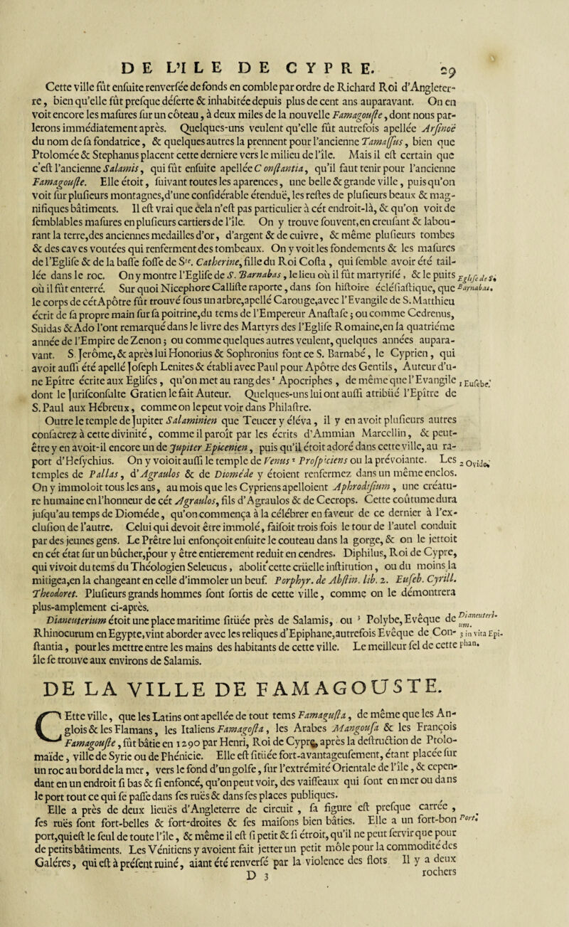 Cette ville fut enfuite renverfée de fonds en comble par ordre de Richard Roi d’Angleter¬ re , bien qu’elle fût prefque déferte & inhabitée depuis plus de cent ans auparavant. On en voit encore les mafures fur un coteau, à deux miles de la nouvelle Famagoufie, dont nous par¬ lerons immédiatement après. Quelques-uns veulent qu’elle fût autrefois apellée Arfinoè du nom de fa fondatrice, & quelques autres la prennent pour l’ancienne Tamajfus, bien que Ptolomée & Stephanus placent cette derniere vers le milieu de l’îlc. Mais il eft certain que c’eft l’ancienne Salamis, qui fût enfuite apellèe C onftantia, qu’il faut tenir pour l’ancienne Famagoufle. Elle étoit, fuivant toutes les aparences, une belle & grande ville, puis qu’on voit fur pluficurs montagnes,d’une confidérable étendue, les reftes de plufieurs beaux & mag¬ nifiques bâtiments. Il eft vrai que cela n’eft pas particulier à cét endroit-là, & qu’on voit de femblables mafures en plufieurs cartiers de l’île. On y trouve fouvent,en creufant& labou¬ rant la terre,des anciennes medailles d’or, d’argent & de cuivre, & même plufieurs tombes & des caves voûtées qui renferment des tombeaux. On y voit les fondements & les mafures de l’Eglife & de la baffe foffe de Sff. Catherine, fille du Roi Cofta , qui fcmble avoir été tail¬ lée dans le roc. On y montre l’Eglife de S. TSamabas, le lieu ou il fût martyrifé, & le puits Egltgede où il fut enterré. Sur quoi Nicephore Callifte raportc, dans fon hiftoire écléfiaftique, que ^arnahau le corps de cét Apôtre fût trouvé fous un arbre, apcllé Caron ge,avec l’Evangile de S. Matthieu écrit de fa propre main fur fa poitrine,du tems de l’Empereur Anaftafc ; ou comme Ccdrenus, Suidas & Ado l’ont remarqué dans le livre des Martyrs des l’Eglife Romaine,en la quatrième année de l’Empire de Zenon 5 ou comme quelques autres veulent, quelques années aupara¬ vant. S Jerome, & après lui Honorius & Sophronius font ce S. Barnabé, le Cyprien, qui avoit aufii été apellé Jofeph Lenites & établi avec Paul pour Apôtre des Gentils, Auteur d’u¬ ne Epîtrc écrite aux Eglifes, qu’on met au rang des1 Apocriphes , de même que l’Evangile , Ellfeb(.; dont le Jurifconfulte Gratiën le fait Auteur. Quelques-uns lui ont aufti atribiié l’Epître de S. Paul aux Hébreux, commeon lepeut voir dans Philaftre. Outre le temple de Jupiter Salaminien que Tcucer y éléva, il y en avoit plufieurs autres confacrez à cette divinité, comme il paroît par les écrits d’Ammian Marcellin, & peut- être y en avoit-il encore un de Jupiter Epicenien, puis qu’il étoit adoré dans cette ville, au ra- port d’Hcfychius. On y voioit aufti le temple de Venus1 Profp'ciens ou la prévoiante. Les 2 0vide*' temples de P allas, d’Agraulos & de Diomède y étoient renfermez dans un même enclos. On y immoloit tous les ans, au mois que les Cypriens apelloient Aphrodijîum, une créatu¬ re humaine enl’honneur de cét Agraulos, fils d’Âgrauîos & de Cecrops. Cette coûtumedura jufqu’au temps de Diomède, qu’on commença à la célébrer en faveur de ce dernier à l’ex- clufion de l’autre. Celui qui devoit être immolé, faifoit trois fois le tour de l’autel conduit par des jeunes gens. Le Prêtre lui enfonçoit enfuite le couteau dans la gorge, & on le jettoit en cét état fur un bûcher,pour y être entièrement réduit en cendres. Diphilus, Roi de Cypre, qui vivoit du tems du Théologien Seleucus, abolit cette crüelle inftitution, ou du moins la mitigea,en la changeant en celle d’immoler un beuf Porphyr. de Abftin. lib. z. Eufeb. Cyrill. Eheodoret. Plufieurs grands hommes font fortis de cette ville, comme on le démontrera plus-amplement ci-après. Dianeuterium étoit une place maritime fitüée près de Salamis, ou 5 Polybe, Evêque de u‘n™euteu’ Rhinocurum en Egypte,vint aborder avec les reliques d’Epiphane,autrefois Evêque de Con- 3 ,n vîta £pî- ftantia, pour les mettre entre les mains des habitants de cette ville. Le meilleur fel de cette Phan* île fe trouve aux environs de Salamis. DE LA VILLE DE L AM AG O US TE. CEtte ville, que les Latins ont apellée de tout tems Famaguft a, demêmequelesAn- glois&lesFlamans, les Italiens Famagofla, les Arabes Mangoufa & les François Famagoufie, fût bâtie en 1290 par Henri, Roi de Cyprç, après la deftrudion de Ptolo- maïde, ville de Syrie ou de Phénicie. Elle eft fitüée fort-avantageufement, étant placée fur un roc au bord de la mer, vers le fond d’un golfe, fur l’extrémité Orientale de l’île, & cepen¬ dant en un endroit fi bas & fi enfoncé, qu’on peut voir, des vaifîeaux qui font en mer ou dans le port tout ce qui fe paffe dans fes rues & dans fes places publiques. / Elle a près de deux lieues d’Angleterre de circuit , fa figure eft prefque carree , fes rués font fort-belles & fort-droites & fes maifons bien bâties. Elle a un fort-bon Po,t» port,qui eft le feul de toute l’île, & même il eft fi petit & fi étroit, qu’il ne peut fervir que pour de petits bâtiments. Les Vénitiens y avoient fait jetterun petit môle pour la commodité des Galères, quieftàpréfentruiné, aiantétérenverfé par la violence des flots II y a deux *- D 3 rochers