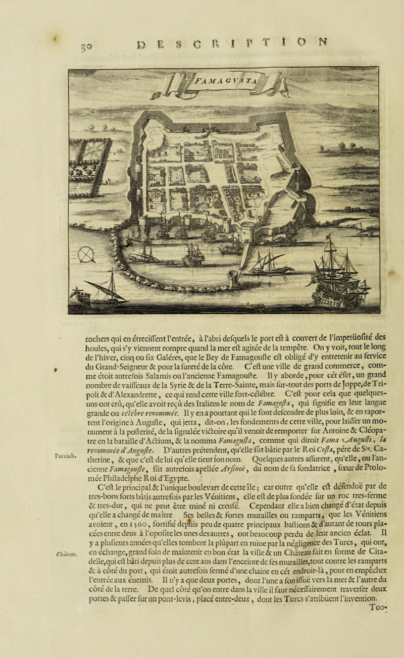rochers qui en étreciflent l’entrée, à l’abri defquels le port eft à couvert de Pimpetüofité des houles, qui s’y viennent rompre quand la mer eft agitée de la tempête. On y voit, tout le long de l’hiver, cinq ou fix Galères, que le Bey de Famagoufte eft obligé d’y entretenir au fervice 3 du Grand-Seigneur & pour la fureté de la côte. C’eft une ville de grand commerce, com¬ me étoit autrefois Salamis ou l’ancienne Famagoufte. Il y aborde, pour cét éfet, un grand nombre de vaifleaux de la Syrie & de la Terre-Sainte, mais fur-tout des ports de Joppe,de Tri¬ poli &d’Alexandrette, ce qui rend cette ville fort-célébre. C’eft pour cela que quelques- uns ont crû, qu’elle avoit reçu des Italiens le nom de Famagoflay qui lignifie en leur langue grande ou célébré renommée. Il y en a pourtant qui le font defeendre de plus loin, & en rapor- tent l’origine à Auguftc, qui jetta, dit-on, les fondements de cette ville, pour laifter un mo¬ nument à la pofterité, de la fignalée vi&oire qu’il venoit de remporter fur Antoine «5c Cléopâ¬ tre en la bataille d’A&ium, & la nomma Famagufla, comme qui diroit F ami ugufli, U renommée à'Auguftc. D’autres prétendent, qu’elle fût bâtie par le Roi Cofla, père de S^. Ca- i orcadi. t|ierjnc ^ & CjUe c»efl. cjc iui qU’eiic tient Ion nom. Quelques autres aflurent, qu’elle, ou l’an¬ cienne Famagoufte, fût autrefois apcllée Arftnoé, du nom de fa fondatrice , fœur de Ptolo- mée Philadelphe Roi d’Egypte. C’eft le principal & l’unique boulcvart de cette île; car outre qu’elle eft défendue par de très-bons forts bâtis autrefois parles Vénitiens, elle eft de plus fondée fur un roc rres-ferme &tres-dur, qui ne peut être miné ni crcufé. Cependant elle a bien changé d’état depuis qu’elle a changé de maître Ses belles «5c fortes murailles ou ramparts, que les Vénitiens avoient, en 15 60, fortifié deptiis peu de quatre principaux baftions & d’autant de tours pla- cécsentrcdeux à l’opofîte les unes des autres, ontbeaucoup perdu de leur ancien éclat. Il y a pluficurs années qu’elles tombent la plûpart en ruine par la négligence des Turcs, qui ont, château. en échange, grand foin de maintenir en bon état la ville & un Château fait en forme de Cita¬ delle,qui eft bâti depuis plus de cent ans dans l’enceinte de fes murailles,tout contre les ramparts & à côtédu port, qui étoit autrefois fermé d’une chaine en cét endroit-là, pour en empêcher l’entrée aux énemis. 11 n’y a que deux portes, dont l’une a fon ifllië vers la mer & l’autre du côté de la terre. De quel côté qu’on entre dans la ville il faut néccffairement traverfer deux portes & palier fur un pont-levis, placé entre-deux, dont les Turcs s’atribiient l’invention. Tou*