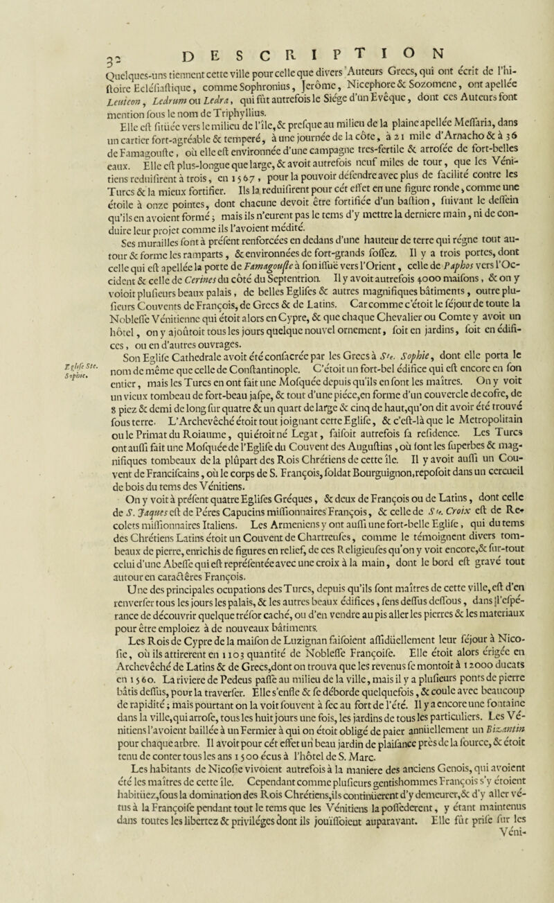 Eçjtfe S te. Siphie, 32 DESCRIPTION Quelques-uns tiennent cette ville pour celle que divers Auteurs Grecs, qui ont écrit de 1 hi- ftoire Ecléfiaftiquc, comme Sophronius, Jerome, Nicephore& Sozomene, ontapclléc Leuieon, Lcârum ou Ledra, qui fût autrefois le Siège d’un Evêque, dont ces Auteurs font mention fous le nom de Triphyllius. . Elle eft fitüéc vers le milieu de l’île,& prefque au milieu de la plaincapellee Meflaria, dans un cartier fort-agréable & temperé, à une journée de la cote, à 21 mile d Arnacho & a 36 de Eamagoufte, où elle eft environnée d’une campagne tres-fertile & arrofée de fort-belles eaux. Elle eft plus-longue que large, & a voit autrefois neuf miles de tour, que les V éni- tiens reduifirent à trois, en 15 67 » pour la pouvoir défendre avec plus de facilité contre les Turcs & la mieux fortifier. Ils la reduifirent pour cét effet en une figure ronde, comme une étoile à onze pointes, dont chacune devoir être fortifiée d’un baftion, fuivant le deffein qu’ils en avoient formé j mais ils n’eurent pas le tems d’y mettre la derniere main, ni de con¬ duire leur projet comme ils l’avoient médité. ^ Ses murailles font à préfent renforcées en dedans d’une hauteur de terre qui régne tout au¬ tour & forme les ramparts, & environnées de fort-grands foffez. Il y a trois portes, dont celle qui eft apellée la porte de Famagoufle à fon iffuë vers l’Orient, celle de Paphos vers l’Oc¬ cident & celle de Cerines du côté du Septentrion. Il y avoit autrefois 4.000 maifons, & on y voioitplufieurs beaux palais, de belles Eglifes & autres magnifiques bâtiments, outre plu- fieurs Couvents de François, de Grecs & de Latins. Car comme c’étoit le féjour de toute la Nobleffe Vénitienne qui etoit alors en Cypre, & que chaque Chevalier ou Comte y avoir un hôtel, on y ajoûtoit tous les jours quelque nouvel ornement, foit en jardins, foit en édifi¬ ces , ou en d’autres ouvrages. Son Eglife Cathédrale avoit été confacrée par les Grecs à Ste. Sophie, dont elle porta le nom de même que celle de Conftantinople. C’étoit un fort-bel édifice qui eft encore en fon entier, mais les Turcs en ont fait une Mofquée depuis qu’ils en font les maîtres. On y voit un vieux tombeau de fort-beau jafpe, & tout d’une pièce,en forme d’un couvercle decofrc, de 8 piez & demi de long fur quatre & un quart de large & cinq de haut,qu’on dit avoir été trouve fous terre. L’Archevêché étoit tout joignant cette Eglife, & c’eft-là que le Métropolitain oulePrimatduRoiaume, quiétoitné Légat, faifoit autrefois fa refidence. Les Turcs ontauffi fait une Mofquée de l’Eglife du Couvent des Auguftins, où lont les fuperbes & mag¬ nifiques tombeaux delà plûpart des Rois Chrétiens de cette île. Il y avoit auftî un Cou¬ vent de Francifcains, où le corps de S. François, foldat Bourguignon.repofoit dans un cercueil de bois du tems des Vénitiens. On y voit à préfent quatre Eglifes Gréques, & deux de François ou de Latins, dont celle de S. Jaques eft de Pères Capucins milfionnaires François, & celle de S <e. Croix eft de Re* colets milfionnaires Italiens. Les Arméniens y ont auftî une fort-belle Eglife, qui du tems des Chrétiens Latins étoit un Couvent de Chartreufes, comme le témoignent divers tom¬ beaux de pierre, enrichis de figures en relief, de ces R eligieufes qu’on y voit encore,& fur-tout celui d’une Abeffe qui eft repréfentée avec une croix à la main, dont le bord eft gravé tout autour en caraclêres François. Une des principales ocupations des Turcs, depuis qu’ils font maîtres de cette ville, eft d’en renverfer tous les jours les palais, & les autres beaux édifices, feus deftùs deflous, dans |1 efpe- rance de découvrir quelque tréfor caché, ou d’en vendre au pis aller les pierres & les matériaux pour être cmploiez à de nouveaux bâtiments. Les Rois de Cypre de la maifon de Luzignan faifoient aflîdüellement leur féjour à Nico- fie, où ils attirèrent en 1103 quantité de Noblefle Françoife. Elle étoit alors érigée en Archevêché de Latins & de Grecs,dont on trouva que les revenus fe montoit à 12000 ducats en 1560. Larivierede Pedeus pafte au milieu de la ville, mais il y a plufieurs ponts de pierre bâtis deftùs, pour la traverfer. Elle s’enfle & fe déborde quelquefois, & coule avec beaucoup de rapidité ; mais pourtant on la voit fouvent à fec au fort de l’été. Il y a encore une fontaine dans la ville,qui arrofe, tous les huit jours une fois, les jardins de tous les particuliers. Les Vé¬ nitiens l’avoient baillée à un Fermier à qui on étoit obligé de paier annuellement un Bi&antin pour chaque arbre. Il avoit pour cét effet un beau jardin de plaifance près de la fource, & étoit tenu de conter tous les ans 15 00 écus à l’hôtel de S. Marc. Les habitants de Nicofie vivoient autrefois à la maniéré des anciens Génois, qui avoient été les maîtres de cette île. Cependant comme plufieurs gentishommes François s’y étoient habituez,fous la domination des Rois Chrétiens,ils continuèrent d’y demeurer,<5c d’y aller vê¬ tus à la Françoife pendant tout le tems que les Vénitiens la poffederent, y étant maintenus dans toutes les libertez & privilèges clont ils jouïffoient auparavant. Elle fût prife fur les Véni-