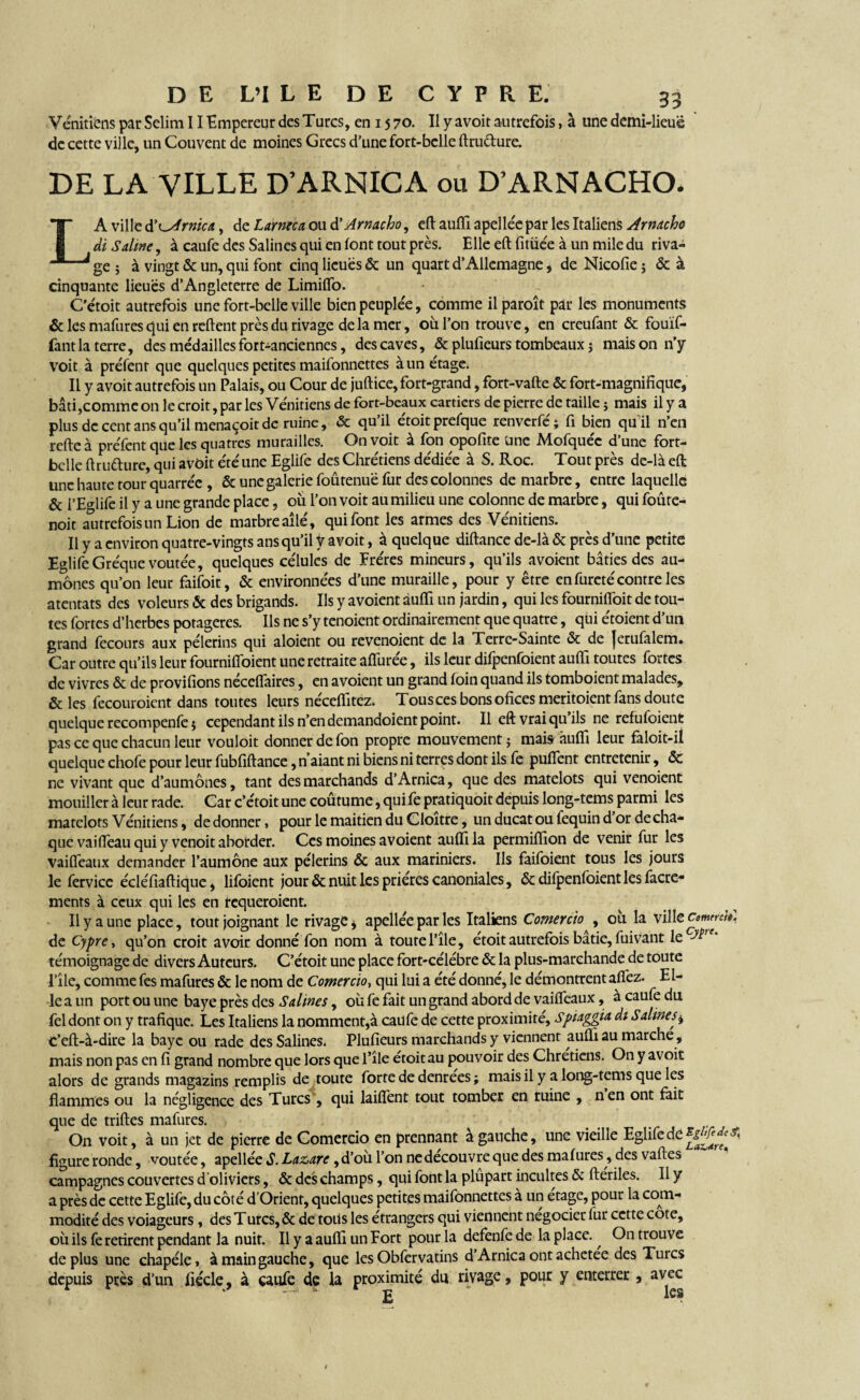 Vénitiens par Selim 11 Empereur des Turcs, en 15 70. Il y avoit autrefois, à une demi-lieuë de cette ville, un Couvent de moines Grecs d’une fort-belle ftru&ure. DE LA VILLE D’ARNICA ou D’ARNACHO. LA ville d’LArnica., de Larme a ou d’Arnacho, eft aulïi apellée par les Italiens Arnacho di Saline, à caufe des Salines qui en font tout près. Elleeftfitùéeàunmiledu riva¬ ge ; à vingt & un, qui font cinq lieues & un quart d’Allemagne, de Nicofie ; & à cinquante lieues d’Angleterre de LimilTo. C'étoit autrefois une fort-belle ville bien peuplée, comme ilparoît par les monuments & les mafures qui en relient près du rivage de la mer, où l’on trouve, en creufant & fouïf- fant la terre, des médailles fort-anciennes, des caves, & plufieurs tombeaux j mais on n’y voit à préfent que quelques petites maifonnettes à un étage. Il y avoit autrefois un Palais, ou Cour de juftice, fort-grand, fort-vafte & fort-magnifique, bâti,comme on le croit, par les Vénitiens de fort-beaux cartiers de pierre de taille ; mais il y a plus de cent ans qu’il menaçoit de ruine, & quil etoitprefque renverfe; fi bien quil n’en relie à préfent que les quatres murailles. On voit a Ion opofite une Alofquec d une fort- belle ftrudurc, qui avoit été une Eglife des Chrétiens dédiée à S. Roc. Tout près dc-là eft une haute tour quarrée , & une galerie foûtenuë fur des colonnes de marbre, entre laquelle & i’Eglife il y a une grande place, où l’on voit au milieu une colonne de marbre, qui foûre- noit autrefois un Lion de marbre ailé, qui font les armes des Vénitiens. Il y a environ quatre-vingts ans qu’il V avoit, à quelque diftance de-là & près d’une petite EglifeGréque voûtée, quelques célulcs de Frères mineurs, qu’ils avoient bâties des au¬ mônes qu’on leur faifoit, & environnées d’une muraille, pour y être en fureté contre les atentats des voleurs & des brigands. Ils y avoient auffi un jardin, qui les fourniffoit de tou¬ tes fortes d’herbes potagères. Ils ne s’y tenoient ordinairement que quatre, qui étoient d’un grand fecours aux pèlerins qui aloient ou revenoient de la Terre-Sainte & de |erufalem. Car outre qu’ils leur fourniffoient une retraite afiùrée, ils leur difpenfoient auffi toutes fortes de vivres & de provifions nécelfaires, en avoient un grand foin quand ils tomboient malades, & les fecouroient dans toutes leurs néceffitez. Tous ces bons ofices meritoient fans doute quelque recompenfc î cependant ils n’en demandoient point. Il eft vrai qu ils ne refufoient pas ce que chacun leur vouloit donner de fon propre mouvement; mais auffi leur faloit-il quelque chofe pour leur fubfiftance, n aiant ni biens ni terres dont ils fe puflent entretenir, & ne vivant que d’aumônes, tant des marchands d’Arnica, que des matelots qui venoient mouiller à leur rade. Car c’étoit une coûtume, qui fe pratiquoit depuis long-tems parmi les matelots Vénitiens, de donner, pour le maitien du Cloître, un ducat ou fequin d or de cha¬ que vaiffeau qui y venoit aborder. Ces moines avoient auffi la permiffion de venir fur les vaiffeaux demander l’aumône aux pèlerins & aux mariniers. Ils faifoient tous les jours le fervicc écléfiaftique, lifoient jour & nuit les prières canoniales, ôc difpenfoient les facre- ments à ceux qui les en tequeroient. Il y a une place, tout joignant le rivage * apellée par les Italiens Comercio , ou la ville commit, de Cypre, qu’on croit avoir donné fon nom à toute l’île, étoit autrefois bâtie, fuivant lccA’ • témoignage de divers Auteurs. C’étoit une place fort-célèbre & la plus-marchande de toute l’île, comme fes mafures & le nom de Comercio, qui lui a été donné, le démontrent alfez. El¬ le a un port ou une baye près des Salines, où fe fait un grand abord de vaiffeaux, à caufe du fel dont on y trafique. Les Italiens la nomment,à caufe de cette proximité, Spiaggia di Salines* C’eft-à-dire la baye ou rade des Salines. Plufieurs marchands y viennent auffi au marche, mais non pas en fi grand nombre que lors que l’île étoit au pouvoir des Chrétiens. On y avoit alors de grands magazins remplis de toute forte de denrees ; mais il y a long-tems que les flammes ou la négligence des Turcs, qui laiffent tout tomber en ruine , n’en ont fait que de trilles mafures. On voit, à un jet de pierre de Comercio en prennant a gauche, une vieille Eglife de figure ronde, voûtée, apellée S. Lazare, d’où l’on ne découvre que des mafures, des valles campagnes couvertes d'oliviers, & des champs, qui font la plupart incultes & ftériles. 11 y a près de cette Eglife, du côté d’Orient, quelques petites maifonnettes à un étage, pour la com¬ modité des voiageurs, des Turcs, & de toits les étrangers qui viennent négocier fur cette cote, où ils fe retirent pendant la nuit. Il y a aulfi un Fort pour la defenfe de la place. ^ On trouve deplus une chapéle, à main gauche, que les Obfervatins d’Arnica ont achetée des Turcs depuis près d’un fiécle, à caufe de la proximité du rivage, pour y enterrer , avec £1