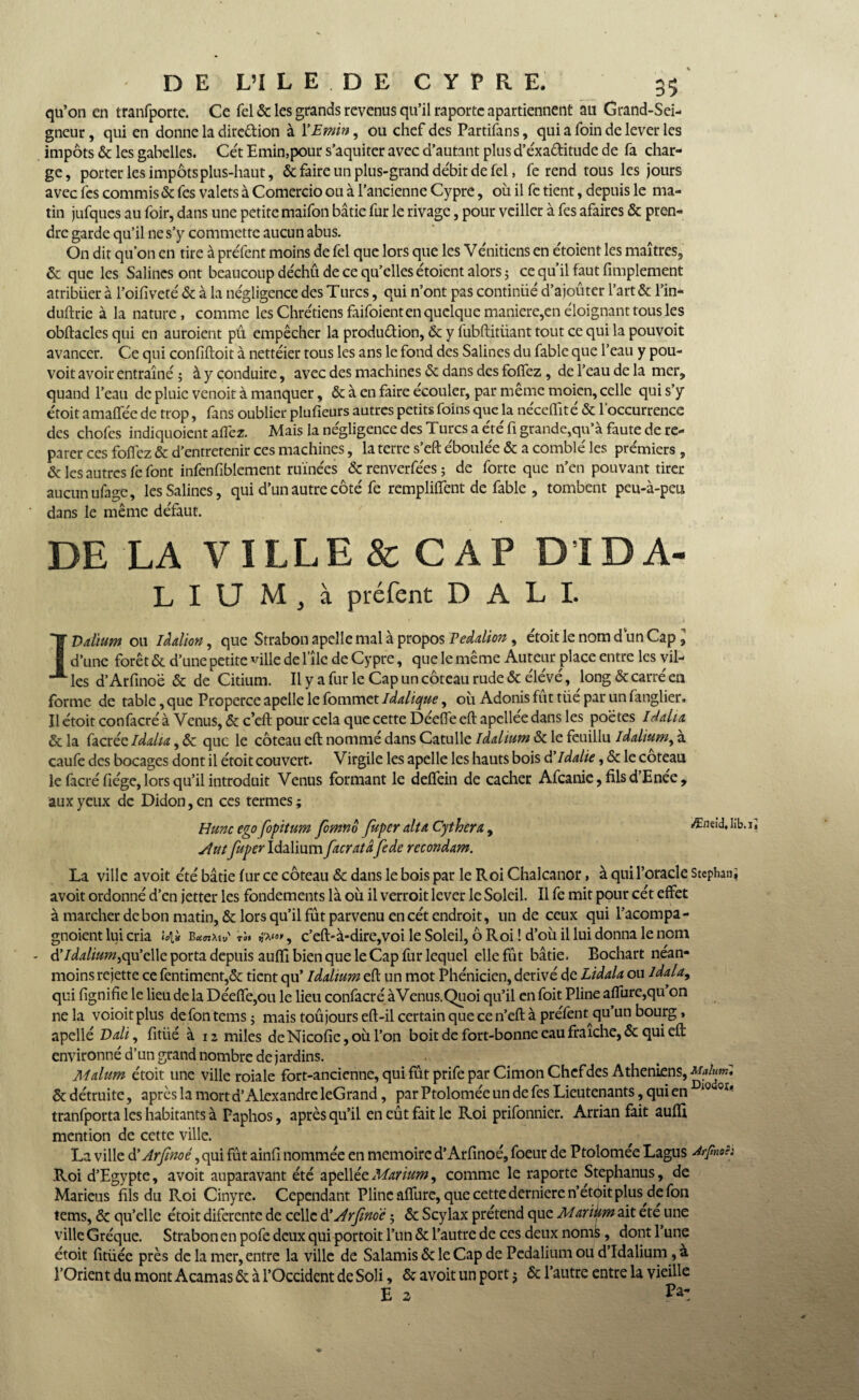qu’on en tranfporte. Ce Tel & les grands revenus qu’il raporte apartiennent au Grand-Sei¬ gneur , qui en donne la direction à YEmin, ou chef des Partifans, qui a foin de lever les impôts & les gabelles. Cét Emin,pour s’aquiter avec d’autant plus d’éxa&itude de fa char¬ ge, porter les impôts plus-haut, & faire un plus-grand débit de fel, fe rend tous les jours avec les commis & fes valets à Comercio ou à l’ancienne Cypre, où il fc tient, depuis le ma¬ tin jufques au foir, dans une petite maifon bâtie fur le rivage, pour veiller à fes afaires & pren¬ dre garde qu’il ne s’y commette aucun abus. On dit qu’on en tire à preTent moins de fel que lors que les Vénitiens en étoient les maîtres, & que les Salines ont beaucoup déchû de ce qu’elles étoient alors ; ce qu’il faut Amplement atribiier à l’oifiveté & à la négligence des Turcs, qui n’ont pas continué d’ajoûter l’art & Tin- duftrie à la nature, comme les Chrétiens faifoient en quelque maniéré,en éloignant tous les obftacles qui en auroient pû empêcher la production, & y fubftitüant tout ce qui la pouvoit avancer. Ce qui confiftoit à nettéier tous les ans le fond des Salines du fable que l’eau y pou¬ voit avoir entraîné ; à y conduire, avec des machines & dans des foffez, de l’eau de la mer, quand l’eau de pluie venoit à manquer, & à en faire écouler, par même moien, celle qui s’y étoit amaffée de trop, fans oublier plufieurs autres petits foins que la nécelfité & l'occurrence des chofes indiquoient aflez. Mais la négligence des Turcs a été fi grande,qu’à faute de re¬ parer ces foffez & d’entretenir ces machines, la terre s’eft éboulée & a comblé les prémiers , & les autres l'e font infenfiblement ruinées &renverfées; de forte que n’en pouvant tirer aucun ufage, les Salines, qui d’un autre côté fe rempliffent de fable , tombent peu-à-peu dans le même défaut. DE LA VILLE & CAP DIDA- L I U M , à préfent DALI. 1 Valium ou iâdion, que Strabon apclle mal à propos Peddion , étoit le nom d un Cap l d’une forêt & d’une petite ville de l’île de Cypre, que le même Auteur place entre les vil¬ les d’Arfinoë & de Citium. Il y a fur le Cap un coteau rude & élévé, long & carré en forme de table, que Properce apelle le fommet Iddique, où Adonis fut tüe par un fanglier. Il étoit confacré à Venus, & c’eft pour cela que cette Déefle eft apcllee dans les poètes Iddm & la facrée iddu, & que le coteau eft nommé dans Catulle Iddium & le feuillu iddium, à caufe des bocages dont il étoit couvert. Virgile les apelle les hauts bois â’Idalie, & le coteau le facré fiége, lors qu’il introduit Venus formant le deffein de cacher Afcanie, fils d’Enée, aux yeux de Didon, en ces termes ; Hune ego fopitum fomno fuper dtA Cphern, Æneid, lil situ fuper Idalium facratâ fede recondam. La ville avoit été bâtie fur ce coteau & dans le bois par le Roi Chalcanor, à qui l’oracle Stephan; avoit ordonné d’en jetter les fondements là où il verroit lever le Soleil. Il fe mit pour cét effet à marcher de bon matin, & lors qu’il fût parvenu en cét endroit, un de ceux qui l’acompa- gnoient lui cria <4» B«<n;w ü'm» , c’eft-à-dire,voi le Soleil, ô Roi ! d’où il lui donna le nom - ÜIddiumtQpçWç, porta depuis auffi bien que le Cap fur lequel elle fût bâtie. Bochart néan¬ moins rejette ce fentiment,& tient qu’ Iddtum eft un mot Phénicien, dérivé de Lidda ou Idala, qui fignifie le lieu de la Déeffe,ou le lieu confacré àVenus.Quoi qu’il en foit Pline affurc,qu on ne la voioitplus defontemsj mais toûjourseft-il certain que ce n’eft à préfent qu’un bourg, apellé Ddi, fitüé à 12 miles deNicofie,oùl’on boit de fort-bonne eau fraîche, & qui eft environné d’un grand nombre de jardins. Mdum étoit une ville roiale fort-ancienne, qui fût prife par Cimon Chef des Athéniens, Malunil &détruite, après la mort d’Alexandre leG rand, par Ptolomée un de fes Lieutenants, qui en 10 oï' tranfporta les habitants à Faphos, après qu’il en eût fait le Roi prifonnier. Arrian fait auffi mention de cette ville. La ville d’Jrfnoé ,qui fût ainll nommée en mémoire d’Arfinoé, foeur de Ptolomée Lagus Arfnoê: Roi d’Egypte, avoit auparavant été apelléeMmum, comme le raporte Stephanus, de Mariens fils du Roi Cinyre. Cependant Pline affure, que cettederniere n’et<j>it plus de fon tems, & qu’elle étoit diferente de celle d'Arfwo'è ; & Scylax prétend que MariUm ait été une ville Gréque. Strabon en pofe deux qui portoit l’un & l’autre de ces deux noms , dont l’une étoit fitüée près de la mer, entre la ville de Salamis & le Cap de Pedalium ou d’Idalium ,à l’Orient du mont Acamas & à l’Occident de Soli, & avoit un port j & l’autre entre la vieille E 2