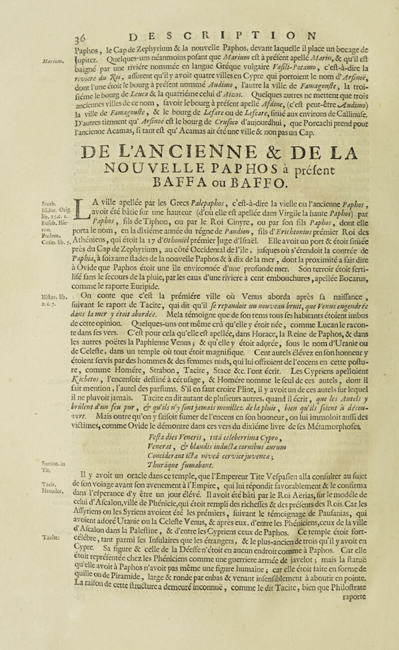 May mm. Stvab. Ifidor. lib. 25.c, i. Eufeb. Hie- Owg. DESCRIPTION Paphos, le Cap de Zcphyrium & la nouvelle Paphos, devant laquelle il place un bocage de Jupiter. Quelques-uns neanmoins polant que Marium cft à preTent apellé Marin, & qU’il cft baigné par une rivière nommée en langue Gréquc vulgaire Vafih-Potamo, c’eft-à-dire h Ycvicre du Rpi, afturent qu’il y a voit quatre villes en Cyprc qui portoient le nom d’Arfnoé, dont l’une étoit le bourg à preTent nommé Audimo, l’autre la ville de Famagoufle, la troi- fiémc le bourg de Leuca. & la quatrième celui d’Aizos. Quelques autres ne mettent que trois anciennes villes de ce nom , lavoir le bourg à preTent apellé Afdinc, (c’eft peut-être uAudimo) la ville de Famagoufle, & le bourg de Lefarc ou de Lefcare^Cndé aux environs de Callinufc. P’autres tiennent cgS Arfinoé & le bourg de Crufoco d’aujourdhui, que Porcachi prend pour l’ancienne Acamas, fi tant eft qu* Acamas ait été une ville & non pas un Cap. DE L’ANCIENNE & DE LA NOUVELLE PAPHOS à prefent B AFPA ou BAFFO. LA ville apcllée par les Grecs Palepaphos, ceft-à-dirc la vielle ou l’ancienne Paphos, avoir été bâtie fur une hauteur (d’où elle eftapellée dans Virgile la haute Paphos) par Paphos, filsdeTiphon, ou par le Roi Cinyre, ou par fon fils Paphos, dont elle Proiem Porta *enom 9 cn ^ ^x*emc annee éu régnéde Pandion, fils d'Erichtoniuspremier Roi des CofcTlîb. 5. Athéniens, qui étoit la 17 d'Otbonïèlprémier Juge d’Ifraël. Elle avoit un port & étoit fitüée près du Cap de Zephyrium, au côté Occidental de l’île, jufques où s’étendoit la contrée de Paphia, à foixante ftades de la nouvelle Paphos & à dix de la mer , dont la proximité a fait dire à Ovide que Paphos étoit une île environnée d’une profonde mer. Son terroir étoit ferti- lifé fans le fecours de la pluie, par les eaux d’une riviere à cent embouchures, apcllée Bocarus, comme le raporte Euripide. On conte que c’eft la prémière ville où Venus aborda après fa naiflance , fuivant le raport de Tacite, qui dit qu’il fc repandoit un nouveau bruit ^ que Venus engendrée dans la mer y etoit abordée. Mêla témoigne que de fon tems tous fes habitants étoient imbus de cette opinion. Quelques-uns ont même crû qu’elle y étoit née, comme Lucan le racon¬ te dans fes vers. C’eft pour cela qu’elle eft apcllée, dans Horace, la Reine de Paphos, & dans les autres poètes la Paphienne Venus ; & quelle y étoit adç>rée, fous le nom d’Uranie ou deCelefte, dans un temple où tout étoit magnifique. Cent autels élévez en fon honneur y étoient fervis par des hommes & des femmes nuds, qui lui ofifoient de l’encens en cette poftu- re, comme Homere, Strabon, Tacite, Stace &c. l’ont écrit. Les Cypriens apelloient Kjchetos, l’encenfoir deftinéàcétufage, & Homère nomme lefculdcces autels, dont il fait mention , 1 autel des parfums. S’il en faut croire Pline, il y avoit un de ces autels fur lequel il ne plu voit jamais. Tacite en dit autant de plufieurs autres, quand il écrit, que les Autels y brûlent d'un feu pur, fr qu'ils n'y font jamais mouillez, de la pluie, bien qu'ils foient à décou¬ vert. Mais outre qu’on y faifoit fumer de l’encens en fon honneur, on lui immoloit auffi des vidimes, comme Ovide le démontre dans ces vers du dixiéme livre de fes Métamorphofes. Pc (la dies Vcneris, tôt a celeberrima Cjpro, Vencrât, & hlandis induel £ cornibus aurum Concidcr ant ici a. niveâ ccrvicejuvenca $ Thurâque fumabant. Il y avoit un oracle dans ce temple, que l’Empereur TitcVcfpafien alla confultcr au fujet de Ton voiage avant fon avenement à l’Empire, qui lui répondit favorablement & le confirma dans i’efperance d’y être un jourélévé. Il avoit été bâti par le Roi Aérias, fur le modèle de celui d’Afcalon,ville de Phénicie,qui étoit rempli des richeflcs & des préfenrs des Rois.Car les AfTyriens ou les Syriensavoient été les prémiers, fuivant le témoignage de Paufanias, qui oient adoré Uranie ou la Celefte Venus, & après eux, d’entre les Phéniciens,ceux de la ville Afcalon dans la Paleftine, & d’entre les Cypriens ceux de Paphos. Ce temple étoit fort- ceiebre, tant parmi les Infulaires que les étrangers, & le plus-ancien de trois qu’il y avoit en , Prc* Sa figure & celle de la Déefié n’étoit en aucun endroit comme à Paphos. Car elle etoit repréièntéc chez les Phéniciens comme uneguerriere armée de javelot ; mais la ftatué qu e e avoit à Paphos n’avoit pas même une figure humaine ; car elle étoit faite en forme de Piramide large & ronde par enbas & venant infenfiblemcnt à aboutir en pointe. Hiftor. lib. 2. c. 7. Sueton. in Tic. Tacit. Herodot. Tacite; La raifon de cette ftniftures1 demeuré inconnue, comme le dit Tacite, bien que Philoftratc raporte