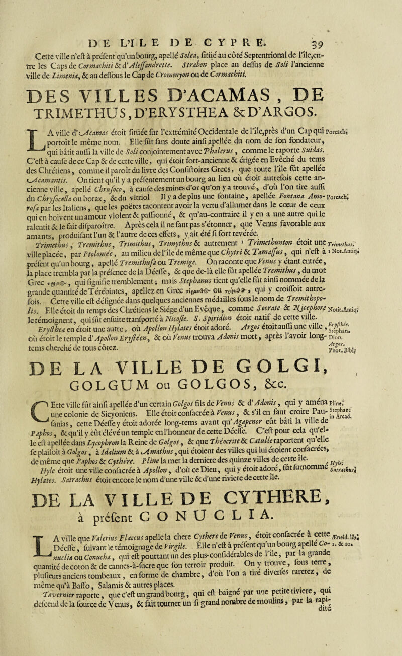 Cette ville n’eft à préfent qu’un bourg, apcllé Solea, fitüé au côté Septentrional de l’île,en¬ tre les Caps Cormachiti Alejfandrette. Strabon place au defîus de Soit l’ancienne Ville de Liment*, & au deflous le Cap de Crommyon ou de Cormachiti. DES VILLES D'ACAMAS , DE TRIMETHUS, D'ERYSTHEA &D'ARGOS. LA ville d’odcamas étoit fitüée fur l’extrémité Occidentale del’île,près d’un Cap qui Porcacfc} portoitle même nom. Elle fût fans doute ainfiapellee du nom de fon fondateur, qui bâtit aufti la ville de Soit conjointement avec Thalerus, comme le raporte Suitlas. C’eft à caufe de ce Cap & de cette ville, qui étoit fort-ancienne & erigee en Eveche^ du tems des Chrétiens, comme ilparoîtdu livre desConfiftoires Grecs, que toute 1 île fut apellee k^îcamantis. On tient qu’il y apréfentementunbourg au lieu ou etoit autrefois cette an¬ cienne ville, apellé Chrufoco, à caufe des mines d or qu on y a trouve, d où 1 on tire auflî du Chryfocella ou borax, &du vitriol. Il y a de plus une fontaine, apellee Fontana Amo- porcach* rofa. par les Italiens, que les poètes racontent avoir la vertu d’allumer dans le cœur de ceux qui en boivent un amour violent & paflionné, & qu’au-contrairc il yen a une autre qui le ralentit & le fait difparoître. Après cela il ne faut pas s’étonner, que Venus favorable aux amants, produifant l’un & l’autre de ces effets, y ait été fi fort révérée. Trimethus, Tremithus, Trmithus, Trmythusôc autrement 1 Trimethunton étoit une Trimethus. ville placée, par Ptolomée, au milieu del’îlede même que Chytri & Tamaffus, qui n’eft à i Not.Antiqi preYent qu’un bourg, apellé Trcmithufa ou Tremige. On raconte que Venus y étant entrée, la place trembla par la préfence de la Déefle, & que de-là elle fût apellee Tremithus, du mot Grec , qui lignifie tremblement ; mais Stephanus tient qu elle fut ainfi nommee de la grande quantité de Térébintes, apellezen Grec ou » qui y croilfoit autre¬ fois. Cette ville eft défignée dans quelques anciennes médailles fous le nom de Y remit hopo- lis. Elle étoit du temps des Chrétiens le Siège d’un Evêque, comme Socrate & ISjcephore Notît.Antîqj le témoignent, quifûtenfuitetranfporteà Nicojie. S.Spiridion etoit natif de cette ville. £ryfthea en étoit une autre, où Apollon Hylates étoit adore. Argos etoit aufli une ville , où étoit le temple Apollon Eryjlcen^ & ou Venus trouva Adonis mort, apres lavoir long- Dion, tems cherche de tous cotez. Ph° t< j^j, DE LA VILLE DE GOLGI, GOLGUM ou GOLGOS, 8cc. CEtte ville fût ainfi apellée d’un certain Golgos fils de Vmus & d Adonis, qui y amena piin«. une colonie de Sicyoniens. Elle étoit confacree à Venus, & s il en faut croire Pau- f^Arcad*. fanias, cette Déefle y étoit adorée long-tems avant qu’Agapenor eût bâti la ville de Paphos, & qu’il y eût élévé un temple en l’honneur de cette Deefle. C eft pour cela qu el¬ le eft apellée dans Lycophron la Reine de Golgos, & que Theocrite & Catulle raportent qu elle fe plaifoit à Golgos, à idalium & à <Amathus, qui étoient des villes qui lui étoient confacrees, de même que Taphos & Cythére. Pline la met la derniere des quinze villes de cette île. r Hyle étoit une ville confacrée à Apollon, d’où ce Dieu, qui y etoit adore, fut furnomme Hylates. Satrachus étoit encore le nom d’une ville & d’une rivière de cette île. DE LA VILLE DE CYTHERE, à préfent CONU C L I A, LA ville que Valerius Flaccus apelle la cherc Cythere de Venus, étoit confacrée a cette Æneîdi 1!bJ Déefle fuivant le témoignage de Virgile. Elle n’eft à préfent qu’un bourg apelle Co* ..5ao, nuciia ou Conucha, qui eft pourtant un des plus-confidérables de l’ile, par la grande quantité de coton & de cannes-à-fucre que fon terroir produit. On y trouve, fous terre , plufieurs anciens tombeaux , en forme de chambre, doù Ion a tire diver es raretez, e même qu’à Baffo, Salamis & autres places. ^ ... Tavemier raporte, que c’eft un grand bourg, qui eft baigne par une petite riviere, qui defeend de la fource de Venus, 6c fait tourner un fi grand nombre de moulins, par a rapi^