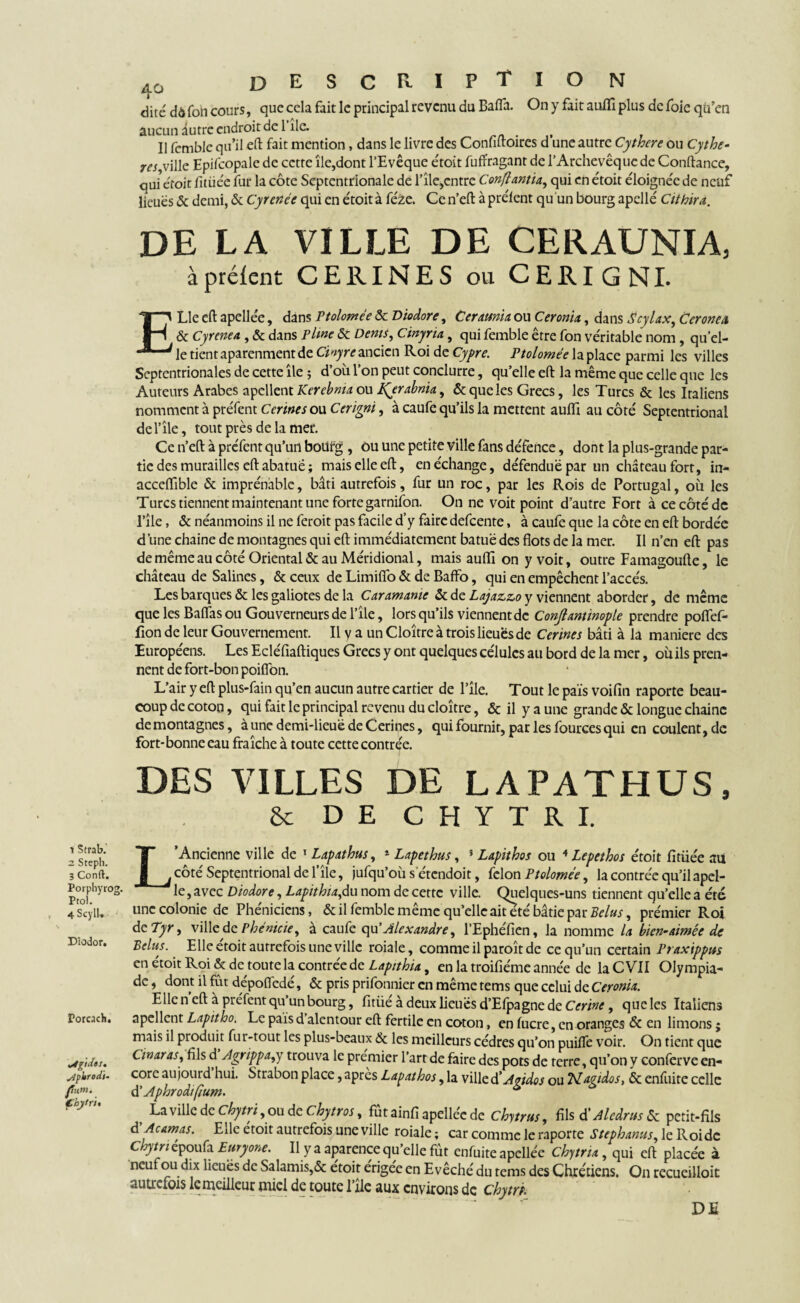 dite dôfott cours, que cela fait le principal revenu du Bafla. On y fait aufll plus de foie qu’en aucun iutre endroit de l île. _ Il femble qu’il eft fait mention, dans le livre des Confiftoires d une autre Cythcre ou Cythe- res ville Epifcopale de cette île,dont l’Evêque étoit fuffragant de l’Archevêque de Conftance, qui étoit fitiiée fur la côte Septentrionale de l’île,cntre Confiantsa, qui en étoit éloignée de neuf lieues & demi, & Cyrence qui en étoit à féze. Ce n’eft à préient qu un bourg apellé Cithira. DE LA VILLE DE CERAUNIA, à préient CERINES ou CERIGNL ELle cft apellée, dans Ptolomée ôc Diodore, Ceramtx ou Ceronix, dans Scylax, Ceronex & Cyrenea , & dans P line & Dents, Cinyria, qui femble être fon véritable nom, qu'el- le tient aparenment de Cinyre ancien Roi de Cypre. Ptolomée la place parmi les villes Septentrionales de cette île ; d’où l’on peut conclurre, qu’elle eft la même que celle que les Auteurs Arabes apellent Kerebnia ou tferabrita, & que les Grecs, les Turcs & les Italiens nomment à ptéfent Cerines ou Cerigni, à caufe qu’ils la mettent auffi au côté Septentrional de Elle, tout près de la mer. Ce n’eft à préfent qu’un boüfg , Ou une petite ville fans défence, dont la plus-grande par¬ tie des murailles eftabatuë; mais elle eft, en échange, défendue par un château fort, in- acceftible & imprénâble, bâti autrefois, fur un roc, par les Rois de Portugal, où les Turcs tiennent maintenant une forte garnifon. On ne voit point d’autre Fort à ce côté de l’île, & néanmoins il ne feroit pas facile d’y faire defeente, à caufe que la côte en eft bordée d’une chaîne de montagnes qui eft immédiatement batuë des flots de la mer. Il n’en eft pas de même au côté Oriental & au Méridional, mais aufll on y voit, outre Famagoufte, le château de Salines, & ceux de Limiflb & de Baffo, qui en empêchent l’accès. Les barques & les galiotes de la Car amante & de Lajazzo y viennent aborder, de même que les Baflas ou Gouverneurs de l’île, lors qu’ils viennent de Conjtantïnople prendre poflfef- fion de leur Gouvernement. Il v a un Cloître à trois lieues de Ccrimes bâti à la maniéré des Européens. Les Ecléfiaftiques Grecs y ont quelques célulcs au bord de la mer, où ils pren¬ nent de fort-bon poifion. L’air y eft plus-fain qu’en aucun autre cartier de l’île. Tout le pais voifin raporte beau¬ coup de coton, qui fait le principal revenu du cloître, & il y a une grande & longue chaîne demontagnes, aune demi-lieuë de Cerines, qui fournit, par les fources qui en coulent, de fort-bonne eau fraîche à toute cette contrée. DES VILLES DE LAPATHUS, & DE CHYTRI. 1 Strab. 2 Steph. 3 Conft. Porphyrog. Ptol. 4 ScylU Dîodor. Porcacb. égides, sipltrodi- puni. Ç'hytfti L’Ancienne ville de 1 Lapathus, 1 Lapethus, i Lapithos ou 4 Lepethos étoit fitüée au côté Septentrional de l’île, jufqu’où s etendoit, félon Ptolomée, la contrée qu’il apel- le,avec Diodore, Lapithta,du nom de cette ville. Quelques-uns tiennent qu’elle a été une colonie de Phéniciens, & il femble même qu’elle aiteté bâtie par Bclus, prémier Roi de Pyr, ville de Phénicie, à caufe qu’Alexandre, l’Ephéfien, la nomme la bien-aimée de Peins. Elle étoit autrefois une ville roiale, comme il paroît de ce qu’un certain Praxippns en étoit Roi & de toute la contrée de Lapithia, en la troifiéme année de la C VII Olympia¬ de , dont il fût dépoflëdé, & pris prifonnier en même tems que celui de Ceronix. Ellen eft à préfent qu’un bourg, fitüé à deux lieuësd’Efpagne de Cm^, queles Italiens apellent Lapitho. Le pais d alentour eft fertile en coton, en fucre, en oranges & en limons ; mais il produit fur-tout les plus-beaux & les meilleurs cèdres qu’on puilfe voir. On tient que Cinaras, fils d Agrippa,y trouva le premier l’art de faire des pots de terre, qu’on y conferve en¬ core aujourd hui. Strabon place, après Lapathos, la ville d’Avidos ou Nartdos, & enfuite celle d 'Aphrodifium. & 0 , La ville de Chytri, ou de chytros, fût ainfi apellée de Chytrtts, fils d' Aledrus & petit-fils à Acamas. Elle etoit autrefois une ville roiale; car comme le raporte Stephanus, le Roi de Chytriépoufa Euryone. Il y a aparence qu’elle fût enfuite apellée chytrix, qui eft placée à neuf ou dix lieuës de Salamis,& étoit érigée en Evêché du tems des Chrétiens. On rccueilloit autrefois le meilleur miel de toute l’île aux environs de chym. DE