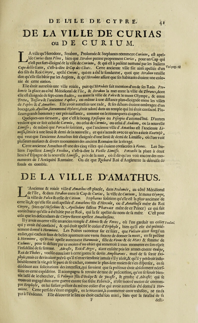 ou DE CURIUM. LA ville qu’Herodote, Strabon, Ptoloméeéc S tephanus nomment Curium, eft apel- lée Curias dans Pline, bien que Strabon prenne proprement Curias, pour un Cap qui n’eft pas fort-ëloigné de la ville de Curium, & qui eft à préfent nomme' par les Italiens Capo delle Gatte, c’eft-à-dire le Cap des Chats. Cette ancienne ville fût ainliapellée d’un Vo,pa^2^ des fils du Roi Cinyre, apelle' Cureus, qui en a e'te' le fondateur, quoi que Strabon veuille dire qu’elle fût bâtie par les Argiens, & qu’Herodote alfure que fes habitants e'toient une colo¬ nie de cette nation. Elle e'toit autrefois une ville roiale, puis qu’Herodote fait mention d’un de fes Rois. Pto* lomée la place au côté Me'ridional de l’île, & Strabon la met entre la ville de Thrones,dout elle eft e'ioignée de fept-cents ftades, ou entre la ville de P aléa & le mont Olympe, & entre Treta, ‘Bojfura & l’ancienne Paphos, ou même à une diftance plus-éloignéc entre les villes de Paphos & d’Amathus. Elle avoit autrefois une rade, & fes de'hors e'toient ombragez d’un bocage,où Apollon ,furnommé Hylates,étoit adoré dans un temple qui lui étoit confacré. Plu- fieurs grands hom mes y ont pris naiffance, comme on le remarquera ci-après. Quelques-uns tiennent, que c’eft le bourg Epifcopa ou Pifcopia d’aujourd’hui. D’autres veulent que ce foit celui de Carmia, ou celui de Cermia, ou celui d’Audimo, ou la nouvelle Limijfo j de même que Porcachi foûtient, que l’ancienne ville d’Amathus eft l’ancienne Li¬ mijfo itiiéc à une lieue & demi de la nouvelle $ ce qui s’acorde avec ce qu’en a écrit Kootwijk, qui veut que l’ancienne Amathus foit éloignée d’une lieue & demi de Limiffo, où l’on voit plufieurs mafures & divers monuments des anciens Romains fur le rivage. Cette ancienne Amathus eft une des cinq villes qui e'toient confacre'es à Venus. Les Ita¬ liens l’apellent Limijfo Vecchia, c’eft-à-dire la Vieille Limijfo. Porcachi la place à deux lieuès d’Éfpagne de la nouvelle Limijfo, près de la mer, où ildit-qu’on voit encore des mo¬ numents de l’Antiquité Romaine. On dit que Tdpchard Roi d’Angleterre la de'truifitde fonds en comble. DE LA VILLE D’AMATHUS. L’Ancienne & roiale y'ûkd’ Amathus eft placée, dans Ptolomée, au côté Méridional de l’île, & dans Strabon entre le Cap de Curias, la ville de Curium, le mont Olympe, f ^ ville de P aléa & celle de Citium. S tephanus foûtient qu’elle eft la plus~ancienne de cette île,& qu’elle fût ainfi apelléc d’Amatheus fils à’Hercule, ou $ Amathufa mère du Roi Cinyre, (bien qu’Hefychius & ^Apollodore faflent Tharnace rnére de ce Prince) ce qui fait conjcdurcr qu elle a été bâtie par ce Roi, qui la fit apeller du nom de fa mère. C’eft pour cela que les defeendants de Cinyre furent apellez Amathufiens. Il y avoir en cette ville un ancien temple à’Adonis & de Venus, où l’on gardoit un colier paurafl; qui y avoit ete confacré, ôt qui étoit apellé le colier d’Eriphyle, bien qu’il eût été prémié- rement donne à Hermione. Les Poètes racontent fur cefujet, que Vulcain aiant forgé un colier,qui cachoit fous de belles aparences une vertu fecrete de donner la mort, en fit préfent a Hermione, qu Ovide apelle autrement Harmonie, fille de Venus & de Mars ôc femme de Cadmus,, pour fe défaire par ce moien d’un objet qui remettoit à tous moments en fon efprit 1 infidélité de la femme. Adrafle, Roi d’Argos, aiant enfuite pris les armes contre Ocdipey Roi dcThcbes , voulût entraîner à cette guerre le devin Amphiaraus , mari de fa fœur Ert~ phyle;mais ce devin aiant prévû qu’il n’en reviendroit jamais s’il y aloir,& qu’il y perdroit indu¬ bitablement la vie,prit le parti de fc cacher, comme le plus-feur moien de s’en difpenfer, en fe dérobant aux folicitations des interefîez,qui favoient que fa préfence étoit abfolument nécef- faire en cette expédition. 11 acompagna fa retraite de tant de précaution, qu’on fe feroit bien¬ tôt lalfe de le chercher, fi Polinyce (fils d’Oed/pc & de yfocajle, & gendre d’Adrafe) qui fe trouvoit engagé dans cette guerre contre fon fre're Ethéodc, n’eût trouvé moien de corrom¬ pre Eriphyle, en lui faifant préfent du même colier d’or qui avoit autrefois été donné à Her- mone- ' Cette perfide s’étant engagée, en le recevant,à commettre cette trahifon, ne tarda Pas a 1 exécuter. Elle découvrit le lieu ou étoit caché fon mari, bien que la fatalité de fa E defti-