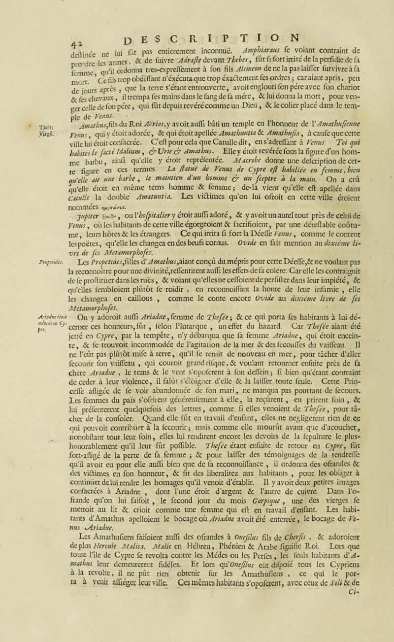 DESCRIPTION /l 2 E/ deftinee ne lui fût pas entièrement inconnue. Amphiaraus fe voiant contraint de T-c'ire les armes, & de fuivre Adrafle devant Thebes, fût fi fort irrité de la perfidie de fa femme qu’il ordonna tres-expreffement à fon fils Alcméon de ne la pas laiffer furvivre à fa niüTt * ? Ce fils trop obéi fiant n’éxécuta que trop exactement fes ordres j car aiant apris, peu de jours après , que la terre s’étant entrouverte, avoit englouti fon père avec fon chariot & fes chevaux, il trempa fes mains dans le fang de fa mère, & lui donna la mort, pour ven¬ ger celle de fon père, qui fût depuis révéré comme un Dieu , & le colier placé dans le tem¬ ple de Vimus. Tadr Amathusyûls du Roi A'érias,y avoit aufifi bâti un temple en l’honneur de l’Amathufienne yügil. Venus, qui y étoit adorée, & qui étoit apellée Amathuntia & Amathufa, à caufe que cette ville lui étoit confier éc. C’eft pour cela que Catulle dit, en s’adrefifant à Venus Toi qui habites le facré Idalium, & Une à* Amathus. Elle y étoit révérée fous la figure d’un hom- nie barbu, ainfi qu’elle y étoit repréfentée. Macrobe donne une defeription de cet¬ te firrure en ces termes La (latué de Venus de Cypre efl habiltée en femme, bien quelle ait une barbe , le maintien d'un homme & un feeptre d la main. On a crû qu’elle étoit en même tems homme & femmej de-là vient quelle eft apellée dans Catulle la double Amatuntia. Les vi&imes qu’on lui ofroit en cette ville étoient nommées jupiter &, ou Yhofpitaller y étoit aufli adoré, & y avoit un autel tout près de celui de Venus, oit les habitants de cette ville égorgeoient & fterifioient, par une déreftable coûtu- me, leurs hôtes & les étrangers. Ce qui irrita fi fort la Déefie Venus, comme le content les poètes, qu’elle les changea en des beufs cornus. Ovide en fait mention au dixiéme li¬ vre de fes Metamorphofes. Tropetides. Les Propetides,filles d’Amathus,aiant conçû du mépris pour cette Déefie,& ne voulant pas la reconnoîrre pour une divinité,rdfentirent aufii les effets de fa colere. Car elle les contraignit de fe proftitüer dans les rues, & voiant qu’elles ne ceffoient de perfifter dans leur impiété, & qu’elles fembloient plûtôt fe roidir , en reconnoiffant la honte de leur infamie , elle les changea en caillous , comme le conte encore Ovide au dixiéme livre de fes Metamorphofes. An Ane était On y adoroit aufli Ariadne, femme de Thefée; & ce qui porta fes habitants à lui dé- p °men cj' cerner ces honneurs, fût, félon Plutarque , un effet du hazard. Car Thefée aiant été jette en Cypre, par la tempête, n’y débarqua que fa femme Ariadne, qui étoit encein¬ te, & fe trouvoit incommodée de l’agitation de la mer & des fccou fies du vaifleau. Il ne l’eût pas plûtôt mife à terre, qu’il fe remit de nouveau en mer, pour tâcher d’aller fecourir fon vaifleau , qui couroit grand rifque, & voulant retourner enfuite près de fa chere Ariadne , le tems & le vent s’opoferenr à fon defièin ; fi bien qu’étant contraint de ceder à leur violence, il falût s’éloigner d’elle & la laiffer toute feule. Cette Prin- ceffe afligée de fe voir abandonnée de fon mari, ne manqua pas pourtant de fecours. les femmes du païs s’ofrirent géuéreulèment à elle, la reçûrent, en prirent foin , & lui préfenterent quelquefois des lettres, comme fi elles venoient de Thefée, pour t⬠cher de la confoler. Quand elle fût en travail d’enfant, elles ne négligèrent rien de ce qui pouvoit contribuer à la fecourir j mais comme elle mourût avant que d’acoucher, nonobftant tout leur foin, elles lui rendirent encore les devoirs de la fcpulture le plus- honorablement qu’il leur fût poffible. Thefée étant enfuite de retour en Cypre, fût fort-afligé de la perte de fa femme ; & pour laiffer des témoignages de la rendreffe qu’il avoit eu pour elle auffi bien que de fa reconnoiffance , il ordonna des offandes & des vi&imes en fon honneur, & fit des liberalitez aux habitants , pour les obliger à continuer de lui rendre les homages qu’il venoit d’établir. Il y avoit deux petites images confacrées à Ariadne , dont l’une étoit d’argent & l’autre de cuivre. Dans l’o- frande qu’on lui faifoit , le fécond jour du mois Gorpique , une des vierges fe mettoit au lit & crioit comme une femme qui eft en travail d’enfant. Les habi¬ tants d’Amathus apelloient le bocage où Ariadne avoit été enterrée, le bocage de Ve¬ nus Ariadne. Les Amathufiens faifoient aufli des ofrandes à Onefilus fils de cherfis , &c adoroient deplus Hercule Malica. Malte en Hébreu, Phénien & Arabe fignifie P^oi. Lors que toute l’île de Cypre fe révolta contre les Médes ou les Pcrfes , les feuls habitants d’A- mathus leur demeurèrent fidèles. Et lors qu’Onefilus eût difpofé tous les Cypriens à la revolte, il ne pût rien obtenir fur les Amathufiens , ce qui le por¬ ta à venir afliéget leur ville. Ces mêmes habitants s’opoferent, avec ceux de S oh & de