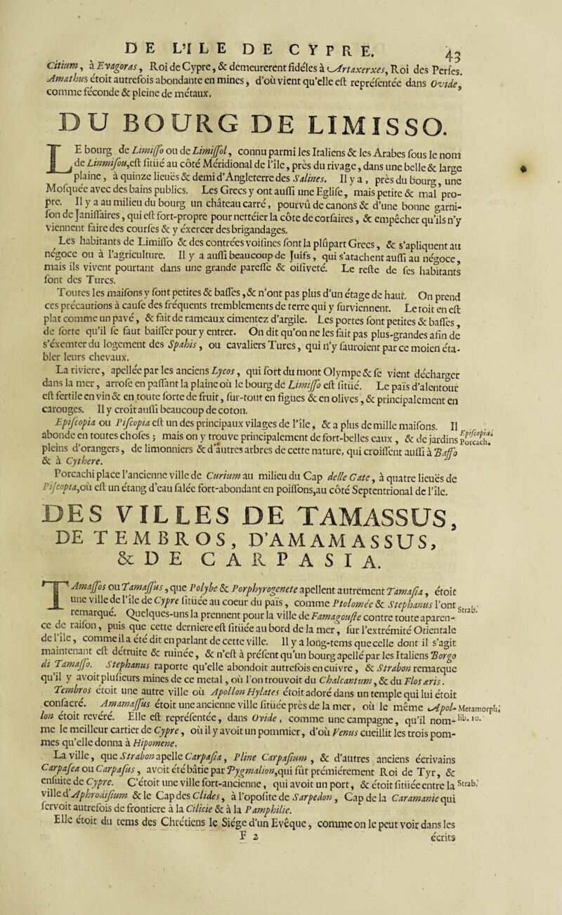 Cit'mm , kEvagoras, Roi de Cypre, & demeurèrent fidèles à ^Prtaxerxes, Roi des Perles. Amathus étoit autrefois abondante en mines, d’où vient qu’elle eft reprcTcntée dans Ovide comme féconde & pleine de métaux. DU BOURG DE LIMISSO. LE bourg de Limi(fo^ ou de Limijfol, connu parmi les Italiens & les Arabes fous le nom de Linmïfou,eft litiié au côté Méridional de l’île, près du rivage, dans une belle & large plaine, à quinze lieues & demi d’Angleterre des Salines. Il y a , prèsdubour®- une Mofquée avec des bains publics. Les Grecs y ont auffi une Eglife, mais petite & mal ’pro- pre. Il y a au milieu du bourg un château carré, pourvu de canons & d une bonne garni- fon de Janiifaires, qui eft fort-propre pour nettéier la côte de corfaires, & empêcher qu’ils n’y viennent faire des courfes & y éxcrcer des brigandages. Les habitants de Limifîb & des contrées voilincs font la plupart Grecs, & s’apliquent au négoce ou à l’agriculture. Il y a auffi beaucoup de Juifs, qui s’atachcnt auffi au négoce, mais ils vivent pourtant dans une grande pareffe & oifiveté. Le refte de fes habitants font des Turcs. Toutes les maifons y font petites & baffes ,& n’ont pas plus d’un étage de haut. On prend ces précautions à caufe des fréquents tremblements de terre qui y furviennent. Le toit en eft plat comme un pavé, & fait de rameaux cimentez d’argile. Les portes font petites & baffes de forte qu’il fe faut baiffer pour y entrer. On dit qu’on ne les fait pas plus-grandes afin de s’éxemter du logement des Spahis, ou cavaliers Turcs, qui u’y fauroient par ce moien éta- bler leurs chevaux. Lariviere, apellée par les anciens Lycos, qui fort du mont Olympe & fe vient décharger dans la mer, arrofe en paffant la plaine où le bourg dd Limijfo eft fitüé. Le païs d’alentour eft fertile en vin & en toute forte de fruit, fur-tout en figues & en olives, & principalement en carouges. Il y croît auffi beaucoup de coton. Eptfcopia ou Pifcopta eft un des principaux vilages de l’île, & a plus de mille maifons. Il abonde en toutes chofes ; mais on y trouve principalement de fort-belles eaux , & de jardins fJSf pleins d’orangers, de limonniers & d autres arbres de cette nature, qui croiffent auffi à Xaffo & à Cythere. J Porcachi place l’ancienne ville de Curium au milieu du Cap delle Gâte, à quatre lieues de Pfcopia,où eft un étang d’eau falée fort-abondant en poiflons,au côté Septentrional de l’île. DES FILLES DE TAMASSÜS, DE TEMBROS, D’AMAMASSUS, &DE C A R P A S I A. TAmaJJbs ou Tamajfus, que Polybe & Porphyrogénète apellent autrement Tamafia, étoit une ville de l’île de Cypre fitüée au coeur du pais, comme Ptoloméc & Stephanus l’ont u, ^ remarque. Quelques-uns la prennent pour la ville de Eamagouflc contre toute aparen- ce de raifon, puis que cette derniereeft fitüée au bord de la mer, fur l’extrémité Orientale de l ue, comme il a été dit en parlant de cette ville. 11 y a long-tems que celle dont il s’agit maintenant eh détruite & ruinée, & n’eft à préfent qu’un bourg apellé par les Italiens Borgo di TamaJJo. ,5 tephanus raporte qu’elle abondoit autrefois en cuivre, & Strabon remarque qu’il y avoit plufieurs mines de ce métal, où l'on trouvoit du Chdcanium, & du Flosœris. Tembros etoit une autre ville où Apollon Hylatcs etoit adoré dans un temple qui lui étoit confacré. A marna (fus étoit une ancienne ville fitüée près de la mer, où le même ^ipoU Metamôrplii Ion étoit révéré. Elle eft repréfentée, dans Ovide, comme une campagne, qu’il nom-lib*10- me le meilleur cartier de Cypre, oùilyavoitunpomniicr, d’où Venus cueillit les trois pom¬ mes qu’elle donna à Hipomene. La ville, que Strabons'pcMç. Carpajia, Pline Larpafium , & d’autres anciens écrivains Carpafea ou Carpafus, a voit été bâtie par Tygmalion^qm fût prémiérement Roi de Tyr, «5e enfuite de Cypre. C’étoit une ville fort-ancienne, qui avoit un port, & étoit fitüée entre la Stl'ab' ville d ’Aphrodifium & le Cap des Chdes, à l’opofite de Sarpedon, Cap de la Car amante qui fervoit autrefois de frontière à la Cilicie &c à la Pamphilie. Elle étoit du tems des Chrétiens le Siège d’un Evêque, comme on le peut voir dans les E 2> écrits l