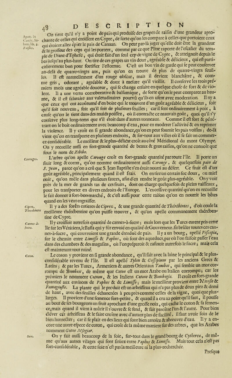 Apon. in Cantic. Sa- lom. lib. K at fins. .3 description On tient qu’il n’y a point de pais qui produife des grapes de raifin d’une grandeur apro- chante de celles qui croiflent en Cyprc, de forte qu’on les compare à celles que portoient ceux qui étoient allez épier le pais de Canaan. On peut par-là juger quelle doit être la grandeur &lagrofteur des ceps qui les portent, comme par ce que Pline raporte de i’efcalier du tem¬ ple de Diane d’Ephefe, qui étoit fait d’un feul cep de vigne de Cypre, & atteignoit depuis le bas jufqu’au plus-haut. On tire de ces grapes un vin doux , agréable & délicieux, qui eft parti¬ culièrement bon pour fortifier l’eftomac. C’eft un bon vin de garde qui le peut conferver au-delà de quatre-vingts ans, puis qu’on en trouve de plus de quatre-vingts feuil¬ les. Il eft naturellement d’un rouge obfcur, mais il devient blanchâtre, & com¬ me gris , odorant * agréable & doux à mefure qu’il vieillit. 11 conferve les trois pre¬ miers mois une agréable douceur, qui fe change enfuite en quelque chofe de fort & de vio¬ lent. lia une vertu corroborative & balfamique, de forte qu’on le peut comparer au bau¬ me, & il eft falutaire aux valétudinaires pourvu qu’ils en ufent avec modération. Ilnya que ceux qui ont acoûtumé d’en boire qui le trou vent d’un goût agréable & délicieux, foit qu’il foit nouveau, foit qu’il foit de plufieurs feuilles ; car il fent ordinairement à poix , à caufe qu’on le tient dans des muids poilfez, où il contra&e ce mauvais goût, quoi qu’il s’y conferve plus long-tems que s’il étoit dans d’autres tonneaux. Comme il eft fort & péné¬ trant on le boit ordinairement avec beaucoup d’eau, pour en modérer 1’aftivité & en reprimer la violence. Il y croît en fi grande abondance,qu’on en peut fournir les pais voifins ; de-là vient qu’on en tranfporte en plufieurs endroits, & fur-tout aux villes où il fe fait un commer¬ ce confidérable. Le meilleur & le plus-délicat croît au côté Méridional du mont Olympe. On y recueille aufti en fort-grande quantité de beaux & gros raifins, qu’on ne connoît que fous le nom de Zibibo. Caroubes. CtpreZi. Thcyehintts Cannes à- Jucte. L’arbre qu’on apelle Carouge croît en fort-grande quantité par toute l’île. Il porte un fruit long & cornu, qu’on nomme ordinairement aufti Carouge , & quelquefois pain de S. Jean, parce qu’on a crû que S. Jean Baptifte s’en étoit nourri au défert. Ce fruit eft d’un goût agréable, principalement quand il eft frais. On en tire un certain fuc doux, ou miel noir, qu’on mêle dans plufieurs fauces, afin d’en rendre le goût plus-agréable. On y voit près de la mer de grands tas de ces fruits, dont on charge quelquefois de pleins vaifîeaux, pour les tranfporter en divers endroits de l’Europe. L’exceftive quantité qu’on en recueille le fait donner à fort-bon marché, & c’eft aufti pour cette raifon qu’on en nourrit les bêtes quand on les veutengraifler. Il y a des forêts entières de Ciprez,, & une grande quantité de Thérébintes, d’où coule k meilleure thérébentine qu’on puifte trouver , & qu’on apelle communément thérében- tine de Cyprc. Il y croifloit autrefois quantité de cannes-à-fucre ; mais lors que les Turcs eurent pris cette île fur les Vénitiens,leBaffa qui y fût envoie' en qualité deGouvcrneur,fit brûler toutes ces can¬ nes-à-fucre , qui couvroient une grande étendue de pais. Il y a un bourg, apellé PifcopU, fur le chemin entre Limjfo & Paphos, où font des aqueducs,par où l’on faifoit pafier l’eau dans des chambres & des magafins, où l’on préparoit & rafinoit autrefois le fucre ; mais cela eft maintenant tout ruiné. dm. Le coton y provient en fi grande abondance, qu’il fait avec la laine le principal & le plus- confidérablc revenu de l’île. Il eft apellé Xylon & Cojjipium par les anciens Grecs & Latins ; & par les Turcs, Arméniens & autres Orientaux Tambac, qui femble un mot cor¬ rompu de jlombax, de même que Coton eft un mot Arabe ou Italien corrompu ; car les prémiers le nomment Cotnon, & les Italiens Cotone ôtÏÏombagia. Il croît en fort-grande quantité aux environs de Paphos & de Lirmjfo $ mais le meilleur provient entre 'N.icofic ôc Famagoujte. La plante qui le produit eft un arbriffeau qui n’a pas plus de deux piez & demi de haut, avec des feuilles échancrées à peu près comme celles delà vigne, quoi que plus- larges. Il provient d’une femence fort-petite, & quaud il a cru au point qu’il faut, il poufle au bout de fes bourgeons un fruit aprochant d’une grofte noix, qui cache le coton & fa femen¬ ce,mais quand il vient à mûrir il s’ouvre & fe fend, & fait paraître l'un & l’autre. Pour bien éléver cét ârbrifleau & le faire croître avec d’autant plus de facilité, il faut avoir foin dele bien humeéler ; car il fe plaît en des lieux qui font bien arrofez & abreuvez d’eau. Il y a en¬ core une autre efpece de coton, qui croît de la même maniéré fur des arbres, que les Arabes nomment Gotne Mfegiar. soie. On y fait aufti beaucoup de la foie, fur-tout dans le grand bourg de Cythcrea, de mê¬ me qu’aux autres vilages qui font fitüez entre Paphos & Limiffo. Mais tout cela n’eft pas fort-confidérable, Ôc cette foie n’eft: pas la meilleure ni la plus-recherchée. Prefque
