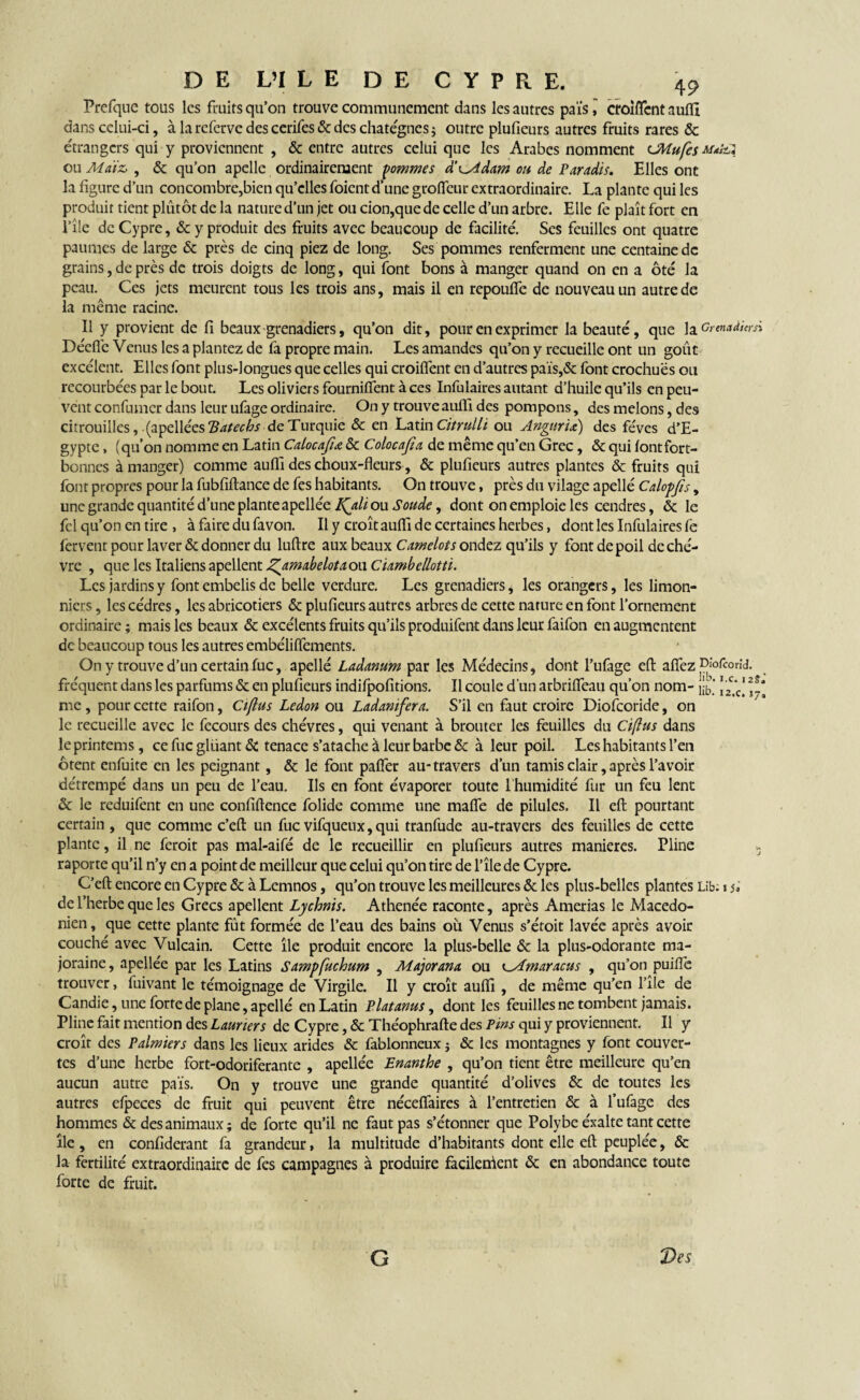 Prefque tous les fruits qu’on trouve communément dans les autres pais, crolffent aufïl dans celui-ci, à la referve des cerifes & des chatégnes ; outre plufieurs autres fruits rares & étrangers qui y proviennent , & entre autres celui que les Arabes nomment CMufes ou Maiz, , & qu’on apelle ordinairement gommes à'^Adam ou de Paradis. Elles ont la figure d’un concombre,bien qu’elles foient d’une groffeur extraordinaire. La plante qui les produit tient plûtôt de la nature d’un jet ou cion,que de celle d’un arbre. Elle fe plaît fort en l’île de Cypre, & y produit des fruits avec beaucoup de facilité. Ses feuilles ont quatre paumes de large & près de cinq piez de long. Ses pommes renferment une centaine de grains, de près de trois doigts de long, qui font bons à manger quand on en a ôté la peau. Ces jets meurent tous les trois ans, mais il en repouffe de nouveau un autre de la même racine. Il y provient de fi beaux-grenadiers, qu’on dit, pour en exprimer la beauté, que la Grenadiers*. Déefie Venus les a plantez de fa propre main. Les amandes qu’on y recueille ont un goût excèlent. Elles font plus-longues que celles qui croiffent en d’autres païs,& font crochues ou recourbées par le bout. Les oliviers fourniffent à ces Infulaires autant d’huile qu’ils en peu¬ vent confumer dans leur ufage ordinaire. On y trouve auffi des pompons, des melons, des citrouilles, (a 'pçWécsTSatecbs de Turquie & en Latin Citrulli ou AngurU) des fèves d’E¬ gypte , (qu’on nomme en Latin Calocajiœ & Colocajia de même qu’en Grec, & qui fontfort- bonnes à manger) comme auffi des choux-fleurs, & plufieurs autres plantes & fruits qui font propres pour la fubfiftance de fes habitants. On trouve, près du vilage apelle Calopjis, une grande quantité d’une plante apellée LQili ou Soude, dont on emploie les cendres, Ôi le fel qu’on en tire , à faire du favon. Il y croît aufli de certaines herbes, dont les Infulaires fè fervent pour laver & donner du luftre aux beaux Camelots ondez qu’ils y font de poil de chè¬ vre , que les Italiens apellent J^amabelotaoa Ciambellotti. Les jardins y font embelis de belle verdure. Les grenadiers, les orangers, les limon- niers, les cèdres, les abricotiers & plufieurs autres arbres de cette nature en font l’ornement ordinaire ; mais les beaux & excélents fruits qu’ils produifent dans leur faifon en augmentent de beaucoup tous les autres embéliffements. On y trouve d’un certain fuc, apelle Ladanum par les Médecins, dont l’ufage eft affez Di'ofcorid. fréquent dans les parfums & en plufieurs indifpofitions. Il coule d’un arbriffeau qu’on nom- me , pour cette raifon, Ciftus Ledon ou Ladanifera. S’il en faut croire Diofcoride, on le recueille avec le fecours des chèvres, qui venant à brouter les feuilles du Ciftus dans le printems, ce fuc gluant Si tenace s’atache à leur barbe & à leur poil. Les habitants l’en ôtent enfuite en les peignant, & le font paffer au* travers d’un tamis clair, après l’avoir détrempé dans un peu de l’eau. Ils en font évaporer toute l'humidité fur un feu lent & le reduifent en une confidence folide comme une maffe de pilules. Il eft pourtant certain , que comme c’eft un fuc vifqueux, qui tranfude au-travers des feuilles de cette plante, il ne feroit pas mal-aifé de le recueillir en plufieurs autres maniérés. Pline » raporte qu’il n’y en a point de meilleur que celui qu’on tire de l’île de Cypre. C’efl: encore en Cypre & à Lemnos, qu’on trouve les meilleures & les plus-belles plantes Lib. i si de l’herbe que les Grecs apellent Lychnis. Athenée raconte, après Amerias le Macédo¬ nien , que cette plante fût formée de l’eau des bains où Venus s’étoit lavée après avoir couché avec Vulcain. Cette île produit encore la plus-belle & la plus-odorante ma¬ jorante, apellée par les Latins Sampfuchum , Majorana ou ^Amaracus , qu’on puiffe trouver, fuivant le témoignage de Virgile. Il y croît auffi , de même qu’en l’île de Candie, une forte de plane, apellé en Latin Platanus, dont les feuilles ne tombent jamais. Pline fait mention des Lauriers de Cypre, & Théophrafte des Pins qui y proviennent. Il y croît des Palmiers dans les lieux arides & fablonneux ; & les montagnes y font couver¬ tes d’une herbe fort-odoriferante , apellée Enanthe , qu’on tient être meilleure qu’en aucun autre pais. On y trouve une grande quantité d’olives & de toutes les autres efpeces de fruit qui peuvent être néceffaires à l’entretien & à l’ufage des hommes & des animaux; de forte qu’il ne faut pas s’étonner que Polybe éxalte tant cette île , en confiderant fa grandeur, la multitude d’habitants dont elle eft peuplée, & la fertilité extraordinaire de fes campagnes à produire facilerûent & en abondance toute forte de fruit. G Des