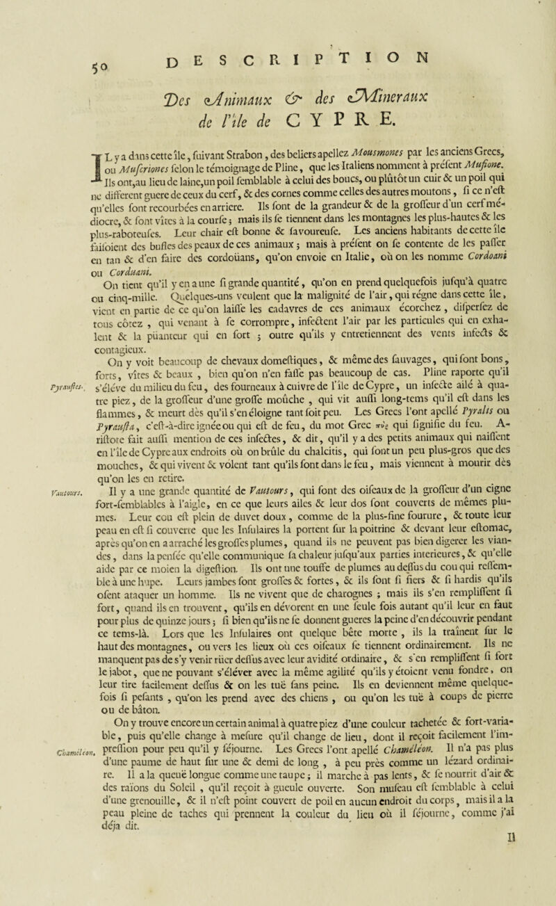P T I O N ! Des ^Animaux ds~ des zAKHikyaux de nie de C Y P R E. IL y a dans cette île, fuivant Strabon, des beliers apellcz Mousmones par les anciens Grecs, ou Mufcriones félon le témoignage de Pline, que les Italiens nomment à préfent Mufione.^ Ils ont,au lieu de laine,un poil femblable à celui des boucs, ou plutôt un cuir & un poil qui ne different guère de ceux du cerf, & des cornes comme celles des autres moutons, fi ce n cft qu’elles font recourbées en arriéré. Ils font de la grandeur & de la groffeurdun edf me¬ diocre, & font vîtes à la courfe ; mais ils fe tiennent dans les montagnes les plus-hautes & les plus-raboteufes. Leur chair eft bonne & favoureufe. Les anciens habitants de cette île faifoient des bufles des peaux de ces animaux ; mais à préfent on fe contente de les palier en tan & d’en faire des cordoüans, qu’on envoie en Italie, où on les nomme Cordoani ou Corduani. On tient qu’il y en a une fi grande quantité, qu’on en prend quelquefois jufqu’à quatre ou cinq-mille. Quelques-uns veulent que la- malignité de l’air, qui régne dans cette île, vient en partie de ce qu’on laiffe les cadavres de ces animaux écorchez , difperfez de tous cotez , qui venant à fe corrompre, infeftent l’air par les particules qui en exha¬ lent & la puanteur qui en fort ; outre qu’ils y entretiennent des vents infccis <5c contagieux. On y voit beaucoup de chevaux domeftiques, même des fauvages, qui font bons, forts, vîtes & beaux , bien qu’on n’en faffe pas beaucoup de cas. Pline raporte qu’il pjraujlts.. s’élève du milieu du feu, des fourneaux à cuivre de l’île deCypre, un infe&e ailé à qua¬ tre piez, de la grolfeur d’une grolfe moûche , qui vit auflî long-tems qu’il eft dans les flammes, & meurt dès qu’il s’en éloigne tant foit peu. Les Grecs l’ont apellé Tyralts ou J*yr au(1 a , c’eft-à-dire ignée ou qui eft de feu, du mot Grec qui fignifie du feu. A- riftore fait auiïi mention de ces infeéfes, & dit, qu’il y a des petits animaux qui naifient en l’îlc de Cypre aux endroits où on brûle du chalcitis, qui font un peu plus-gros que des mouches, & qui vivent & volent tant qu’ils font dans le feu, mais viennent à mourir dés qu’on les en retire. Vautours. Il y a une grande quantité de Vautours, qui font des oifeaux de la groffeur d’un cigne fort-femblables à l’aigle, en ce que leurs ailes & leur dos font couverts de mêmes plu¬ mes. Leur cou eft plein de duvet doux , comme de la plus-fine fourure, & toute leur peau en eft fi couverte que les Infulaires la portent fur la poitrine «Sc devant leur eftomac, après qu’on en a arraché lesgroffes plumes, quand ils ne peuvent pas bien digérer les vian¬ des, dans lapenfée qu’elle communique fa chaleur jufqu’aux parties intérieures, & qu elle aide par ce moien la digeftion. Ils ont une touffe déplumés audeflusdu cou qui reffem- bic à une hupe. Leurs jambes font groffes & fortes, & ils font fi fiers & fi hardis qu ils ofent ataquer un homme. Ils ne vivent que de charognes ; mais ils s’en rempliffent fi fort, quand ils en trouvent, qu’ils en dévorent en une feule fois autant qu’il leur en faut pour plus de quinze jours ; fi bien qu’ils ne fe donnent gueres la peine d’en découvrir pendant ce tems-là. Lors que les Infulaires ont quelque bête morte , ils la traînent fur le haut des montagnes, ou vers les lieux où ces oifeaux fe tiennent ordinairement. Ils ne manquent pas de s’y venir rüerdeffus avec leur avidité ordinaire, & s en rempliffent fi fort le jabot, que ne pouvant s’éléver avec la même agilité qu’ils y étoienr venu fondre, on leur tire facilement defl’us & on les tue fans peine. Ils en deviennent même quelque¬ fois fi pefants , qu’on les prend avec des chiens , ou qu’on les tue à coups de pierre ou de bâton. On y trouve encore un certain animal à quatre piez d’une couleur tachetée & fort-varia¬ ble, puis qu’elle change à mefurc qu’il change de lieu, dont il reçoit facilement l’im- chaméléon, P^flîon pour peu qu’il y féjourne. Les Grecs l’ont apellé chaméléon. Il n’a pas plus d’une paume de haut fur une «5c demi de long , à peu près comme un lézard ordinai¬ re. 11 a la queue longue comme une taupe; il marche à pas lents, «5c fe nourrit d’air & des raïons du Soleil , qu’il reçoit à gueule ouverte. Son mufeau cft femblable à celui d’une grenouille, & il n’eft point couvert de poil en aucun endroit du corps, mais il a la peau pleine de taches qui prennent la couleur du lieu où il féjourne, comme j’ai déjà dit. Il