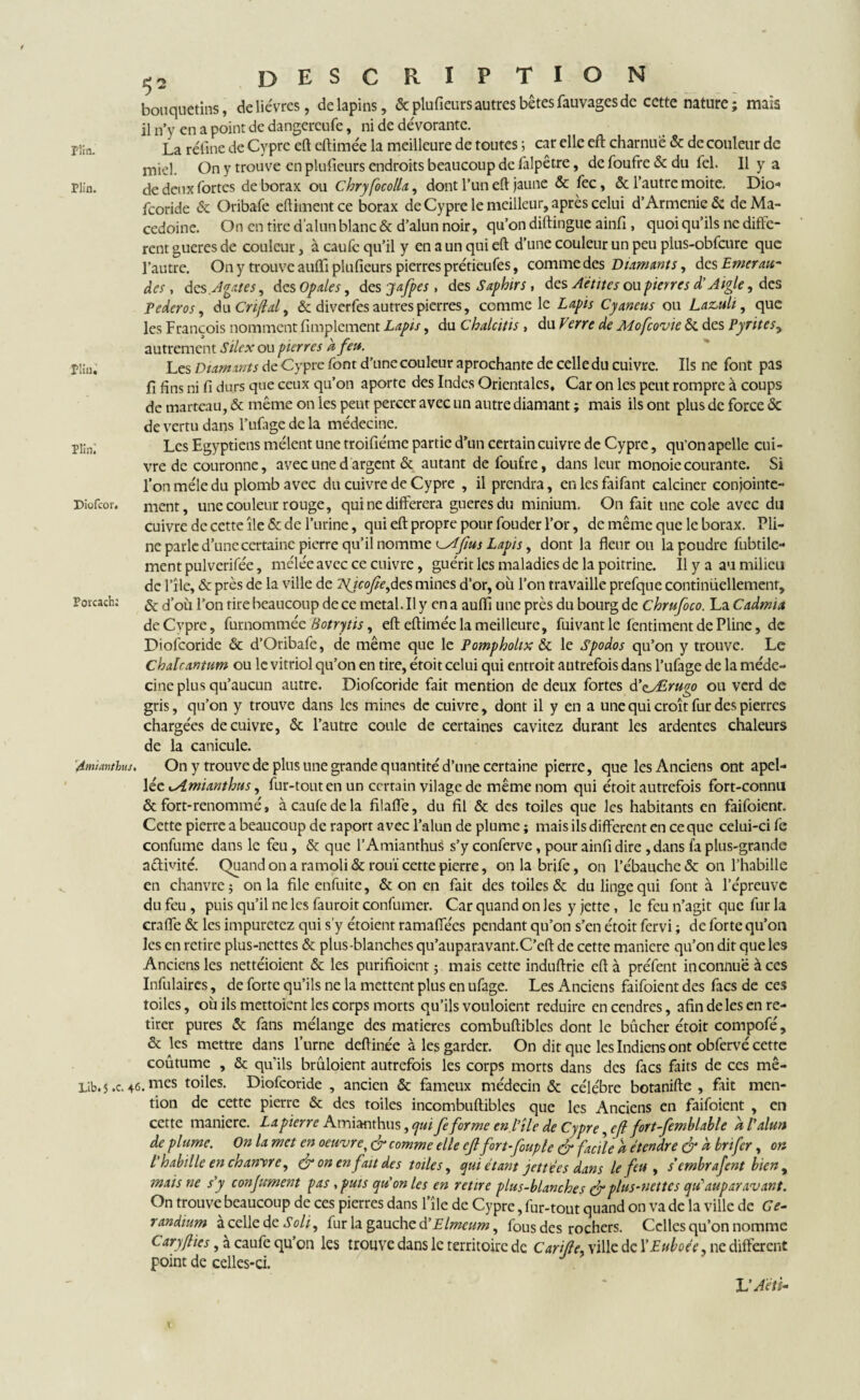 bouquetins, de lièvres, de lapins, & plufieurs autres bêtes fauvages de cette nature ; mais il n’y en a point de dangereufe, ni de dévorante. La rétine de Cypre eft cftimée la meilleure de toutes ; car elle eft charnue & de couleur de miel. On y trouve en plufieurs endroits beaucoup de falpêtre, de foufre & du fel. Il y a riîn. de deux fortes de borax ou chryfocolU, dont l’un eft jaune & fec, & l’autre moite. Dio« feoride & Oribafe eftimentee borax de Cypre le meilleur, après celui d’Armenië & de Ma¬ cédoine. On en tire d’alun blanc & d’alun noir, qu’on diftingue ainfi , quoi qu’ils ne diffe¬ rent gueres de couleur, à caufe qu’il y en a un qui eft d’une couleur un peu pius-obfcure que l’autre. On y trouve auflfi plufieurs pierres prétieufes, comme des Diamants, des Emerau~ des y des Agates, des Opales, des jafpes , des Saphirs y des Aétitcs ou pierres d’Aigle, des Pederos, du Cri/lal, & diverfes autres pierres, comme le Lapis Cyaneus ou Lazuli, que les François nomment Amplement Lapis, du Chalcitis , du Verre de Mofcovie & des Pyrites, autrement Silex ou pierres k feu. Les Diamants de Cypre font d’une couleur aprochante de celle du cuivre. Ils ne font pas fi fins ni fi durs que ceux qu’on aporte des Indes Orientales, Car on les peut rompre à coups de marteau, & même on les peut percer avec un autre diamant ; mais ils ont plus de force & de vertu dans l’ufage de la médecine. Pi;n; Les Egyptiens mêlent une troifiéme partie d’un certain cuivre de Cypre, qu’on apelle cui¬ vre de couronne, avec une d argent & autant de foufre, dans leur monoie courante. Si l’on mêle du plomb avec du cuivre de Cypre , il prendra, enlesfaifant calciner conjointe- Diofcor. ment, une couleur rouge, qui ne différera gueres du minium. On fait une cole avec du cuivre de cette île & de l’urine, qui eft propre pour fouder l’or, de même que le borax. Pli¬ ne parle d’une certaine pierre qu’il nomme us Lapis, dont la fleuron la poudre fubtile- ment pulverifée, mêlée avec ce cuivre, guérit les maladies de la poitrine. Il y a au milieu de l’île, & près de la ville de TSfcofte,des mines d’or, où l’on travaille prefque continüellemenr, Poicach; & <f0ù l’on tire beaucoup de ce métal. Il y en a auflî une près du bourg de Chrufoco. La Cadmit deCvpre, furnommée Hotrytis, eft eftimée la meilleure, fui vaut le fentiment de Pline, de Diofcoride & d’Oribafe, de même que le Pompholix & le Spodos qu’on y trouve. Le Chalrantum ou le vitriol qu’on en tire, étoit celui qui entroit autrefois dans l’ufage de la méde¬ cine plus qu’aucun autre. Diofcoride fait mention de deux fortes d'eJErugo ou verd de gris, qu’on y trouve dans les mines de cuivre, dont il y en a une qui croît fur des pierres chargées de cuivre, & l’autre coule de certaines cavitez durant les ardentes chaleurs de la canicule. '4mianthus. On y trouve de plus une grande quantité d’une certaine pierre, que les Anciens ont apel- lée cAmianthus, fur-tout en un certain vilage de même nom qui étoit autrefois fort-connu & fort-renommé, à caufe de la filaffe, du fil & des toiles que les habitants en faifoienr. Cette pierre a beaucoup de raport avec l’alun de plume ; mais ils different en ce que celui-ci fe confume dans le feu, & que l’Amianthus s’y conferve, pour ainfi dire, dans fa plus-grande a&ivité. Quand on a ramoli& rouï cette pierre, onlabrifc, on l’ébauche & on l’habille en chanvre; onia fileenfuite, & on en fait des toiles & du linge qui font à l’épreuve du feu , puis qu’il ne les fauroit confumer. Car quand on les y jette, le feu n’agit que fur la craffe & les impuretez qui s’y étoient ramaffées pendant qu’on s’en étoit fervi ; de forte qu’on les en retire plus-nettes & plus-blanches qu’auparavant.C’eft de cette maniéré qu’on dit que les Anciens les nettéioient & les purifioient ; mais cette induftrie eft à préfent inconnue à ces Infulaircs, de forte qu’ils ne la mettent plus en ufage. Les Anciens faifoient des facs de ces toiles, où ils mettoient les corps morts qu’ils vouloient réduire en cendres, afin de les en re¬ tirer pures & fans mélange des matières combuftiblcs dont le bûcher étoit compofé, & les mettre dans l’urne deftinée à les garder. On dit que les Indiens ont obfervé cette coûtume , & quils bruloient autrefois les corps morts dans des facs faits de ces mê- Lib.5 .c. 46. mes toiles. Diofcoride , ancien & fameux médecin & célébré botanifte , fait men¬ tion de cette pierre & des toiles incombuftibles que les Anciens en faifoient , en cette maniéré. La pierre Amianthus, qui fe forme enfile de Cypre, cfi fort-femblable à l'alun de plume. On la met en oeuvre, & comme elle eflfort- fouple & facile a étendre & k bnfer, on l'habille en chanvre, & on en fait des toiles, qui étant jettées dans le feu , s’embrafent bien, mais ne s'y confirment pas y puis qu'on les en retire plus-blanches & plus-nettes qté auparavant. On trouve beaucoup de ces pierres dans l’île de Cypre, fur-tout quand on va de la ville de Ce- randium à celle de Soit, fur la gauche d'Elmeum, fous des rochers. Celles qu’on nomme Cary (lies, à caufe qu’on les trouve dans le territoire de Carifle, ville de XEuboée, ne different point de celles-ci. L'Aeû-