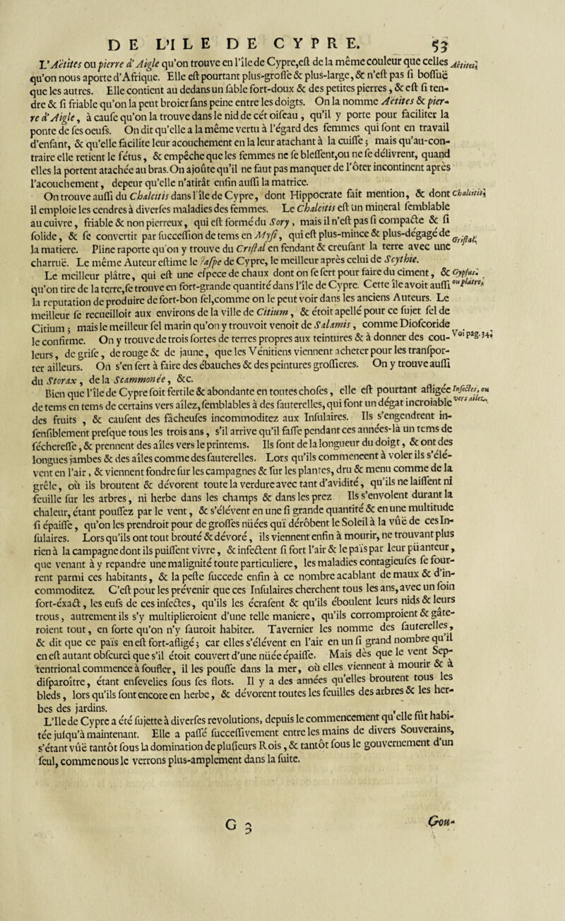 VAettUs ou pierre d’Aigle qu’on trouve en 111e de Cypre,eft de la même couleur que celles Aititul qu’on nous apoute d’Afrique. Elle eft pourtant plus-groffe & plus-large, & n’cft pas fi boffuë que les autres. Elle contient au dedans un fable fort-doux & des petites pierres, & eft fi ten¬ dre & fi friable qu’on la peut broier fans peine entre les doigts. On la nomme Aêtites & pier- red'Aigle, à caufe qu’on la trouve dans le nid de cét oifeau , qu’il y porte pour faciliter la ponte de fes oeufs. On dit qu’elle a la même vertu à l’égard des femmes qui font en travail d’enfant, & qu’elle facilite leur acouchement en la leur atachant à la cuiffe ; mais qu’au-con- traire elle retient le fétus, & empêche que les femmes ne fe bleffent,ou ne fe délivrent, quand elles la portent atachée au bras. On ajoûte qu’il ne faut pas manquer de l’ôter incontinent après l’acouchement, depeur qu’elle n’atirât enfin aufti la matrice. On trouve aufli du Chalcitis dans 1île de Cypre, dont Hippocrate fait mention, & dont chalciùs\ il emploie les cendres à diverfes maladies des femmes. Le chalcitis eft un minerai femblable au cuivre, friable & non pierreux, qui eft formé du Sory, mais il n’eft pas fi compacte & fi folide, & fe convertit par fucceffion de tems en Myfi, qui eft plus-mince & plus-degage de Gf-naL la matière. Pline raporte qu on y trouve du Ov/W en fendant & creufant la terre avec une charrue. Le même Auteur eftime le ?offre de Cypre, le meilleur apres celui de Scythie. I c meilleur plâtre, qui eft une efpcce de chaux dont on fefert pour faire du ciment, de çyp/us» ^ qu’on tire de la terre,fe trouve en fbrt-grande quantité dans l’île de Cypre. Cette île avoit auiïi ouïlat™> la réputation de produire de fort-bon fel,comme on le peut voir dans les anciens Auteurs. Le meilleur fe recueilloit aux environs de la ville de Citium, & étoit apellé pour ce fujet fel de Citium ; mais le meilleur fel marin qu’on y trouvoit venoit de S Admis, comme Diofcoride # le confirme. On y trouve de trois fortes de terres propres aux teintures & à donner des cou- Vo‘pag> leurs, degrife, de rouge & de jaune, que les Vénitiens viennent acheter pour les tranfpor- ter ailleurs. On s’en fert à faire des ébauches & des peintures grolfieres. On y trouve aufti àu Storax, delà Scammonée, &c. Bien que l’île de Cypre foit fertile & abondante en toutes chofes, elle eft pourtant afligee de tems en tems de certains vers allez,femblables à des fauterelles, qui font un dégât incroiable w>s des fruits , & caufent des fâcheufes incommoditez aux Infulaires. Ils s’engendrent in- fenfiblement prefque tous les trois ans, s’il arrive qu’il faffe pendant ces années*là un tems de féchereffe, & prennent des aîles vers le printems. Ils font de la longueur du doigt, & ont des longues jambes & des aîles comme des fauterelles. Lors qu’ils commencent à voler ils s’élè¬ vent en l’air, & viennent fondre fur les campagnes & fur les plantes, dru & menu comme de la grêle, où ils broutent & dévorent toute la verdure avec tant d’avidité, qu’ils ne biffent ni feuille fur les arbres, ni herbe dans les champs & dans les prez Ils s’envolent durant la chaleur, étant pouffez par le vent, & s’élèvent en une fi grande quantité & en une multitude fi épaiffe, qu’on les prendroit pour de groffes niiées qui dérobent le Soleil à la vûë de ces In¬ fulaires. Lors qu’ils ont tout brouté & dévoré, ils viennent enfin à mourir, ne trouvant plus rien à la campagne dont ils puiffent vivre, & infe&ent fi fort l’air & le pais par leur püanteur , que venant à y répandre une malignité toute particuliere, les maladies contagieufes fe four¬ rent parmi ces habitants, & la pefte fuccede enfin à ce nombre acablant de maux & d in¬ commoditez. C’eft pour les prévenir que ces Infulaires cherchent tous les ans, avec un foin fort-éxaét, leseufs de ces infe&es, qu’ils les écrafent & qu’ils éboulent leurs nids & leurs trous, autrement ils s’y multiplieroient d’une telle maniéré, qu’ils corromproient & gate- roient tout, en forte qu’on n’y fauroit habiter. Tavernier les nomme des fauterelles, & dit que ce pais en eft fort-afligé ; car elles s’élèvent en l’air en un fi grand nombre qu 1 en eft autant obfcurci que s’il étoit couvert d’une niiée épaiffe. Mais dès que le vent ep- tentrional commence à foufler, il les pouffe dans la mer, où elles viennent à mourir & a difparoître, étant enfevelies fous fes flots. Il y a des années quelles broutent tous es bleds, lors qu’ils font encore en herbe, & dévorent toutes les feuilles des arbres «5c les her¬ bes des jardins. . L’Ilede Cypre a été fujette à diverfes révolutions, depuis le commencement qu elle rut ha î- téejulqu’à maintenant. Elle a paffé fuccefiivement entre les mains de divers Souverains, s’étant vûë tantôt fous b domination de plufieurs Rois, & tantôt fous le gouvernement d un feul, comme nous le verrons plus-amplement dans la fuite.
