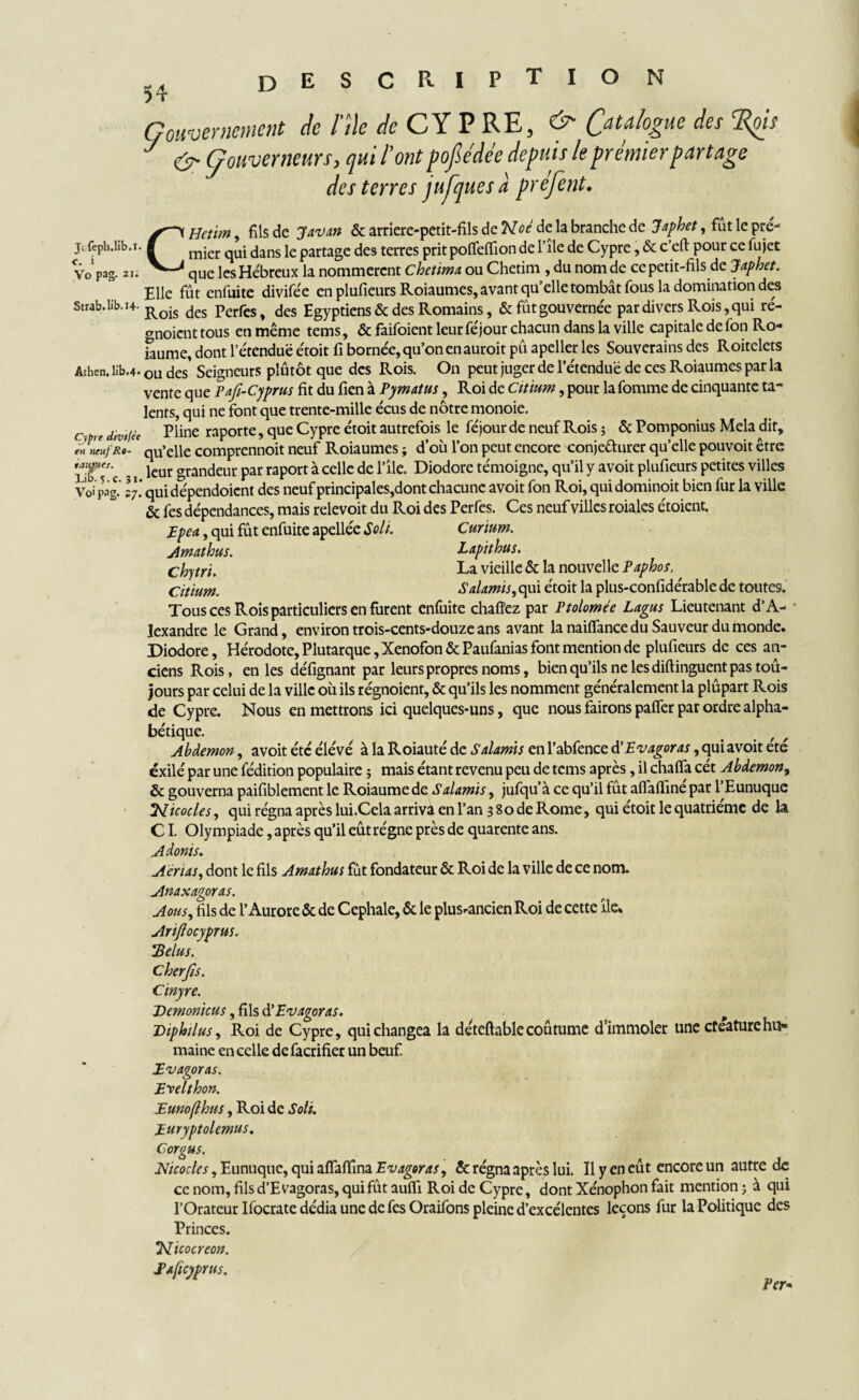 Gouvernement de Me de CYP RE, Catalogue des ‘Rois y <ÿ- Gouverneurs, qui l’ont pofiédée depuis le prémier partage des terres jufques à préfent. Elle fût enfuite divifée en plufieurs Roiaumes, avant qu’elle tombât fous la domination des Strab.lib.i4. Rois des perfes> des Egyptiens & des Romains, & fût gouvernée par divers Rois, qui ré- anoient tous en même tems, & faifoient leur féjour chacun dans la ville capitale de fon Ro- iaume, dont l’étenduë e'toit fi bornée, qu’on en auroit pû apeller les Souverains des Roitelets Athen. lib.4* ou des' Seigneurs pîûtôt que des Rois. On peut juger de l’étenduë de ces Roiaumes par la vente que Fafî-Cyprus fit du fien à Pymatus, Roi de Citinm, pour la fomme de cinquante ta¬ lents, qui ne font que trente-mille écus de nôtre monoie. c r( divf,.e piine raporte, que Cypre étoit autrefois le féjour de neuf Rois ; & Pomponius Mêla dit, en rieufRo- * qu’elle comprennoit neuf Roiaumes ; d’où l’on peut encore conjecturer qu’elle pouvoit être 2*° c - i lcur grandeur Par raPort a celle de 1 ^le- Diodore témoigné, qu’il y avoit plufieurs petites villes Voi pag.’ I7. qui dépendoient des neuf principales,dont chacune avoit fon Roi, qui dominoit bien fur la ville & fes dépendances, mais relevoit du Roi des Perfes. Ces neuf villes roiales étoient. Epca, qui fût enfuite apellée Soit. Curium. Amathus. Lapithus. chytri. La vieille & la nouvelle Paphos. Citium. Salamis, qui étoit la plus-confidérable de toutes. Tous ces Rois particuliers en furent enfuite chaffez par Ptolomée Lagus Lieutenant d’A¬ lexandre le Grand, environ trois-cents-douze ans avant la naiffance du Sauveur du monde. Diodore, Hérodote, Plutarque, Xenofon & Paufanias font mention de plufieurs de ces an¬ ciens Rois, en les défignant par leurs propres noms, bien qu’ils ne les diftinguent pas toû- jours par celui de la ville où ils régnoient, & qu’ils les nomment généralement la plûpart Rois de Cypre. Nous en mettrons ici quelques-uns, que nous fairons palier par ordre alpha¬ bétique. Abdemon, avoit été élévé à la Roiauté de Salamis en l’abfence à'Evagoras, qui avoit été exilé par une fédition populaire ; mais étant revenu peu de tems après, il chalfa cét Abdemon, & gouverna paifiblement le Roiaumede Salamis, jufqu’à ce qu’il fut alfalïine par l’Eunuque Nicocles, qui régna après lui.Cela arriva en l’an 3 80 de Rome, qui etoit le quatrième de la CI. Olympiade, après qu’il eût régne près de quarente ans. Adonis. Aerias, dont le fils Amathus fût fondateur & Roi de la ville de ce nom. Anaxagoras. Aous, fils de l’Aurore & de Cephale, & le plusrancien Roi de cette île* Ariftoeyprus. *Belus. Cherjîs. Cinyre. Demonicus , ûlsd’Evagoras. Diphilus, Roi de Cypre, qui changea la déteftablecoutume d’immoler une cteaturehu¬ maine en celle defacrifier un beuf JLvagoras. Evelthon. Eunoflhus, Roi de Soit. Euryptolemus. Cor gu s. Nicoclcs, Eunuque, qui nfattmzEv agoras, & régna après lui. Il y en eût encore un autre de ce nom, filsd’Evagoras, qui fût aufli Roi de Cypre, dont Xénophon fait mention 5 à qui l’Orateur Ifocrate dédia une de fes Oraifons pleine d’excélentes leçons fur la Politique des Princes. licocreon. Paftcyprus. Per•
