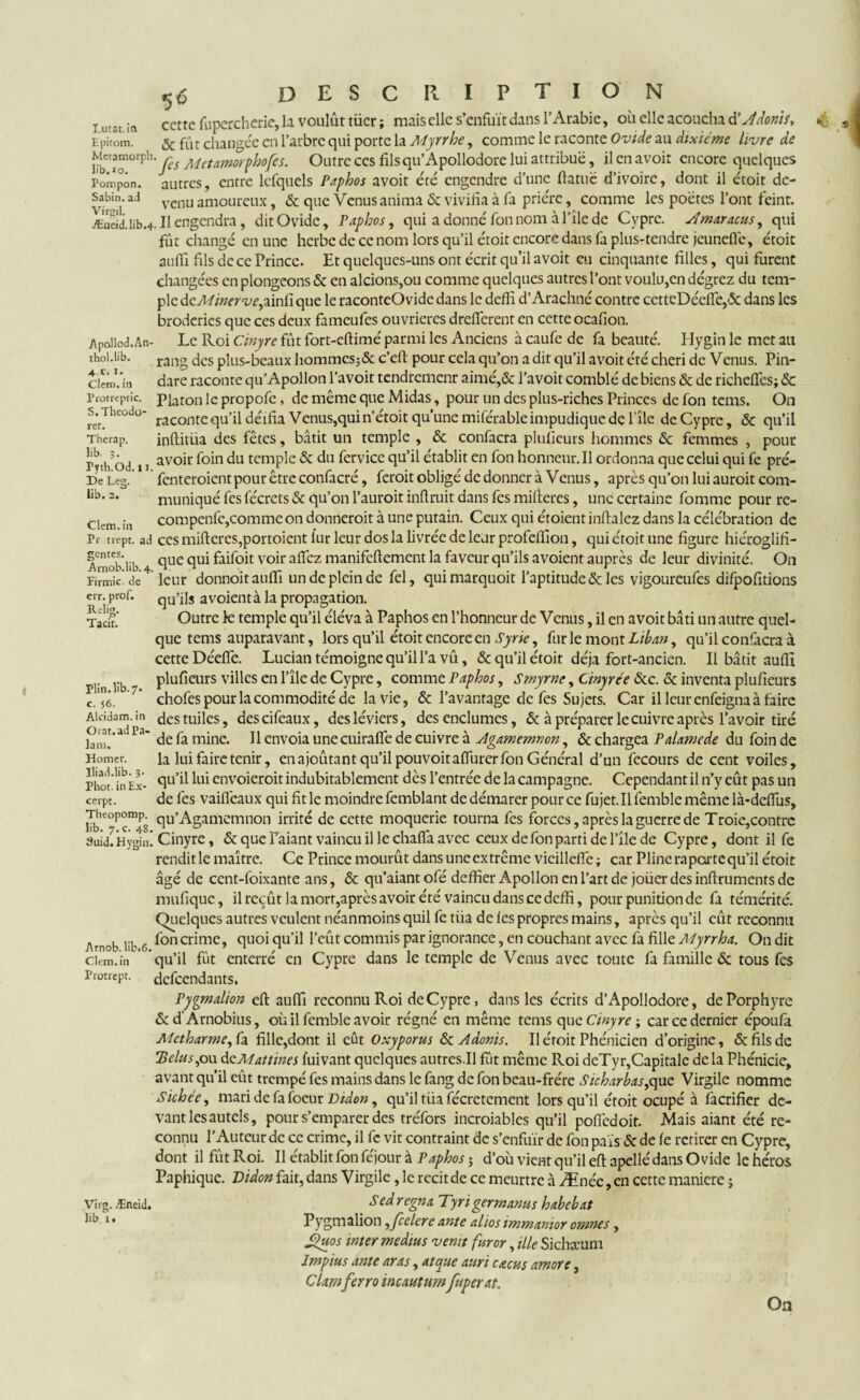 Lutat. in Epitom. Metamorph lib.*o. Pompon. Sabin. ad Yïrgil. Æneid.lib,4 Apollod.An- thol.lib. 4 C. I. Clem. in Protreptic. S.Theodo- rer. Therap. lib. 3. Pyth.Od. 11. De Les». lib. 2. Clem.in Pr nept. ad gentes. Arnob.lib. 4. Firmic. de err. prof. Relig. Tacit. Plin. lib. 7. c. 56. Alcidam. in O rat. ad Pa¬ lam. Bomer, lliad.lib. 3- Phot. in Ex¬ cerpt. Theopomp. lib. 7. c. 48. 3uid. Hygin, Arnob. lib.6, Clem. in Protiept. Virg. Æneid. lib 1 • 5 DESCRIPTION ccttc ftipercherie, la voulût tüer ; mais clic s’enfuît dans l’Arabie, oit elle acoucha d'Adonis, & fût changée en l’arbre qui porte la Myrrhe, comme le raconte Ovide au dixième livre de 'fes Met amorf ho fes. Outre ces filsqu’Apollodore lui attribue, il en avoit encore quelques autres, entre lefquels Paphos avoit été engendre d’une ftatuë d’ivoire, dont il étoit de¬ venu amoureux, & que Venus anima & vivifia à fa prière, comme les poëtes l’ont feint. Il engendra, dit Ovide, Paphos, qui a donné fon nom à file de Cypre. Aîmaracus, qui fût changé en une herbe de ce nom lors qu’il étoit encore dans fa plus-tendre jeuneflë, étoic auffi fils de ce Prince. Et quelques-uns ont écrit qu’il avoit eu cinquante filles, qui furent changées en plongeons & en aidons,ou comme quelques autres l’ont voulu,en dégrez du tem¬ ple deMinerve,ainli que le raconteOvidc dans le deffi d’Arachné contre cettcDéefle,& dans les broderies que ces deux fameufes ouvrières dreiïcrent en cette ocafion. Le Roi Cinyre fût fort-eftimé parmi les Anciens à caufe de fa beauté. Hygin le met au rang des plus-beaux hommcs;& c’eft pour cela qu’on a dit qu’il avoit été chéri de Venus. Pin- dare raconte qu’Apollon l’avoit tendtemenr aimé,& l’avoit comblé de biens & de richeflês; Sc Platon le propofe, de même que Midas, pour un des plus-riches Princes de fon tems. On racontequ’il déifia Venus, quin’étoit qu’une miférable impudique de l'île deCypre, & qu’il inftitüa des fêtes, bâtit un temple , & confacra plusieurs hommes Ôc femmes , pour avoir foin du temple & du fervice qu’il établit en fon honneur. Il ordonna que celui qui fe pré- fenteroient pour être confacré, feroit obligé de donner à Venus, après qu’on lui auroit com¬ muniqué fes fécrets & qu’on l’auroit inftruit dans fes mifteres, une certaine fomme pour re- compenfe,comme on donneroit à une putain. Ceux qui étoientinflalez dans la célébration de ces mifteres,portoient fur leur dos la livrée de leur profeiïion, qui étoit une figure hiéroglifi- que qui faifoit voir allez manifeftement la faveur qu’ils avoient auprès de leur divinité. On leur donnoitauiïi un de plein de fel, quimarquoit l’aptitude & les vigoureufes difpofitions qu’ils avoientà la propagation. Outre te temple qu’il éléva à Paphos en l’honneur de Venus, il en avoit bâti un autre quel¬ que tems auparavant, lors qu’il étoit encore en Syrie, furie mont Liban y qu’il confacra à cette Déefle. Lucian témoigne qu’il l’a vû, & qu’il étoit déjà fort-ancien. Il bâtit auflî plufieurs villes en l’île de Cypre, comme Paphos, Smyrne, Cinyre e &c. & inventa plufieurs chofes pour la commodité de la vie, & l’avantage de fes Sujets. Car illeurenfeignaàfaire des tuiles, descifeaux, desléviers, des enclumes, & à préparer le cuivre après l’avoir tiré de fa mine. Il envoia une cuirafîe de cuivre à Agamemnon, & chargea Palamede du foin de la lui faire tenir, enajoûtant qu’il pouvoitaflurer fon Général d’un fecours de cent voiles, qu’il lui envoieroit indubitablement dès l’entrée de la campagne. Cependant il n’y eût pas un de fes vaiflèaux qui fit le moindre femblant de démarer pour ce fujet.il femble même là-ddfus, qu’Agamemnon irrité de cette moquerie tourna fes forces, après la guerre de Troie,contre Cinyre, & que Paiant vaincu il le chafia avec ceux de fon parti de l’île de Cypre, dont il fe rendit le maître. Ce Prince mourût dans une ex trême vicillefle ; car Pline raperte qu’il étoit âgé de ccnt-foixante ans, & qu’aiantofé deffier Apollon en l’art de joüer des inftruments de mufique, il reçût la mort,après avoir été vaincu dans ce deffi, pour punition de fa témérité. Quelques autres veulent néanmoins quil fe tua de les propres mains, après qu’il eût reconnu fon crime, quoiqu’il l’eût commis par ignorance, en couchant avec fa fille Myrrha. On dit qu’il fût enterré en Cypre dans le temple de Venus avec toute fa famille & tous fes defeendants, Pypmalion eft aufii reconnu Roi deCypre, dansles écrits d’Apollodore, de Porphyre & d'Arnobius, où il femble avoir régné en même tems que Cinyre ; car ce dernier époufa Mctharme^h fille,dont il eût Oxyporus & Adonis. Il étoit Phénicien d’origine, & fils de 'Bcluspw deMattincs fuivant quelques autres.Il fût même Roi deTyr,Capitale delà Phénicie, avant qu’il eût trempé fes mains dans le fang de fon beau-frére Sicharbas,quc Virgile nomme Sichee, mari de fa foeur Didon, qu’il tüa fécretement lorsqu’il étoit ocupé à facrifier de¬ vant les autels, pour s’emparer des tréfors incroiables qu’il pofiedoit. Mais aiant été re¬ connu l’Auteur de ce crime, il fc vit contraint de s’enfuir de fon pais & de fe retirer en Cypre, dont il fût Roi. Il établit fon féjour à Paphos j d’où vient qu’il eft apellédans Ovide le héros Paphique. Didon fait, dans Virgile, le récit de ce meurtre à Ænée ,en cette maniéré ; Sed régna Tyrigermanus habebat Pygmalion, fece 1er c ante altos immanior omnes , Sfeios inter médius venit fur or, ille Sichæum Impius ante aras, atque auri cacus amore, Clamfeerro incautumfeuperat. O12