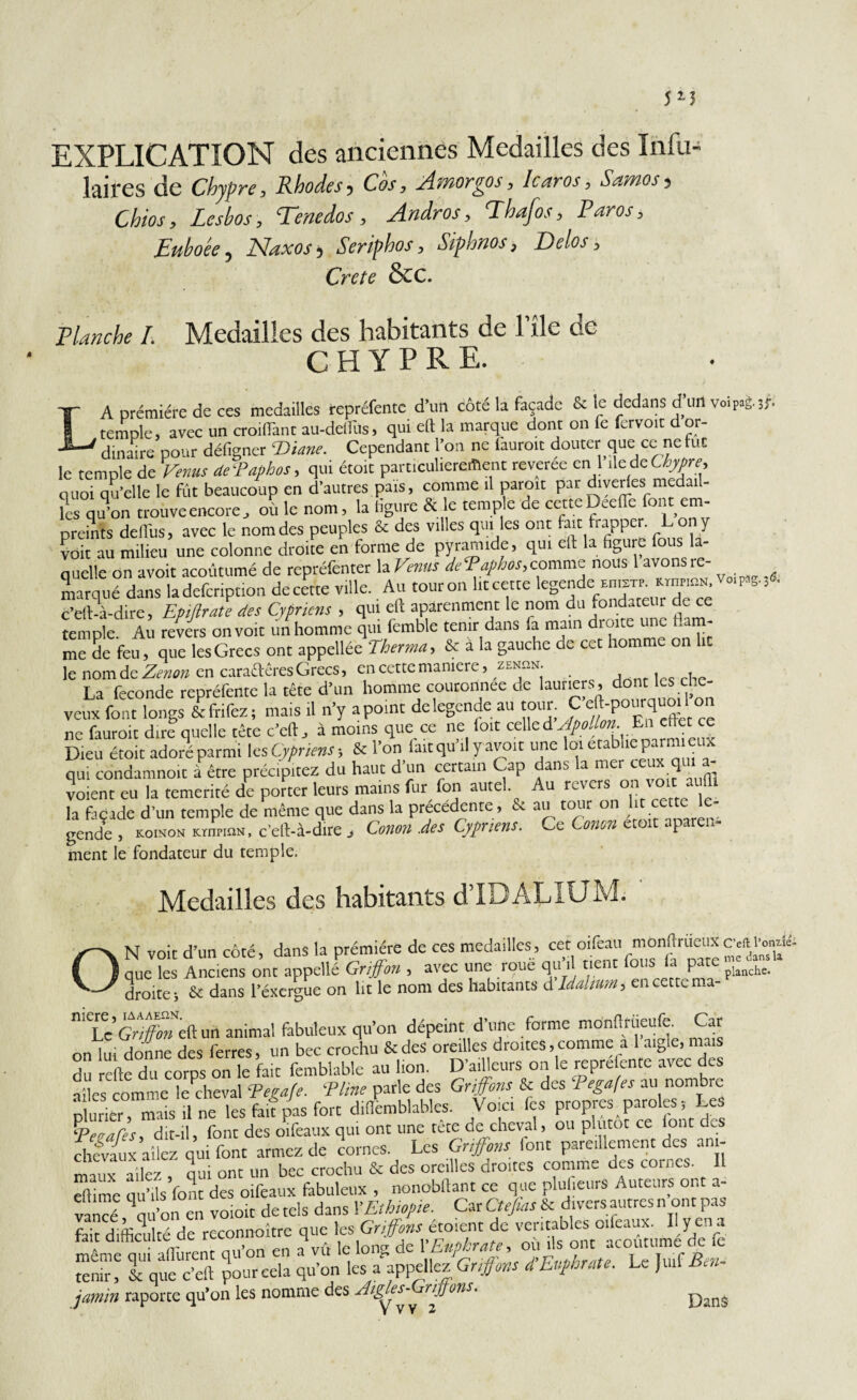 EXPLICATION des anciennes Medailles des Inlu- laires de Chypre, Rhodes, Cos, Amorgos, karos, Samos, Chios, Lesbos, Tenedos, Andros, Phafos, Paros, Euboée, Naxos, Seriphos, Siphnos, Delos, Crete &C. Planche I. Medailles des habitants de l'île de CHYPRE. LA prémière de ces medailles repréfentc d'un côté la façade & le dedans d’un voipag.,f. temple, avec un croiflànt au-dclliis, qui elt la marque dont on fe fervoit d or¬ dinaire pour défigner ‘Diane. Cependant l’on ne iauroit douter que ce ne fut le temple de Venus de'Paphos, qui étoit particulièrement reveree en 1 île de CW, quoi qu’elle le fût beaucoup en d'autres pais, comme il paroit par diverles medail¬ les qu’on trouve encore, où le nom, la ligure & le temple de cette Deeflc font em¬ preints delTus, avec le nom des peuples & des villes qui les ont fait frapper. L ony voit au milieu une colonne droite en forme de pyramide, qui ell la figure fous la¬ quelle on avoir acoûtumé de repréfentet la Venus dePaphos,comme nous avons ic- marqué dans la defeription de cette ville. Au tour on lit cette ce c’eft-à-dire, Epifirate des Cypriais , qui eft aparenment le nom du fondateur de ce temple. Au revers on voit un homme qui femble tenir dans fa mam droite une flam¬ me de feu, que les Grecs ont appellée Therma, & à la gauche de cet homme on lit le nom.de Zenon en cara&êres Grecs, en cette maniéré, zen^.n. , , » La fécondé repréfente la tête d’un homme couronnée de lauriers, dom lesehe- veux font longs & frifez ; mais .1 n’y a point de legende au tour. C ne fauroit dire quelle tête c’eft, à moins que ce ne ioit celle d Apollon. En effet ce Dieu étoit adoré parmi les Cypriens ; & l’on fait qu’il y avoir une loi établie parmi eux qui condamnoit à être précipitez du haut d’un certain Cap dans a mer voient eu la témérité de porter leurs mains fur fon autel. Au revers oi la façade d’un temple de même que dans la précédente , & au tour on lit cette le- gende j koinon KrnpinN, c’elt-à-dire j Conon .des Cypriens. Ce. Conon P ment le fondateur du temple. Medailles des habitants d’IDALIUM. ON voit d’un côté, dans la première de ces medailles, que les Anciens ont appellé Griffon , avec une îoue qu i P planche, droite i & dans l’éxergue on lit le nom des habitants d Idahum, en cette ma- ni'Le Griffon eHun animal fabuleux qu’on dépeint d’une forme mônftrüeufe. Car on lui donne des ferres, un bec crochu & des oreilles droites .comme a 1 aigle, niais du refie du corps on le fait femblable au lion. D'ailleurs on le mprelente avec des ailes comme le cheval Pegafe. 'Pline parle des Griffons & des Pegafes au nombre rfurxtr , mais .1 ne les fait pas fort difiemblables. Vo ci fes propres paroles -, Les Peoap-s, dit-il, font des oifeaux qui ont une tête de cheval, ou plutôt ce (ont des chevaux allez qui font armez de cornes. Les Griffons lont pareillement des ani¬ mai x allez , qui ont un bec crochu & des oreilles droites comme des cornes. Il Se qu Us Vont des oifeaux fabuleux , nonobltant ce que plusieurs Auteurs ont a- vancé qu’on en voioit de tels dans VEthiopie. Car Ctefias & divers autres n ont pas fait difficulté de reconnoître que les Gaffons éto.ent de ^«^“oûuimé^fe S' & que 'c’eft pour cela qu’on les a appeliez Griffons d’Euphrate. Le Juif Ben- jamin raporte qu’on les nomme des Aigles-jnjjons. Dans
