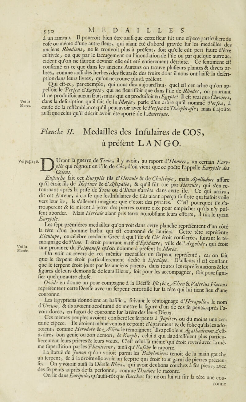 \ 530 MEDAILLES à un rameau. Il pourroit bien être auflique cette fleur fût une efpece particuliere de rofe ou même d’une autre fleur, qui aiant été d’abord gravée fur les medailles des anciens Rhodiens, ne fe trouvoit plus à préfent, foit qu’elle eût péri faute d’être cultivée, ou que par le faccagement ou l’inondation de l’ile ou par quelque autre ac¬ cident qu’on ne fauroit deviner elle eût été entièrement détruite. Ce fentiment eft confirmé en ce que dans les anciens Auteurs on trouve plufieurs plantes 8c divers ar¬ bres, comme auflides herbes, des fleurs & des fruits dont il nous ont laifle la deferi- ptiondans leurs livres, qu’on ne trouve plus à préfent. Qui eft-ce, par exemple, qui nous dira aujourd’hui, quel eft cet arbre qu’on ap- pelloit le Perfea d Egypte, qui ne fleurifloit que dans l’ile de Rhodes, où pourtant il ne produifoit aucun fruit, mais qui enproduifoitm Egypte? Il eft vrai que Clavier s^ dans la defeription qu’il fait de la Morée, parle d’un arbre qu’il nomme Perfea, à caufe de la reflèmblance qu’il peut avoir avec XUPerfeadzThéophrafe-, mais ilajoûte auflique celui qu’il décrit avoit étéaporté de Y Amérique. Planche II. Medailles des Infulaires de COS, à préfent L A N G O. Voipag.176. T\ Urant la guerre de Troie, il y avoit, au raport d’Homere, un certain Eury- I Jpk qui régnoit en l’ile de Co s s d’où vient que ce poète l’appelle Eurypile des Euftache fait cet Eurypile fils d'Hercule & de Chalciope; mais Apollodore allure qu’il étoit fils de Neptune & d'Affalée, & qu’il fût tiié par Hercule, qui s’en re¬ tournant après la pnfe de Troie ou dTlium s’arrêta dans cette île. Ce qui arriva, dit cet Auteur , à caufe que les Infulaires de Côs aiant aperçû fa flote qui faifoit voile vers leur île, ils s’allerent imaginer que c’étoit des pyrates. C’eft pourquoi ils s’a- trouperent & fe mirent à jetter des pierres contre eux pour empêcher qu’ils n’y puP lent aborder. Mais Hercule' aiant pris terre nonobftant leurs elforts, il tiia le tyran Les fept prémières medailles qu’on voit dans cette planche repréfentent d’un côté la tête d’un homme barbu qui eft couronné de lauriers. Cette tête repréfente Efculape, ce célébré médecin Grec à qui l’île de Cos étoit confacrée, fuivant le té¬ moignage dePline. Il étoit pourtant natif d’Epidaure, ville dzYArgolide, qui étoit Morée. Une Province du Peloponefe qu’on nomme à prêtent la Morée. On voit au revers de ces mêmfes medailles un ferpent reprétenté 5 car on lait que le ferpent étoit particulièrement dédié à Efculape. D’ailleurs il eft confiant que le ferpent étoit joint par les anciens païens, dans toutes les repréfentations & les figures de leurs demons &. de leurs Dieux, foitpour les accompagner, foitpourfigm- fier quelque autre choie. Ovide en donne un pour compagne à la Déefle Ifïs -, & <^yEhen 8c Valerius Flaccus repréfentent cette Déefle avec un ferpent entortillé fur fa tête qui lui tient lieu d’une couronne. ; Les Egyptiens donnoient au bafilic , fuivant le témoignage dHerapollo, le nom dlUreum-, 8c ils avoient acoûtumé de mettre la figure d’un de ces ferpents,après l’a¬ voir dorée, en façon de couronne fur la tête des leurs Dieux. Ces mêmes peuples avoient confacréles ferpents à Jupiter, ou du moins une cer¬ taine efpece. Ils étoient même venus à ce point d’égarement & de folie qu’ils les ado- roient, comme Hérodote &c e^yEhen le témoignent. Ilsapelloienty^^ïêw^fWöWjC’eft- à-dire, bon genie ou bon demon, & Kneph, celui à qui ilsadrefloient plus particu¬ lièrement leurs prières & leurs vœux. C’eft celui-là même qui étoit révéré avec la mê¬ me fuperftkion par les Phéniciens, ainfi of Eufebe le raporte. La ftatuë de Junon qu’on voioit parmi les Babyloniens tenoit de la main gauche un lcrpent, & à la droite elle avoit un feeptre qui étoit tout garni de pierres précieu- lcs. On y voioit aufli la Déeflequi avoit des lions couchez à fes pieds, avec des ferpents auprès de fà perlonne, comme 2^iodore le raconte. On lit dans qu’aufli-tôtqueBacchus fût néon lui vit fur la tête une cou¬ ronne
