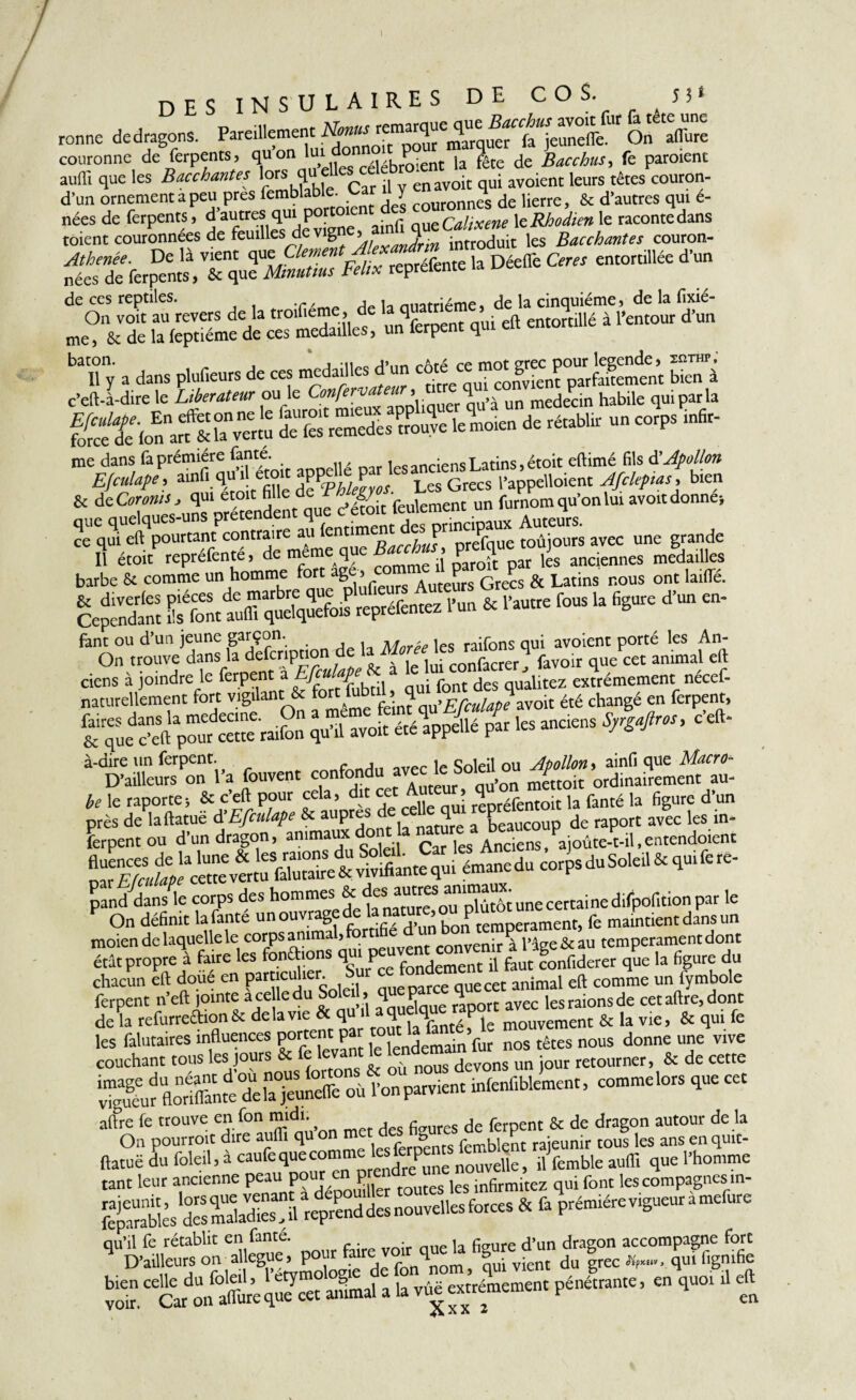 I 1 *fc «*-. * k de la feptiéme de ces medailles, un ierpent qui eu h DES INSULAIRES DE COS. n» renne dedragons. Parlement Nm,'On Xre couronne de ferpents. qu on lui °n ient |a |te de Bac chus, fe paraient auffi que les Bacchantes '°r* ^jfcar il y en avoir qui avoient leurs têtes couron- d’un ornement a peu pres femblable. y de \[enCj & d’autres qui e- nées de ferpents, d’autres qui poroe t „msCalixene \zRhodien le raconte dans raient couronnées de feuilles de vig >, 3rin introduit les Bacchantes couron- Athenée. De là vient apzClemen reoré(ènte ja Déelfe Cens entortillée d'un nées de ferpents, & que Mmuttus Félix reprelente de ces reptiles. On v me, & _ bTy a dans pluf.eurs de ces modules d’un “ ™°'f^nfpUarfedemînt btTà c’eft-à-dire le Libérateur ou le Conferva ’ Va medecin habile qui par la jH&Efiæss ks®- * - «*• ti- me dans faprémiére fante. les anciens Latins, étoit eftimé fils d'Apollon E/culape, Les Grecs l’appelloient Afclepias, bien & de Coronis j qui etoit fille de gv • furnom qu’on lui avoit donne* que quelques-uns prétendent Auteurs, ce qui eft pourtant contraire au lent P Pf■ toujours avec une grande Il étoit repréfenté, de même que Béccto, ^ anciennes m|daiUes barbe St comme un homme fort aS® > Auteurs Grecs & Latins nous ont lailfé. Cependant SXt auflTqué.qSois repréfentez l’un & l’autre fous la figure d’un en- ffiiption de laMe les quXet tn^aUli ciens à joindre le ferpent 'àg 6 ; p nt des qualitez extrêmement nécef- naturellement fort vigilant & avoit été changé en ferpent, zgsfcïstJ: K. »— **• —r“r°5o°: æ-jÿsJtrz te le raporte, & c’eft pour cela, dit cet > fl éfcntoit ,a fanté h figure d’un près de laftatue d Efculape & aupre * a beaucoup de raport avec les in- ferpent ou d’un dragon, ^mmauxdont a n Abnciens>Pajoûte-t-il,entendoient ~ «i-d-sewt-c pand dans le corps des hommes &: desamTtôj une certaine difpofition par le F On définit lafanté unouvragede lamiture,ou >^rament, fe maintient dans un moien de laquelle le corps animal, q rnnvenir à l’aee&au temperament dont état propre à faire les fondons que la figure du chacun eft doue en particulier. nue cet animal eft comme un fymbole ferpent n’eft jointe ace ledu|°^ !,1 Quelque mport avec lesraionsde cetaftre.dont de la refurreftion & de la vie &q“llaq R. ^ j mouvement & la vie, & qui fe les falutaires influences portent pa ^ > nos ^ nous donne „ne vive couchant tous les jours & & '«wm le tónae jour retourner, & de cette “lors que cet lh»i A, j™ a>fcmble „„ qllt tant leur ancienne peau Pour P les infirmitez qui font les compagnes in- »tóS£3S?. r»r «rîsrrîsiâs srcV’ô.Siïs'”—=»■ '• v« t**™- » “