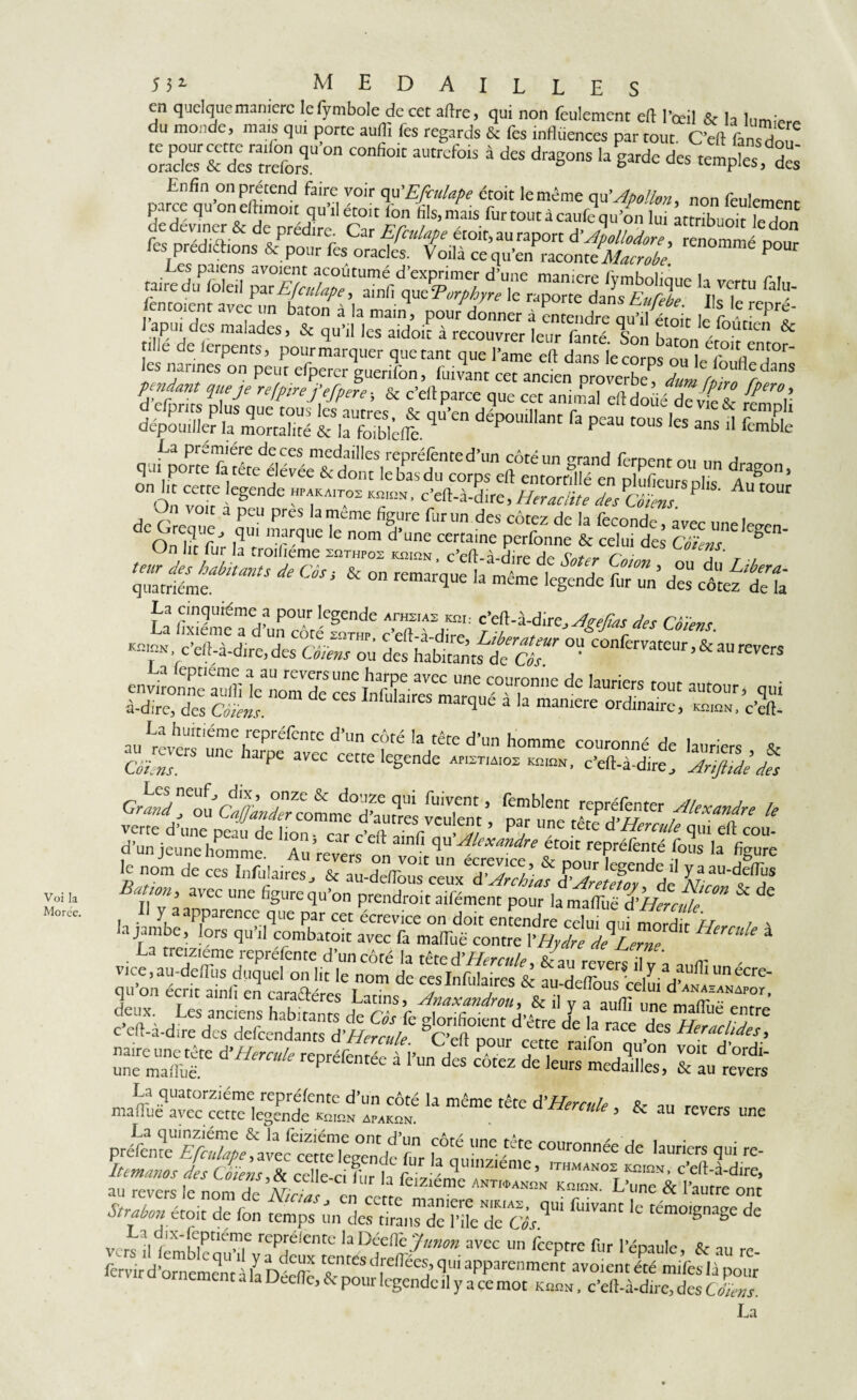 Voi Ia Mo ree. 5 3* medaille en quelque manière lelymbole de cet aftre, qui non feulement eft l’œil & la lurmW du monde, mais qui porte auflï fes regards & fes influences par tout. C’eft fan^don fon “n“ “”*» * d« ses rŒ terf*' fendant que je refprefefiere; & c’ell parce que cet animal eftdoüéTÂel ^v d cfpnrs plus que tous les autres, & qu’en dépouillant fa peau tous les ans d fï dépouiller la mortalité & la foiblcfle. F fcmbIe La première de ces medailles reprélènted’un côté un orand feroenr on Ar qui porte a tete élévée & dont le bas du corps efl entorttîlé en plufieurs dûs 4?^°° * on ht cette legende hpakaitos k^k, c’eft-à-dire, Heraclite des Côïens P A i ? voit a peu pres la meme figure fur un des cotez de la fécondé, avec une W 0 On \VfJ iqUl mrqUe le n°m d’une certaine perfonne & celui des Côïens g On lit fur la troilieme sîithpoz KmnN, c’eft-à-dire de Sntfr Cni™ a t ■/ teur des habitants de Côs, & on remarciue h mW I ^ a c 5 ,OU du Llbera~ quatrième. remarque la meme legende fur un des côtez de la f3 n^léme,f pour lc§cndc ArH2IAS Km.- c’eft-à-dire^Agejîas des Côïens ■ c’eft-àiireXSTû defhabitan utea? ° ’ COnferrateur >& au «vers environne auifi]c nom de cesInfak^ de IaUn^rS rout autour> qui à-dire, des Côïens 1 CS marque a la manière ordinaire, aura, c’eft- Batwn, avec une figure qu’on prendrait atfément pour la niairuë d’tÊrJdi ^ Hercuie à vice, au-deffiis^duquePonlit lenom de ces'lnfutras & fuTlftSid qu on écrit ainfi en caraftéres Latins, Anaxandrou, & il y aaucunemaifÛfem deux. Les anciens h-ihirmrc Ao rz. c, i •c ■ /I dum une mallue entre c’eli-à-dire desTfendânts d’W. / S^nh°,cnc d étre & la race des Heraclides, s» b ssitaK nus La quatorzième reprélentc d’un côté la meme rem J’ / 0 maftuë avec cette legende KninN _C d ’ & au revers La quinziéme & la feiziéme ont d’un côté une tête miimnn'0 u î Sz,gtefgsrifF* '■ au revers le nom de ACtw, en cette maniéré ^émo.gnageT Strabon ztoit de fon temps un des titans de l’üe de (W mo.gnage de a 'x-\fnê™ représente la Déefl'c Junon avec un feeptre fur l’épaule tk an re fèrvird’ornemen t\la OMT ^'nres Reliées, qui apparenment avoientété miles là pour r orncnient a la Decfte, & pour legende il y a ce mot Knra, c’eft-à-dire, des cZ La