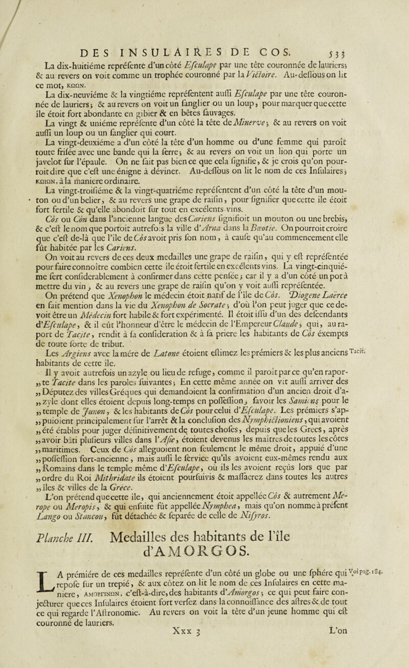 La dix-huitiéme repréfenre d’un côté Efcalape par une tête couronnée de lauriers* & au revers on voit comme un trophée couronné par \1V1fl01re. Au-defi'ouson lit ce motj KnnN. La dix-neuviéme & la vingtième repréfentent aufiî Efculape par une tête couron¬ née de lauriers* & au revers on voit un fanglier ou un loup, pour marquer que cette île étoit fort abondante en gibier & en bêtes làuvages. La vingt & unième repréfente d’un côté la tête de Minerve ; & au revers on voit aufiî un loup ou un langlier qui court. La vingt-deuxième a d’un côté la tête d’un homme ou d’une femme qui parole toute frifée avec une bande qui la ferre* & au revers on voit un lion qui porte un javelot fur l’épaule. On ne fait pas bien ce que cela lignifie, & je crois qu’on pour- roitdire que c’eft uneénigne à déviner. Au-deflous on lit le nom de ces Infulaires} kqiûn, à la maniéré ordinaire. La vingt-troifiéme & la vingt-quatrième repréfentent d’un côté la tête d’un mou¬ ton oud’unbelier, & au revers une grape de raifin, pour lignifier que cette île étoit fort fertile & qu’elle abondoit fur tout en excélents vins. Côs ou Cm dans l’ancienne langue desCariens figmfioit un mouton ou une brebis, & c’eft lenomque portoit autrefois la ville à’Arna dans la Bœotie. On pourrait croire que c’eft de-là que l’ile de Côs avoir pris fon nom, à caufe qu’au commencement elle fût habitée par les Cariens. On voit au revers de ces deux medailles une grape de raifin, qui y eft repréfentée pour faire connoître combien cette île étoit fertile en excélents vins. La vingt-cinquiè¬ me fert considérablement à confirmer dans cette penléej car il y a d’un côté un pot à mettre du vin , & au revers une grape de raifin qu’on y voit aufiî repréfentée. On prétend que Xenophon le médecin étoit natif de l’île de Côs. T)iogene Laërce en fait mention dans la vie du Xenophon de Socrate * d’où l’on peut juger que cede- voitêtreun Médecin fon habile & fort expérimenté. Il étoit iflu d’un des defeendants d 'Efculape ■> 8c il eût l’honneur detre le médecin de l’Empereur Claude 5 qui, aura- port de Tacite, rendit à fa confideration & à fa priere les habitants de Côs éxempts de toute forte de tribut. Les Argiens avec la mère de Latone étoient efiimez les prémiers & les plus anciens Tac!t> habitants de cette île. Il y avoir autrefois unazyle ou lieu de refuge, comme il paraît par ce qu’en rapor- „ te Tiacite dans les paroles Suivantes * En cette même année on vit aufiî arriver des Députez des villes Gréques qui demandaient la confirmation d’un ancien droit d’a- „ zyle dont elles étoient depuis long-temps en pofièflion^ favoir les Samiins pour le „temple de Junon, Scies habitants d eCôs pour celui d'Efculape. Les prémiers s’ap- „puioient principalement fur l’arrêt &la conclufion des Nymphitf ioniens „été établis pour juger définitivement de toutes chofes, depuis que les Grecs, après „avoir bâti plufieurs villes dans YAJîe* étoient devenus les maîtres de toutes les côtes „maritimes. Ceux de Côs alleguoient non feulement le même droit, appuié d’une „ pofièfiîon fort-ancienne , mais aufiî le fervice qu’ils avoient eux-mêmes rendu aux „Romains dans le temple même d'Efculape > où ils les avoient reçûs lors que par „ordre du Roi Mithridate ils étoient pourfuivis & mafiacrez dans toutes les autres „ îles & villes de la Grèce. L’on prétend que cette île, qui anciennement étoit appelléeGA & autrement Me- rope ou Mer opis, & qui enfuite fût appell éeNymphea, mais qu’on nomme à préfent Lango ou Stancou, fut détachée & feparée de celle de Nijyros. Planche IH. Medailles des habitants de l'île d’AMORGOS. 3) LA prémiére de ces medailles repréfente d’un côté un globe ou une fphére quiVoipag.'S^ repofe fur un trepié, & aux cotez on lit le nom de ces Infulaires en cette ma¬ niéré, AMorriNtiN, c’eft-à-dire,des habitants d'Aniorgos * ce qui peut faire con- jeêturer que ces Infulaires étoient fort verfez dans laconnoifiànce des afires&de tout ce qui regarde l’Aftronomie. Au revers on voit la tête d’un jeune homme qui efl: couronné de lauriers. Xxx i L’on