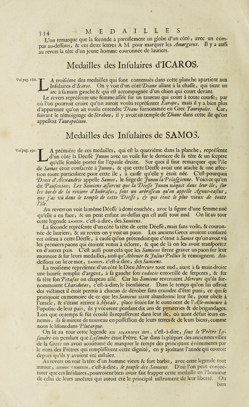 r 5 3 4 medailles L’on remarque que la fécondé a pareillement un globe d’un côté , avec un com¬ pas au-deflbus, & ces deux lettres A M. pour marquer les Amorgiens. Il y a aufli au revers la tête d’un jeune homme couronnée de lauriers. Medailles des Infulaires d’ICAROS. voipag. 186. TT- a troifiéme des medailles qui font contenues dans cette planche apartient aux * I Infulaires d'Icaros. On y voit d’un côté Diane allant à la chafle, qui tient un / arc à fa main gauche 6c qui eft accompagnée d’un chien qui court devant. Le revers repréfente une femme aiïife fur un taureau qui court à toute courte* par où l’on pourrait croire qu’on aurait voulu repréfenter Europe -, mais il y a bien plus d’apparence qu’on ait voulu entendre Diane furnommée en Grec Tauropolis. Car, fuivant le témoignage d cStrabon, il y a voit un temple de Diane dans cette île qu’on appelloit Tauropolium. Medailles des Infulaires de SAMOS. voîpag. 190. TT- A prémiére de ces medailles, qui eft la quatrième dans la planche, repréfente d’un côté la Déefie Junon avec un voile fur le derrière de fa tête 6c un fceptre ' qu’elle femble porter fur l’épaule droite. Sur quoi il faut remarquer que l’île de Samos étoit confacrée à Junon, 6c que cette Déefle avoit une atache 6c une affec¬ tion toute particuliere pour cette île , à caufe qu’elle y étoit née. C’eft-pourquoi \Denis à'Alexandrie appelle Samos, le fiégede Junon laEelafgienne. Voici ce qu’en dit cPau[amas * Les Samiens ajfurent que la Déejfe Junon naquit dans leur île -, fur les bords de la riviere d’imbrafus, fous un ar briffe au qu'on appelle Agnus-cafus j que fai vu dans le temple de cette Déejfe , & qui étoit le plus vieux de toute rîle. Au revers on voit la même Décile à demi couchée, avec la figure d’une femme nuë qu’elle a en face, 6c un petit enfant au-deffus qui eft aufti tout nud. On lit au tour cette legende samiun, c’eft-à-dire, des Samiens. La fécondé repréfente d’un côté la tête de cette Déeflè,mais fans voile, & couron¬ née de lauriers * & au revers on y voit un paon. Les anciens Grecs avoient confacré cet oifeau à cette Déefiè, à caufe qu’on prétendoit que c’étoit à Samos qu’on avoit vu les prémiers paons qui étoierit venus à éclorre, 6c que de là on les avoit tranfportez en d’autres pais. C’eft aufli pour cela que les Samiens firent graver un paon fur leur monnoie &fur leurs medailles, dvcdxoyd Athenée 6c Julius E ollux le témoignent. Au- deflous on lit ce mot, samihn, c’eft-à dire, des Samiens. La troifiéme repréfente d’un côté le Dieu Mercure tout nud, aiant à fa main droite une bourfe remplie d’argent, à fa gauche (on caducée entortillé de ferpents., 6c fur fa tête fon Eetafus ou chapeau ailé. Car les Samiens reveroienc Mercure qu’ils fur- nommoient Charidotos-> c’eft-à-dire, le bienfaiteur. Dans le temps qu’on lui offrait des viétimes il étoit permis à chacun de dérober fans craindre d’être puni * ce qui te pratiquoit en mémoire de ce que 1 es Samiens aiant abandonné leur île, pour obéïr à l’oracle, 6c s’étant retirez à Mycale, place fitüée fur le continent de YAfe-mineure à l’opofite de leur pais, ils y vécurent pendant dix ans de pyrateries & de brigandages. Lors que ce temps fe fût écoulé ils repafferent dans leur île, où aiant défait leurs en¬ nemis, ils fe mirent de nouveau enpoffeflîon de leurs terres & de leurs biens,comme nous lelifonsdans Elut arque. On lit au tour cette legende Eni atcanapoy iepe , c’eft-à-dire, fous le Erêtre Ly- fandre ou pendant que Lyfandre étoit Prêtre. Car dans la plupart des ancien nés villes de la Grèce on avoit acoûtumé de marquer le temps des principaux événements par le nom des Prêtres qui rempîiflbient cette dignité^ en y ajoutant l’année qui courait depuis qu’ils y avoient été inftalez. Au revers on voit la tête d’un homme vieux 6c fort barbu ^ avec cette legende tout autour, ahmoc cameihn, c’eft-à-dire, le peuple des Samiens. D’où l’on peut conjec¬ turer que ces Infulaires, pourraient bien avoir fait frapper cette medaille en rhonneur de celui de leurs ancêtres qui aurait été le principal inftrument de leur liberté. Ou bien