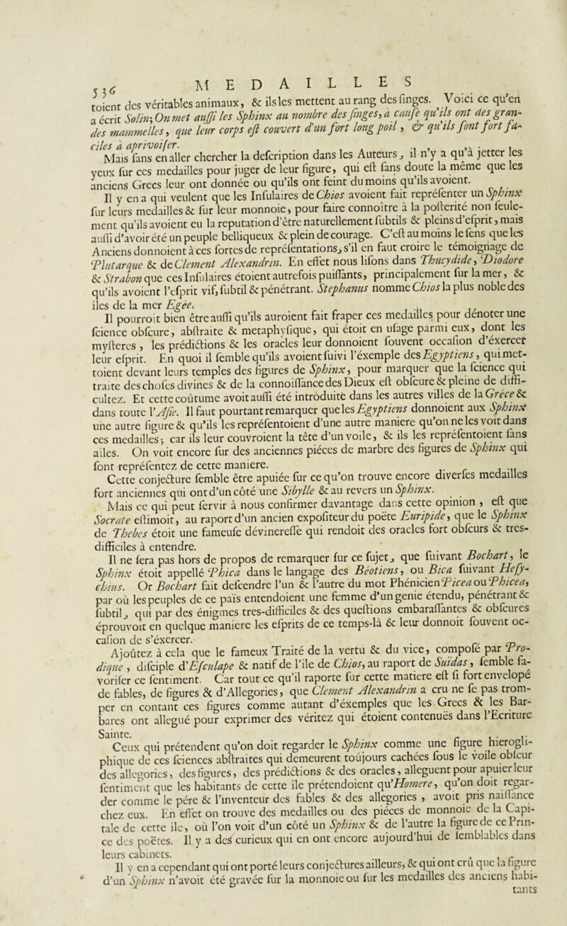 t E S 5 7.6 MED toient des véritables animaux, & ils les mettent au rang des linges. Voici ce qu’en a écrit Solin-, On met aujji les Sphinx au nombre des finges, a caufe qu'ils ont des gran¬ des mammelles, que leur corps eft couvert d'un fort long poil> cr qu ils font fort fa¬ ciles a aprivoifer. . .. , ,v • , Mais fans en aller chercher la defeription dans les Auteurs, il n y a qu a jetter es yeux fur ces medailles pour juger de leur figure, qui eft fans doute la meme que les anciens Grecs leur ont donnée ou qu’ils ont feint du moins qu’ils avoient. Il y en a qui veulent que les Infulaires deCkios avoient fait repréfenter un Sphinx fur leurs medailles & fur leur monnoie, pour faire connoître à la poftenté non feule¬ ment qu’ils avoient eu la réputation d’être naturellement lubtils & pleins d’efpnt, mais aufli d’avoir été un peuple belliqueux & plein de courage. C’eft au moins le fens que les Anciens donnoient à ces fortes de reprefentationsjS il en faut croire le témoignage de Tînt arque & de Clement Alexandrin. En effet nous lifons dans Thucydide, ‘Diodore &z Strabon que ces Infulaires étoient autrefois puifiants, principalement fur la mer, & qu’ils avoient l’efprit vif, fubtil & pénétrant. Stephanus nomme Cto la plus noble des îles de Ici mer Il pourrait bien être aufli qu’ils auraient fait fraper ces medailles pour dénoter une fcience obfcure, abftraite & metaphyfique, qui étoit en ufage parmi eux, dont les myfteres , les prédirions & les oracles leur donnoient fouvent occalion d’exercer leur efprit. En quoi il femble qu’ils avoient fuivi lexemple des Egyptiens, quimet- toient devant leurs temples des figures de Sphinx, pour marquer que la fcience qui traite des choies divines & de la. connoifiance des Dieux eft obfcure & pleine de difn- culcez. Et cette coutume avoit aufli ete introduite dans les autres villes de la Grèce dans toute YAfte. Il faut pourtant remarquer que les Egyptiens donnoient aux Sphinx une autre figure & qu’ils les repréfentoient d’une autre maniéré qu’on ne les voit dans ces medailles j car ils leur couvraient la tête d’un voile, <Se ils les repréfentoient fans ailes. On voit encore fur des anciennes pièces de marbre des figures de Sphinx qui font repréfentez de cette maniéré. - ... Cette conjedure femble être apuiée fur ce qu’on trouve encore diverics medailles fort anciennes qui ont d’un côté une Sibylle & au revers un Sphinx. Mais ce qui peut fervir à nous confirmer davantage dans cette opinion , eft que Socrate eftimoit, au raportd’un ancien expofiteurdu poète Euripide, que le Sphinx de Thebes étoit une fameufe dévinerefle qui rendoit des oracles fort obfcurs & tres- difficiles à entendre. . . Il ne fera pas hors de propos de remarquer fur ce fujet, que fuivant Bochart, le Sphinx étoit appellé B hic a dans le langage des Béotiens, ou B ica fuivant ELefy- chius. Or Bochart fait defeendre l’un & l’autre du mot Phénicien Eicea ou Thicea, par où les peuples de ce pais entendoient une femme d’un genie étendu, pénétrant & fubtil, qui par des énigmes tres-difficiles & des queftions embaraflantes & obfcures éprouvoit en quelque maniéré les efprits de ce temps-là leur donnoit fouvent oc¬ calion de s’éxercer. Ajoûtez à cela que le fameux Traite de la vertu & du vice, compote par dique , difciple d'EJculape & natif de l’ile de Cto, au raport de Suidas, femble fa- vorifer ce fentiment. Car tout ce qu’il raporte fur cette matière eft fi fort envelope de fables, de figures & d’Allégories, que Clement Alexandrin a cru ne fe pas trom¬ per en contant ces figures comme autant d’éxemples que les Grecs & Jes Bar¬ bares ont allégué pour exprimer des véritez qui etoient contenues dans 1 Ecriture Ceux qui prétendent qu’on doit regarder le Sphinx comme une figure hierogli phique de ces fciences abftraites qui demeurent toujours cachées fous le voile ob cur des allégories, des figures, des prédirions & des oracles, allèguent pour apuierleur fentiment que les habitants de cette île prétendoient qu'Homere> qu’on doit regar¬ der comme le père & l’inventeur des fables & des allégories , avoit pris naïf lance chez eux. En effet on trouve des medailles ou des pièces de monnoie de la Capi¬ tale de cette île, où l’on voit d’un côté un Sphinx & de l’autre la figure de ce Prin¬ ce des poètes. Il y a de/curieux qui en ont encore aujourd’hui de femblables dans leurs cabinets. Il y en a cependant qui ont porté leurs conjectures ailleurs, & qui ont cru que ia figure d’un Sphinx n’avoit été gravée fur la monnoieou fur les medailles deo anciens habi- 1 tants