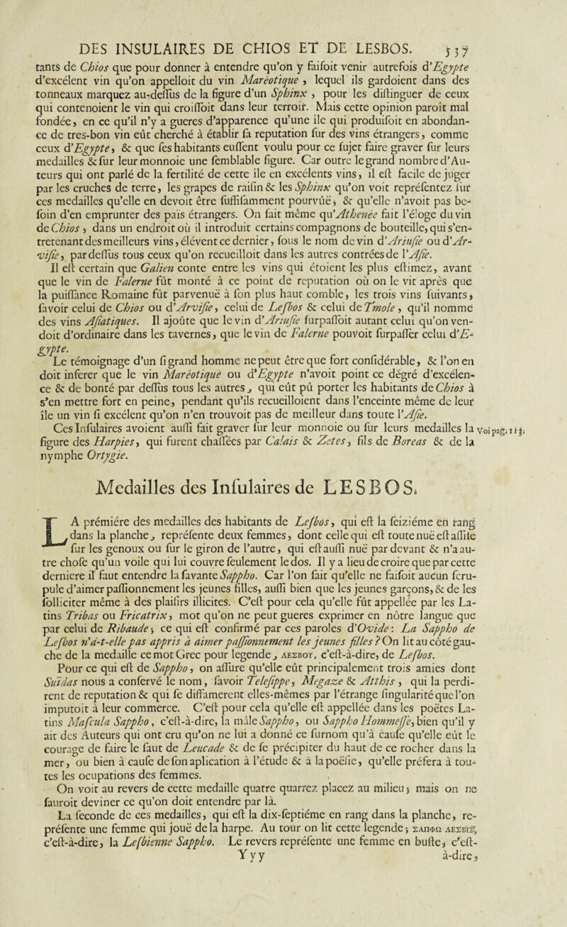 tams de Chios que pour donner à entendre qu’on y faifoit venir autrefois à'Egypte d’excélent vin qu’on appelloit du vin Maréotique , lequel ils gardoient dans des tonneaux marquez au-deftùs de la figure d’un Sphinx , pour les distinguer de ceux qui contenoient le vin qui croifioit dans leur terroir. Mais cette opinion paroît mal fondée, en ce qu’il n’y a gueres d’apparence qu’une île qui produifoit en abondan¬ ce de tres-bon vin eût cherché à établir fa réputation fur des vins étrangers , comme ceux d’ Egypte > & que fes habitants euffent voulu pour ce Sujet faire graver fur leurs medailles*^ fur leurmonnoie une femblable figure. Car outre legrand nombre d’Au¬ teurs qui ont parlé de la fertilité de cette île en excélents vins, il eft facile déjuger par les cruches de terre, les grapes de raifin& les Sphinx qu’on voit repréfentez iiir ces medailles qu’elle en devoit être fuffifamment pourvue, & qu’elle n’avoit pas be- foin d’en emprunter des païs étrangers. On fait même qu'Athenée fait l’é!oge du vin dcChios , dans un endroit où il introduit certains compagnons de bouteille, qui s’en¬ tretenant des meilleurs vins, élévent ce dernier, fous le nom devin d’Ariufïe oud 'Ar- 'vifîe, pardefîùs tous ceux qu’on recueilloit dans les autres contrées de YAfîe. Il eft certain que Galien conte entre les vins qui étoient les plus eftimez, avant que le vin de Falerne fût monté à ce point de réputation où on le vit après que la puiftance Romaine fût parvenue à fon plus haut comble, les trois vins fuivants, favoir celui de Chios ou d'Arvifie •> celui de Lefbos & celui dzTmole, qu’il nomme des vins AJiatiques. Il ajoute que le vin d'Armfie furpafioit autant celui qu’on ven- doit d’ordinaire dans les tavernes, que le vin de Falerne pouvoir furpaftèr celui d'E- gypte. Le témoignage d’un fi grand homme ne peut être que fort confidérable, & l’on en doit inferer que le vin Maréotique ou ôlEgypte n’avoit point ce dégré d’excélen- ce & de bonté par défiais tous les autres., qui eût pû porter les habitants de Chios à s’en mettre fort en peine, pendant qu’ils recueilloient dans l’enceinte même de leur île un vin fi excélent qu’on n’en trouvoit pas de meilleur dans toute YAfie. CesInfulaires avoient aufil fait graver fur leur monnoie ou fur leurs medailles la voipng.îi| figure des Harpies, qui furent chalfées par Calais & Zetes, fils de Boreas & de la nymphe Ortygie. Medailles des Infulaires de LESBOS. LA prémiére des medailles des habitants de Lefbos, qui eft la feiziéme en rang dans la planche., repréfente deux femmes, dont celle qui efi: toutenuë efiafiite fur les genoux ou fur le giron de l’autre, qui eftaufiî nuë par devant & n’a au¬ tre chofe qu’un voile qui lui couvre feulement le dos. Il y a lieu de croire que par cette derniere il faut entendre la favanteSappho. Car l’on fait qu’elle ne faifoit aucun feru- pule d’aimer paflionnement les jeunes filles, aufil bien que les jeunes garçons, & de les folliciter même à des plaifirs illicites. C’eft pour cela qu’elle fût appellée par les La¬ tins Tribas ou Fricatrix, mot qu’on ne peut gueres exprimer en nôtre langue que par celui de Ribaude3 ce qui efi: confirmé par ces paroles d’Ovide: La Sappho de Lefbos n’a-t-elle pas appris à aimer pajfionnement les jeunes filles? On lit au côté gau¬ che de la medaille ce mot Grec pour legende j aesbot, c’eft-à-dire, de Lefbos. Pour ce qui efi: de Sappho, on afiîire qu’elle eût principalement trois amies dont Suidas nous a confervé le nom, favoir Telefîppe, Megaze & Atthis , qui la perdi¬ rent de réputation & qui fe diffamèrent elles-mêmes par l’étrange fingularité que l’on imputoit à leur commerce. C’eft pour cela qu’elle efi appellée dans les poètes La¬ tins Mafcula Sappho, c’eft-à-dire, la mâle Sappho, ou Sappho Hommeffc^ bien qu’il y ait des Auteurs qui ont cru qu’on ne lui a donné ce furnom qu’à caufe qu’elle eût le courage de faire le faut de Leucade 6t de fe précipiter du haut de ce rocher dans la mer, ou bien à caufe de fon aplication à l’étude &z à lapoëfîe, qu’elle préfera à tou-* tes les ocupations des femmes. On voit au revers de cette medaille quatre quarrez placez au milieu 3 mais on ne fauroit deviner ce qu’on doit entendre par là. La fécondé de ces medailles, qui eft la dix-fèptiéme en rang dans la planche, re¬ préfente une femme qui jouë de la harpe. Au tour on lit cette legende 3 2And>n aesbïs, c’eft-à-dire, la Lefbienne Sappho. Le revers repréfente une femme en bufie, c’eft- Yyy à-dire j