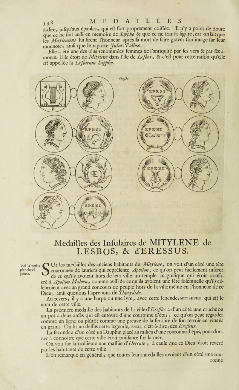 à-dire, jufqu’aux épaules, qui efl fort proprement coiffée. Il n’y a point de doute que ce ne (oit aufli en mémoire de Safpho & que ce ne foit là figure > car on fait que les Mityleniens lui firent l’honneur après fa mort de faire graver fon image fur leur monnoie, ainfi que le raporte 'Julius Pollux. Elle a été une des plus renommées femmes de l’antiquité par fes vers & par fès a- mours. Elle étoit de Mitylene dans l’île de Lefbos, & c’efl pour cette raifon qu’elle efl appellée la Lefbienne Sappho. Medailles des Infulaires de MITYLENE de LESBOS, & d’ERESSUS. voila petite P Ur les medailles des anciens habitants de Mitylene, on voit d’un côté une tête planche ci- ^ couronnée de lauriers qui repréfente Apollon j ce qu’on peut facilement inférer jointe. VJ ^ ce qu’ils avoient hors de leur ville un temple magnifique qui étoit confà- cré à Apollon Maloen, comme aufli de ce qu’ils avoient une fête folemnelle qu’ils cé- lébroient avec un grand concours de peuple hors de la ville même en l’honneur de ce Dieu, ainfi que nous l’aprenons de Thucydide. Au revers, il y a une harpe ou une lyre, avec cette legende, mïtiahnhs , qui efl le nom de cette ville. La prémière medaille des habitants de la ville d’EreJfus a d’un côté une cruche ou un pot à deux anfes qui efl entouré d’une couronne d’épis ; ce qu’on peut regarder comme un figne ou plutôt comme une preuve de la fertilité de fon terroir en vins & en grains. On lit au-defïùs cette legende, epesi, c’efl-à-dire, des Erefiens. La fécondé a d’un côté un Dauphin placé au milieu d’une couronne d’épis, pour don¬ ner à connoître que cette ville étoit puiflante fur la mer. On voit fur la troifiéme une mafîuë d'Hercule , à caufe que ce Dieu étoit révéré par les habitants de cette ville. L’on remarque en général, que toutes leur s medailles avoient d’un côté une cou¬ ronne