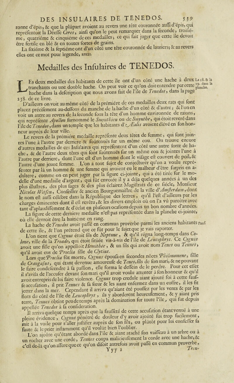 ronne d’épis, & que la plupart avoient au revers une tete couronnée auffi d épis, qui repréfentoit la Déefle Ceres, ainfi qu’on le peut remarquer dans la fécondé, troiiié- me, quatrième & cinquième de ces medailles; ce qui fait juger que cette île devoir être fertile en blé & en toutes fortes de grains. <. La fixiéme & la feptiémeont d’un côté une tete couronnée de lauriers; Seau revers elles ont ce mot pour legende, epesi. Medailles des înfulaires de TENEDOS. Es deux medailles des habitants de cette île ont d’un côté une hache a deux La 18. & h , tranchants ou une double hache. On peut voir ce qu on doit entendre par cette planc!lCs hache dans la defeription que nous avons fait de 1 ile de Tenedos, dans la page 238. de ce livre. . . ... . r D’ailleurs on voit au même côté de la première de ces medailles deux î ats qui lonc placez précifement au-defibus du manche de la hache d’un côté & d autre; & 1 on en voit un autre au revers de laieconde fous la tete d un homme environnée de îaions, qui repréfonte Apollon furnommé le Smynthien ou deSmynthe, qui étoit révéré dans file de Tc:nedos, dans un temple que les habitants d’eyEolis avoient élevé en fon hon¬ neur auprès de leur ville. . r . . Le revers de la prémière medaille repréfonte deux tetes de femme, qui font join¬ tes l’une à l’autre par derrière & foûtenuës fur un même cou. On trouve encoie d’autres medailles de ces Infulaires qui repréfentent d’un côté une autre forte de ha¬ che , & de l’autre deux têtes qui font foûtenuës fur un meme cou &; jointes 1 une a l’autre par derrière, dont l’une eft d’un homme dont le vifage efi: couvert de poil,& l’autre d’une jeune femme. L’on a tout fujet de conjectuiei qu on a voulu îepré- fenter par là un homme & une femme qui avoient eu le malheur d’être furpns en a- dultere, comme on en peut juger par la figure ci-jointe, qui a été tirée fur le mo- delle d’une medaille d’argent, qui fût envolée il y a déjà que ques années a un des plus illuftres, des plus fages & des plus éclairez Magiflrats de ce fiec.e, Mon leur Nicolas JVitfen, Confeiller & ancien Bourguemaifcre de la ville d Amfierdam, donc le nom eft auffi célébré dans la République des lettres , qu il 1 eft d ailleurs par les charges éminentes dont il ell revêtu,& les divers emplois où on 1 a vu paroitreavec tant d’aplaudiflement & d’éclat en plufieurs ocafions depuis un bon nombre d années. La figure de cette derniere medaille n’eftpas repréfentée dans la planche ci-jointe, où elle devroit être la huitième en rang. . . . La hache de Tenedos avoit paffé en commun proverbe parmi les anciens haoitants Pau£ de cette île, & l’on prétend que ce fût pour le fujet que je vais raporcer. L’on tient que Cygnus étoit fils de Neptune , & qu’il régna long-temps dans C0- lone, ville de la Troade, qui étoit fitiiée vis-à-vis de l’île de Leucophrys. Ce Cygnus avoit une fille qu’on appelloit Hemithêe , & un fils qui avoit nom Tenes ou fermesi qu’il avoit eus de froclia fille de Clytius. cu Lors queTroclia fût morte, Cygnus époufaen fécondés noces Thilonomene, fille de Craugafus, qui étant devenue amoureufe de Tenes,û\s de fon mari, & ne pouvant le faire condefeendre à fa pafiîon, elle forma le deffoin de le perdre. Pour cet effet: il s’avifa de l’accufer devant fon mari qu’il avoit voulu attenter à fon honneur & qu il avoit entrepris de lui faire violence. Cygnus trop credule aiant ajoute loi a cette laïu- fe aceufàtion, il prit Ternes & là foeur & les aiant enfermez dans un coltre, il es fit ietter dans la mer. Cependant il arriva qu’aiant été poulfoz par les vents & par les flots du côté de l’île de Leucophrys , ils y abordèrent heureufement, & 7Pns terre, Ternies obtint peu de temps après la domination fur toute 1 île., qui lut depuis appellée Tenedos à là confideration. , . , Il arriva quelque temps après que la fauflèté de cette accufation étant venue a une pleine évidence , Cygnus pénétré de douleur d’y avoir ajouté foi trop facilement, mit à la voile pour s’aller juftifier auprès de fon fils, ou plûtot pour lui confelfor fa faute & le prier inftamment qu’il voulût bien l’oublier. , L’on aioûte qu’étant abordé dans l’île & aiant ataché fon vaiffoau a un arbre ou a un rocher avec une corde, Tenues coupa malicieufement la corde avec une hache,& c’eft de-là qu’on alTure que ce qu’on difoit autrefois avoit pafiTé en commun proverbe, ^ Yyy 2 J-rtn-