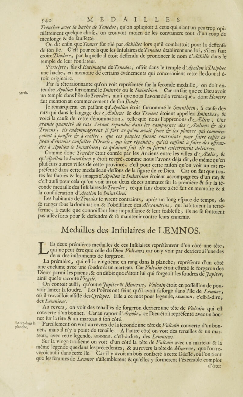 Trencher avec la hache de Tenedos, qu’on apliquoit à ceux qui niant un peu trop opi¬ niâtrement quelque chofe, on trouvoit moien de les convaincre tout d’un coup de menfonge & de fauflètté. On dit enfin qu zTennes fut tüé par Achille s lors qu’il combattoit pour la deffenfe de fon île. C’eft: pour cela que les Infulaires de établirent une loi, s’il en faut croirzDiodore, par laquelle il étoit deffendu de prononcer le nom d’Achille dans le temple de leur fondateur. Tericlyte, fils d’Eutimaque de Tenedos, offrit dans le temple & Apollon à Delphes une hache, en mémoire de certains événements qui concernoient cette île dont il é- toit originaire. Par la têteraionnante qu’on voit repréfentée fur la fécondé medaille ^ on doit en¬ tendre Apollon furnommé le Sminthe ou le Sminthien. Car on fait que ce Dieu avoir un temple dansl’île dzTenedos^ ainfi que nous l’avons déjà remarqué, dontHomere fait mention au commencement de fon Iliade. Je remarquerai en paflant qu’Apollon étoit furnommé le Sminthien, à caufe des rats qui dans le langage des o'Eoliens &c des Troiens étoient appeliez Sminthe s -, & voici la caufe de cette dénomination., telle que nous l’apprenons d’^yElien -, Une grande quantité de rats s'étant répandue dans les campagnes des e^Æoliens & des Troiens , ils endommagèrent fi fort ce quon avoit femé & les plantes qui commen¬ çaient a pouffer & a croître , que ces peuples furent contraints pour faire cejfer ce fléau denvoier confulter l Oracle, qui leur répondit, qu ils eujfent a faire des offran¬ des à Apollon le Sminthien -, ce quaiant fait ils en furent entièrement délivrez. Comme donc Tenedos étoit contée par les Anciens entre les villes d’c_ALolie > 8c qu’Apollon le Sminthien y étoit révéré, comme nous l’avons déjà dit, de même qu’en plufieurs autres villes de cette province, c’eft pour cette raifon qu’on voit un rat re- préfenté dans cette medaille au-defîous de la figure de ce Dieu. Car on fait que tou¬ tes les ftatuës & les images dé Apollon le Sminthien étoient accompagnées d’un rat; & c’eft aufll pour cela qu’on voit un ou deux de ces animaux fur la prémiére & fur la fé¬ condé medaille des Infulaires de 7m^<zr; ce qui fans doute a été fait en mémoire 8c à la confédération d'Apollon le Sminthien. Les habitants dzTenedos fe virent contraints, après un long efpace de temps, de fe ranger fous là domination & l’obéïflance des Alexandrins, qui habitoient la terre- ferme, à caufe que connoiflànt leur impuiflànce & leur foiblefiè, ils ne fe fentoient pas aflèz forts pour fe defièndre & fe maintenir contre leurs ennemis. Medailles des Infulaires de LEMNOS. L Es deux prémières medailles de ces Infulaires repréfentent d’un côté une tête, qui ne peut être que celle du Dieu Vulcain i car on y voit par derrière à l’une des deux des inftruments de forgeron. La prémiére^ qui eft la vingtième en rang dans la planche, repréfente d’un côté une enclume avec une foudre & un marteau. Car Vulcain étoit eftimé le forgeron des Dieux parmi les païens, & ondifoitquec’étoit lui qui forgeoit les foudres de Jupiter, ainfi que le raconte Virgile. On contoit aufll, qu’outre Jupiter & Minerve, Vulcain étoit en poflèflion de pou¬ voir lancer la foudre. Les Poètes ont feint qu’il avoit fa forge dans l’île de Lemnos, où il travailloit aflîflé desCÿclopes. Elle a ce mot pour legende, aemnian , c’eft-à-dire, des Lemniens. Au revers., on voit des tenailles de forgeron derrière une tête de Vulcain qui eft couverte d’un bonnet. Car au raport d’Arnobe, ce Dieu étoit repréfènté avec un bon¬ net fur la tête &un marteau à fon côté. Pareillement on voit au revers de la féconde une têtedç. Vulcain couverte d’un bon¬ net, mais il n’y a point de tenaille. A l’autre côté on voit des tenailles 8c un mar¬ teau, avec cette legende, aemniqn, c’eft-à-dire, des Lemniens. Sur la vingt-troifiéme on voit d’un côté la tête de Vulcain avec un marteau & la meme legende que dans les précédentes > & au revers la tête de Minerve, que l’on re- veroitauili dans cette île. Car il y avoit un bois confacré à cette Déefîé,oùl’on tient que les femmes de Lemnos s’aflemblerent & qu’elles y formèrent l’exécrable complot d’ôter