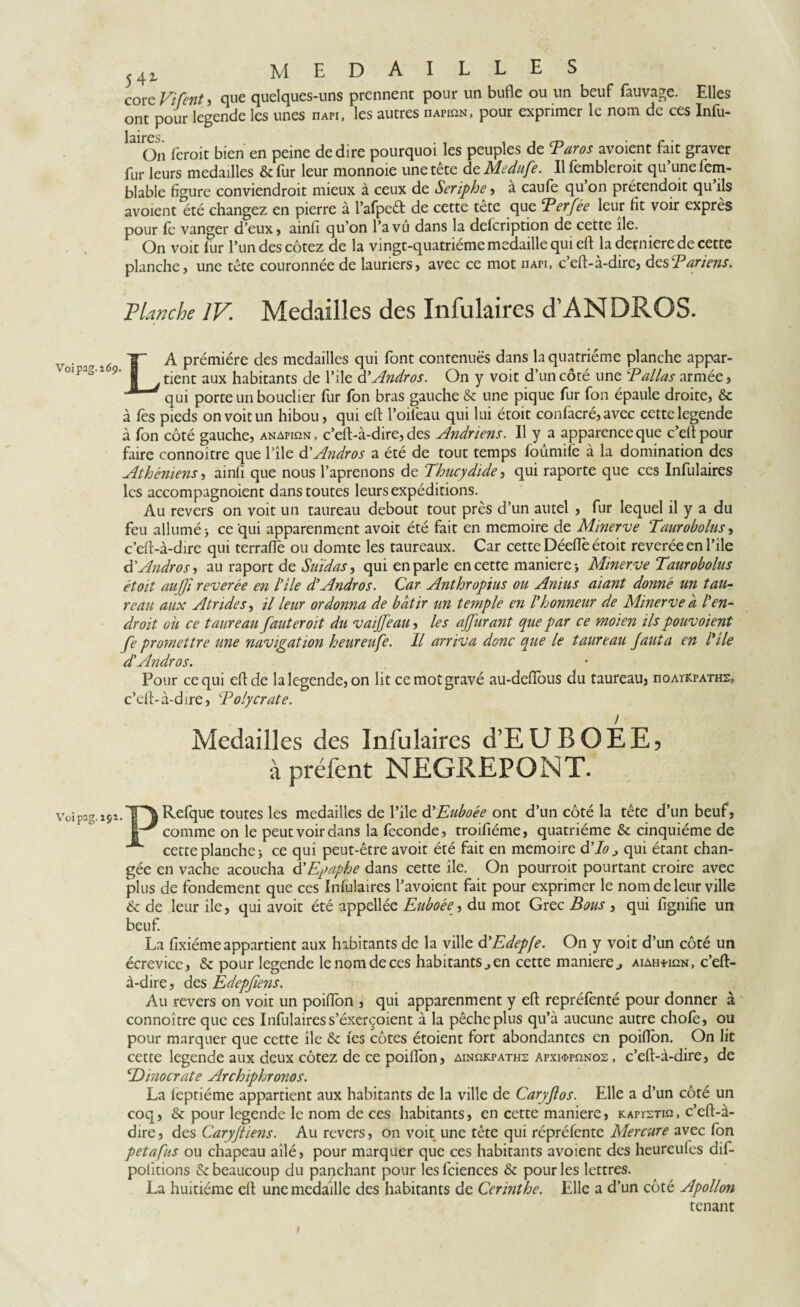 core Vifenti que quelques-uns prennent pour un bufle ou un beuf fauvage. Elles ont pour legende les unes iiapi, les autres nArinN, pour exprimer le nom de ces Infu- 1 aire s. On ferait bien en peine de dire pourquoi les peuples de Baros avoient fait graver fur leurs medailles & fur leur monnoie une tête de Medufe. Il fembleroit qu’une fem- blable figure conviendroit mieux à ceux de Seriphe, a caufe qu on prétendoit qu ils avoient été changez en pierre à l’afped de cette tête que Berfée leur fit voir exprès pour fe vanger d’eux, ainfi qu’on l’a vu dans la defeription de cette île. On voit fur l’un des cotez de la vingt-quatrième medaille qui eft ladernieredecette planche, une tête couronnée de lauriers, avec ce mot nAPi, c’eft-à-dire, des T ariens. Planche IV. Medailles des Infulaires d’ANDROS. v • a 2Ó A prémiére des medailles qui font contenues dans la quatrième planche appar- °ip 3 1 9 § j tient aux habitants de l’ile d ’Andros. On y voit d’un côté une T allas armée, 1 qui porte un bouclier fur fon bras gauche & une pique fur fon épaule droite, & à fes pieds on voit un hibou, qui eft l’oifeau qui lui étoit confacré, avec cette legende à fon côté gauche, anapiqn, c’eft-à-dire, des Andriens. Il y a apparence que c’eft pour faire connoître que l’île à'Andros a été de tout temps foûmife à la domination des Athéniens, ainfi que nous l’aprenons de Thucydide, qui raporte que ces Infulaires les accompagnoient dans toutes leurs expéditions. Au revers on voit un taureau debout tout près d’un autel , fur lequel il y a du feu allumé j ce qui apparenment avoir été fait en mémoire de Minerve Taurobolusy c’eft-à-dire qui terrafle ou domte les taureaux. Car cette Déeftè étoit reverée en l’ile tTAndroS) au raport de Suidas, qui en parle en cette manières Minerve Taurobolus étoit aiijji reverée en hile d'Andros. Car Anthropius ou Anius aiant donné un tau¬ reau aux Atndes, il leur ordonna de bâtir un temple en I'honneur de Minerve a l'en¬ droit oh ce taureau fauter oit du vaijfeau, les ajfurant que par ce moien ils pouvoient fe promettre une navigation heureufe. Il arriva donc que le taureau fauta en l'ile d'Andros. Pour ce qui eft de la legende, on lit ce mot gravé au-deftbus du taureau, noAïKPATHZ, c’eft-à-dire, Bolycrate. Medailles des Infulaires d’EUBOEEj à préfent NEGREPONT. Voipag.îsi.TT'JR^fque toutes les medailles de l’ile d'Euboée ont d’un côté la tête d’un beuf, if comme on le peut voir dans la fécondé, troifiéme, quatrième & cinquième de *■ cette planche > ce qui peut-être avoir été fait en mémoire d'Io j qui étant chan¬ gée en vache acoucha d'Egaphe dans cette île. On pourrait pourtant croire avec plus de fondement que ces Infulaires l’avoient fait pour exprimer le nom de leur ville & de leur île, qui avoir été appellée Euboéey du mot Grec Bous , qui fignifie un beuf. La fixiéme appartient aux habitants de la ville d'Edepfe. On y voit d’un côté un écrevice, & pour legende le nom de ces habitants., en cette maniéré j aiah^ian, c’eft- à-dire , des Edcpfiens. Au revers on voit un poifton , qui apparenment y eft repréfenté pour donner à connoître que ces Infulaires s’éxerçoient à la pêche plus qu’à aucune autre chofe, ou pour marquer que cette île & fes côtes étoient fort abondantes en poifton. On lit cette legende aux deux cotez de ce poifton, ainp.kpaths Apxi«ppnNos, c’eft-à-dire, de cDinocrate Archiphronos. La leptiéme appartient aux habitants de la ville de Caryflos. Elle a d’un côté un coq, & pour legende le nom de ces habitants, en cette maniéré, kapïsti« , c’eft-à- dire, des Caryftiens. Au revers, on voit une tête qui répréfente Mercure avec Ion petafus ou chapeau ailé, pour marquer que ces habitants avoient des heureufes dif- polïtions & beaucoup du panchant pour lesfciences & pour les lettres. La huitième eft une medaille des habitants de Cerinthe. Elle a d’un côté Apollon tenant >