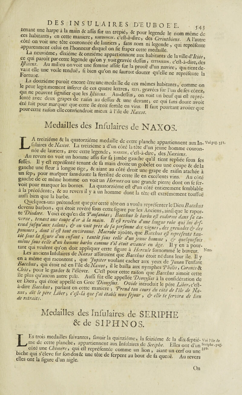 DES INSULAIRES D’E U B O E'E. ■ ces habï'ranrs^n r!rrmain & ^ fl'r n trepi£> A Pour legende le nom même de ces Habitants, en cette manière, khpinqqn, c’eft-à-dire, des Corinthiens. A Tautre cote on voit une tête couronnée de lauriers , fans nom ni legende oui reoréfenre apparenment celui en l’honneur duquel on fit fraper cette medaille. ’ * P La neuvième, dixiéme & onzième appartiennent aux habitants de la ville d'itiée* ce qui paroit par cette legende qu’on y voitgravée deflïis, istiaieqn, c’eft-à-dire des Iflieens Au milieu on voit une femme aflile fur la prouë d’un navire, qui tient de- Fortm!& Une ™ C rendUê’ f‘ b'en qU’°n n£ faWolt qu’elle ne repréfauc la le parolt êrreune medaille de ces mêmes habitants, comme on le peut légitimement inferer de ces quatre lettres, isti, gravées fur l’un defes enter qui ne peuvent lignifier que les Ifîtéens. Au-deflus* on voit un beuf qui ell repré- fente avec deux grapes de raifin au delfus & une devant-, ce qui Ls doute S ete lait pour marquer que cette fie étoit fertile en vins. Il faut pourtant avoüercic pour cette ration elle conviendroit mieux à l’ile de Naxos. P fi- Medailles des Infulaires de NAXOS. LA treizième & la quatorzième medaille de cette planche appartiennent aux In- Voipag.jft, fulaires de Naxos. La treiziéme a d’un côté la tête d’un jeune homme couron- nee de lauriers, avec cette legende, nasion, c’eft-à-dire, desNaxiens. ç 4U reXerj> °n volt™ homme afiis fur fa jambe gauche qu’il tient repliée fous les feiïes. Il y eft reprefenté tenant de fa main droite un gobelet ou une coupe &de la gauche une fleur a longue tige., & aiant au côté droit une grape de raifiruitachée à un fep, pour marquer lans doute la fertilité de cette fie en excélents vins. Au côté gauche ae ce meme homme on voit un Hermes ou une grande pierre dont on fe fer ræc*ueiles bornes'iLa qrarrz,éme dî d>m^tobhw; numPb,en que li btbe. ^ Y h°mme d°M ,a têce eft ^marnent touffue devenu^ barbon'5 £0“, W*6 tê‘eon a™»b’ repréfenter le DieuBacehus ûcrenu barbon, qui eto t revere fous cettefigure par les Anciens,ainfique le raoor- te Uiodore. \ oici ce qu en dit ‘Paufamas-, Bacchus le barbu efl endormi dans fa ca ■Verne, tenant une coupe for à la main. Il efi revêtu d'une liZerobe Zi llîdZ vendjufqu aux talons, èr on voit pris de fa perfome des vignet, des orelad s & des ZZZÛ/u T f tmtr,r0nné- MaCrobe ai°ûte, que Bacchls e/reprefenZtan¬ tôt fous la figure d un enfant, tantôt fous celle dmjeune homme , & quelquefois ma,te fous celle d un homme barbu comme s'il étoit avancé en âge II v en a pour tant qur veulent qu’on doit appliquer cette figure à Hercule furnomm/le buveur. Les anciens Infulaires de Naxos affuroient que Bacchus étoit né dans leur île II v en a meme qui racontent, que Jupiter voulant cacher aux yeux de funon l’enfant cl7sZoTC^éZZZ deNit°f 11 le baiila aux nymphes ‘Ph dis. Cor cm s tk Ueis , pour le garder & I elever. C eft pour cette raifon que Bacchus aimoit cette œ Dieu4ouî’ém rrufl‘ ^t el|e aPPellée P>ionyfias à la confidération de fdü ft„q/ fP 6 en Grec T>wnyf‘us- OtoVc introduit le père Liber,c’eft- xî ÊI hi ' rpa/ ant “tte maniere ’ ‘Prend ton cours du côte de l'ile de Na- de Mrai Z ^ ^ ^ HMi mmJéjmr > & elle te fervira de lieu Nons Medailles des Infulaires de SERIPHE & de SI PH N O S. LEs trois medailles fuivantes, ravoir la quinziéme, la feiziéme & la dix-feptié- de me de cette planche, appartiennent aux Infulaires de Seriphe. Elles ont d’uns™phe.p»g. cote une Chimère , qui eft repréfentée comme un lion , aiant un cerf ou une ”*■ aZlTl Z A- ^ tête de fcrpent au bouc de fa >lueuë- Au revers elles ont la hgure d un aigle. On