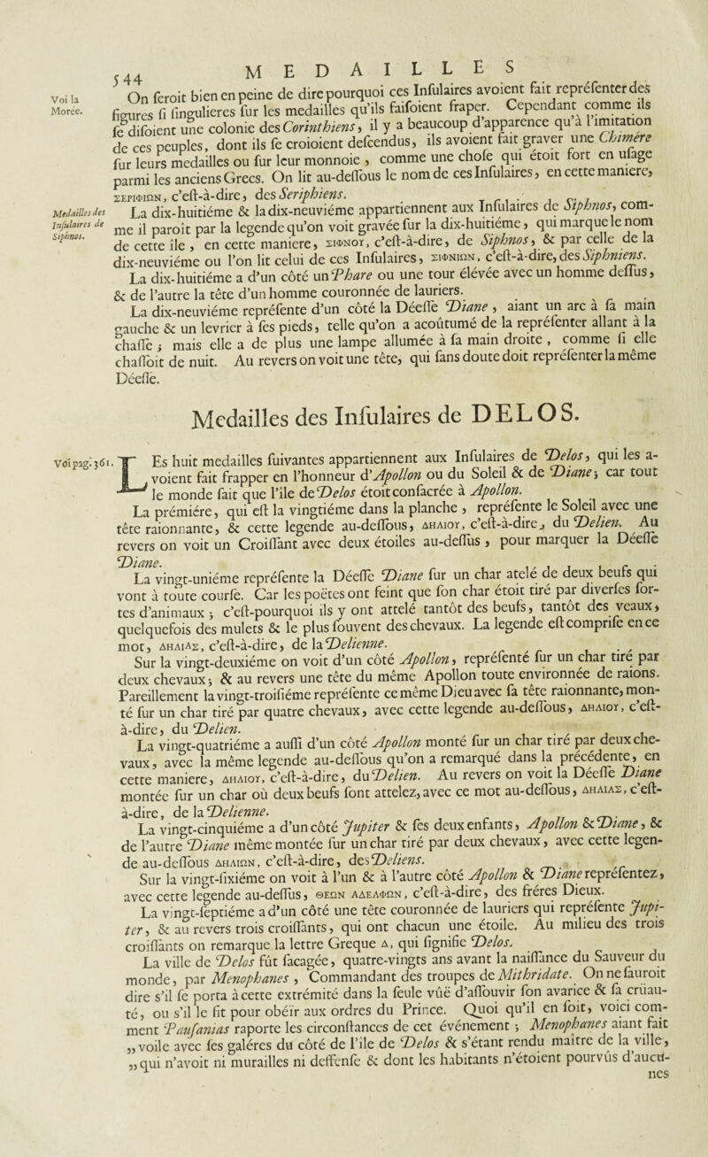 Voi la Morée. Medailles des Infulaires de Siphnos. Vöipag^ói 5 44 MEDAILLES On feroit bien en peine de dire pourquoi ces Infulaires avoicnt fait reprefenterde., figures fi fingulieres fur les medailles qu’ils faifoient fraper. Cependant comme ils fcdifoient une colonie des Corinthiens* il y a beaucoup d apparence qu a imjtatio de ces peuples, dont ils fe croioient defcendus, ils avouait fait graver une Ch mere fur leurs medailles ou fur leur monnoie , comme une choie qui etoit fort en ufage parmi les anciens Grecs. On lit au-deflbus le nom de ces Infulaires, en cette manière, sEmir.N, c’eft-à-dire, des Seriphiens. . Trr' j La dix-huitième & ladix-neuviéme appartiennent aux Infulaires de Stphnos•> com¬ me il paroît par la legende qu’on voit gravée fur la dix-huitiéme, qui marque le nom de cette île , en cette maniéré, sionoï, c’eft-à-dire, de Siphnos, & par celle de la dix-neuviéme ou l’on lit celui de ces Infulaires, sm-nihn, c’eft-à-dire, desSiphniens. La dix-huitiéme a d’un côté un'Phare ou une tour élévée avec un homme dellus, 6 de l’autre la tête d’un homme couronnée de lauriers. La dix-neuviéme repréfente d’un cote la Deellè 'Diane , aiant un arc a (a main gauche 8c un levrier à lès pieds, telle qu’on a acoutume de la reprefenter allant à la chaflè i mais elle a de plus une lampe allumée à fa main droite , comme li elle chafioit de nuit. Au revers on voit une tête, qui fans doute doit représenter la même Décile. Medailles des Infulaires de DEL O S. LEs huit medailles fuivantes appartiennent aux Infulaires de Delos, qui Ies voient fait frapper en l’honneur ôl Apollon ou du Soleil 8c de 'Diane j car tout le monde fait que l’ile deDelos étoitconfacrée à Apollon. La prémiére, qui eft la vingtième dans la planche , repréfente le Soleil avec une tête raionnante, & cette legende au-dellbus, ahaioï, c’eft-à-dire„ du Delien. Au revers on voit un Croiflant avec deux étoiles au-deflus , pour marquer la Deelie tPianp. La vin^t-uniéme repréfente la Déefle 'Diane fur un char atele de deux beufs qui vont à toute courlè. Car les poètes ont feint que fon char étoit tiré par diverfes for¬ tes d’animaux * c’eft-pourquoi ils y ont attelé tantôt des beufs, tantôt des veaux, quelquefois des mulets & le plus fou vent des chevaux. La legende eftcomprife en ce mot, ahaias, c’eft-à-dire, de laïRetienne. Sur la vingt-deuxième on voit d’un cote Apollon, reprefente fur un char tire par deux chevaux i & au revers une tête du même Apollon toute environnée de raions. Pareillement la vingt-troifiéme repréfente ce meme Dieu avec fa tetc raionnante, mon¬ té fur un char tiré par quatre chevaux, avec cette legende au-dellbus, ahaioy, ceu- du P h en La vingt-quatrième a auflî d’un côté Apollon monté fur un char tiré par deux che¬ vaux, avec la même legende au-deflbus qu’on a remarqué dans la précédente, en cette maniéré, ahaiot, c’cft-à-dire, duDelien. Au revers on voit la Déefle Diane montée fur un char où deux beufs font attelez, avec ce mot au-deflbus, ahaias, c’eft- à-dire , de la Dehenne. , La vingt-cinquième a d’un côté Jupiter & fes deux enfants, Apollon 8c Diane, & de l’autre Diane même montée fur un char tiré par deux chevaux, avec cette legen¬ de au-deflbus ahaiun, c’eft-à-dire, dtsDeliens. Sur la vingt-fixiéme on voit à l’un 8c à l’autre cote Apollon 8c Diane reprefèntez, avec cette legende au-deflus, ©eun aaeaæun, c’eft-à-dire, des frères Dieux. La vingt-fcptiéme a d’un côté une tête couronnée de lauriers qui repréfente Jupi¬ ter , 8c au revers trois croiflànts, qui ont chacun une étoile. Au milieu des trois croiflants on remarque la lettre Greque a, qui lignifie Delos, La ville de Delos fût fàcagée, quatre-vingts ans avant la naiflance du Sauveur du monde, par Menophanes , Commandant des troupes dt Alithridate. Onnefauroit dire s’il fe porta à cette extrémité dans la feule vue d’aflouvir fon avarice 8c fa cruau¬ té, ou s’il le fit pour obéir aux ordres du Prince. Quoi qu’il en loit, voici com¬ ment 'Paufanias raportc les circonftances de cet événement -, Menophanes aiant fait „voile avec fes galères du côté de l’ile de Delos 8c s’etant rendu maître de la ville, „qui n’avoit ni murailles ni deffenfè 8c dont les habitants n’étoient pourvus d aucü-