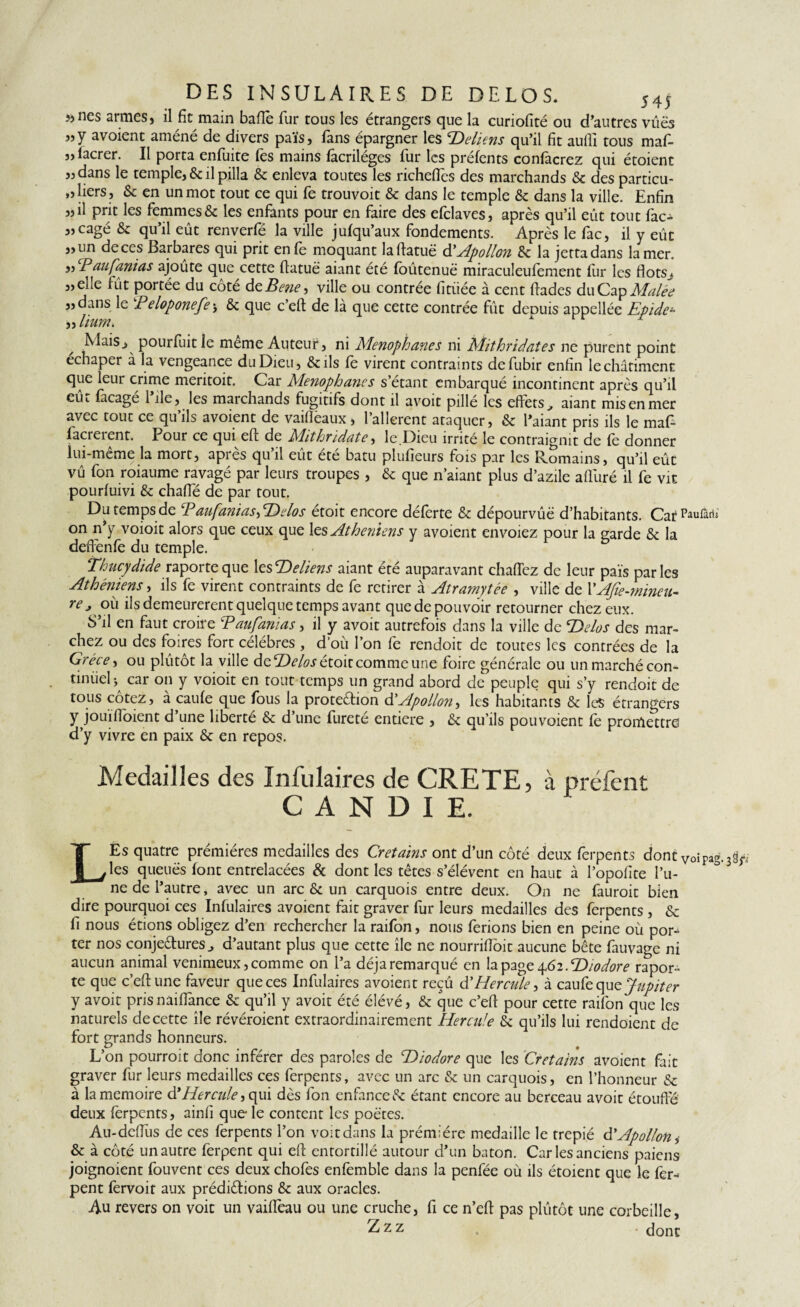 DES INSULAIRES DE DELOS. 545 » nés armes, il fit main bafiè fur tous les étrangers que la curiofité ou d’autres vues «Y avoient améné de divers païs, fans épargner les T)eliens qu’il fit aufli tous maf- ,, lacrer. Il porta enfuite fes mains facriléges fur les préfents confacrez qui étoient „dans le temple, & il pilla & enleva toutes les richeftès des marchands & des particu¬ liers, & en un mot tout ce qui fe trouvoit & dans le temple & dans la ville. Enfin „il prit les femmes & les enfants pour en faire des efclaves, après qu’il eût tout fac- „cagé & qu’il eût renverfé la ville jufqu’aux fondements. Après le fac, il y eût „un de ces Barbares qui prit enfe moquant lafiatuë à'Apollon & la jettadans la mer. „ Paufanias ajoûte que cette ftatuë aiant été foûtenuë miraculeufement fur les flots.* „elle fût portée du côté dzBene, ville ou contrée fitiiée à cent ftades du Cap Malée „dans le Beloponefej & que c’eft de là que cette contrée fût depuis appellée Epide- „ llUYiî. Niaisj pourfuit le meme Auteur, ni Menophanes ni Mithridates ne purent point échaper à la vengeance du Dieu, &ils fe virent contraints defubir enfin le châtiment que leur crime meritoit. Car Menophanes s’étant embarqué incontinent après qu’il eût facagé l’ile, les marchands fugitifs dont il avoit pillé les effets, aiant mis en mer avec tout ce qu’ils avoient de vaifièaux , l’allerent ataquer, & l’aiant pris ils le maf- facrerent. Pour ce qui eft de Mithridate, le Dieu irrité le contraignit de fe donner lui-même la mort, après qu’il eût été batu plufieurs fois par les Romains, qu’il eût vû fon roiaume ravagé par leurs troupes , & que n’aiant plus d’azile alluré il fe vit pourluivi & chafle de par tout. Du temps de Paufanias^Hdos étoit encore déferte & dépourvûë d’habitants. Car^rarii on n’y voioit alors que ceux que les Athéniens y avoient envoiez pour la garde & la deffenfe du temple. Thucydide raporteque 1 zsTteliens aiant été auparavant chaftez de leur païs parles Athéniens, ils fe virent contraints de fe retirer à Atramytée , ville de l'Afie-mineu- re*; ou ils demeurèrent quelque temps avant quedepouvoir retourner chez eux. S’il en faut croire Paufanias, il y avoit autrefois dans la ville de P)dos des mar¬ chez ou des foires fort célébrés , d’où l’on fe rendoit de toutes les contrées de la Grèce, ou plûtot la ville de Helos étoit comme une foire générale ou un marché con¬ tinuel ^ car on y voioit en tout temps un grand abord de peuple qui s’y rendoit de tous cotez, à caule que fous la protection d' Apollon ^ les habitants & les étrangers y jouifioient d’une liberté & d’une fureté entière , & qu’ils pouvoient le promettre d’y vivre en paix & en repos. Medailles des Infulaires de CRETE, à préfent CANDIE. LEs quatre prémières medailles des Cretains ont d’un côté deux ferpents dont voiPag les queuës font entrelacées & dont les têtes s’élèvent en haut à l’opofite l’u¬ ne de l’autre, avec un arc & un carquois entre deux. On ne fauroit bien dire pourquoi ces Infulaires avoient fait graver fur leurs medailles des ferpents , & fi nous étions obligez d’en rechercher la raifon, nous ferions bien en peine où por¬ ter nos conjectures, d’autant plus que cette île ne nourrifiôit aucune bête fauvage ni aucun animal venimeux,comme on l’a déjaremarqué en la page 4.62.Hiodore rapor¬ te que c’eft une faveur que ces Infulaires avoient reçû d’Hercule, à caufe que Jupiter y avoit pris nâiflànce & qu’il y avoit été élévé, & que c’eft pour cette raifon que les naturels de cette île révéroient extraordinairement Hercule & qu’ils lui rendoïent de fort grands honneurs. L’on pourroit donc inférer des paroles de Hiodore que les Cretains avoient fait graver fur leurs medailles ces ferpents, avec un arc & un carquois, en l’honneur & à la mémoire à*Hercule, qui dès fon enfance Ce étant encore au berceau avoit étouffé deux lèrpents, ainfi que le content les poètes. Au-defTîis de ces ferpents l’on voit dans la prémière medaille le trepié d’Apollon, & à côté un autre ferpent qui eft entortillé autour d’un baton. Car les anciens paiens joignoient fouvent ces deux chofes enfemble dans la penfée où ils étoient que le fer¬ pent fervoit aux prédictions & aux oracles. Au revers on voit un vaiftèau ou une cruche, fi ce n’eft pas plûtôt une corbeille, Zzz (jont 3^f;