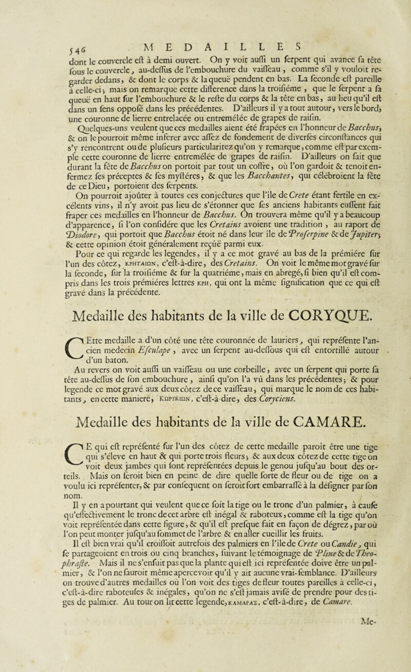 5A6 medaille s dont le couvercle eft à demi ouvert. On y voit aufli un ferpent qui avance fa tête fous le couvercle j au-deflus de l’embouchure du vaiffèau , comme s’il y vouloit re¬ garder dedans, dont le corps & la queue pendent en bas. La fécondé eft pareille à celle-ci j mais on remarque cette différence dans la troisième , que le ferpent a fà queue en haut fur l’embouchure & le refte du corps & la tête en bas, au lieu qu’il eft dans un fens oppofé dans les précédentes. D’ailleurs il y a tout autour, vers le bord, une couronne de lierre entrelacée ou entremêlée de grapes de raifm. Quelques-uns veulent que ces medailles aient été frapées en l’honneur de Bacchus^ & on lepourroit même inferer avec afièz de fondement de diverfes circonftances qui s’y rencontrent oude plufieurs particularitez qu’on y remarque, comme eft par exem¬ ple cette couronne de lierre entremêlée de grapes de raifm. D’ailleurs on fait que durant la fête dcBacchuson portoit par tout un coffre, où l’on gardoit & tenoiten¬ fermez fes préceptes & fes myftéres, & que les Bacchantes, qui célébroient la fête de ce Dieu, portoient des ferpents. On pourroit ajoûter à toutes ces conjectures que l’ile deCr^ étant fertile en ex- célents vins, il n’y avoit pas lieu de s’étonner que fes anciens habitants euflènt fait fraper ces medailles en l’honneur de Bacchus. On trouvera même qu’il y a beaucoup d’apparence, fi l’on confidére que les Crétains avoient une tradition , au raport de 'T)iodore> qui portoit quzBacchus étoit né dans leur île dzBroferpine &dz Jupiter y & cette opinion étoit généralement reçue parmi eux. Pour ce qui regarde les legendes, il y a ce mot gravé au bas de la prémiére fur l’un des cotez, kphtaiîîn, c’eft-à-dire, des Cr étains. On voit le même mot gravé fur la fécondé, fur la troifiéme & fur la quatrième, mais en abrégé, fi bien qu’il eft com¬ pris dans les trois prémières lettres kph, qui ont la même lignification que ce qui eft gravé dans la précédente. Medaille des habitants de la ville de CORYQUE. CEtte medaille a d’un côté une tête couronnée de lauriers ^ qui repréfente l’an¬ cien médecin Efculape , avec un ferpent au-deflous qui eft entortillé autour d’un baton. Au revers on voit auffi un vaiffèau ou une corbeille, avec un lèrpent qui porte fa tête au-deflus de fon embouchure , ainfi qu’on l’a vu dans les précédentes -, & pour legende ce mot gravé aux deux cotez de ce vaiffèau, qui marque le nom de ces habi¬ tants j en cette maniéré, kqptkiqn, c’eft-à-dire, des Coryciens. Medaille des habitants de la ville de CAMARE. CE qui eft repréfenté fur l’un des cotez de cette medaille paroît être une tige qui s’élève en haut & qui porte trois fleurs > & aux deux cotez de cette tige on voit deux jambes qui font repréfèntées depuis le genou jufqu’au bout des or¬ teils. Mais on feroit bien en peine de dire quelle forte de fleur ou de tige on a voulu ici repréfenter, & par confequent on feroit fort embarrafle à ia défigner par fon nom. Il y en a pourtant qui veulent que ce foit la tige ou le tronc d’un palmier, à caufè qu’effèdlivement le tronc de cet arbre eft inégal & raboteux, comme eft la tige qu’on voit repréfentéedans cette figure,& qu’il eft prefque fait en façon de dégrez,paroù l’on peut monter jufqu’au fommet de l’arbre & en aller cueillir les fruits. Il eft bien vrai qu’il croifloit autrefois des palmiers en l’îlede Crete ou Candie j qui fe partageoient entrois ou cinq branches, fuivant le témoignage de Bline&cdtTheo- phrajie. Mais il ne s’enfuit pas que la plante qui eft ici repréfentée doive être un pal¬ mier, & l’on nefauroit même apercevoir qu’il y ait aucune vrai-femblance. D’ailleurs on trouve d’autres medailles où l’on voit des tiges defleur toutes pareilles à celle-ci, c’eft-à-dire raboteufes & inégales, qu’on ne s’eft jamais avifé de prendre pour des ti¬ ges de palmier. Au tour on ht cette legende, kamafaz, c’eft-à-dire, de Camare. Me-