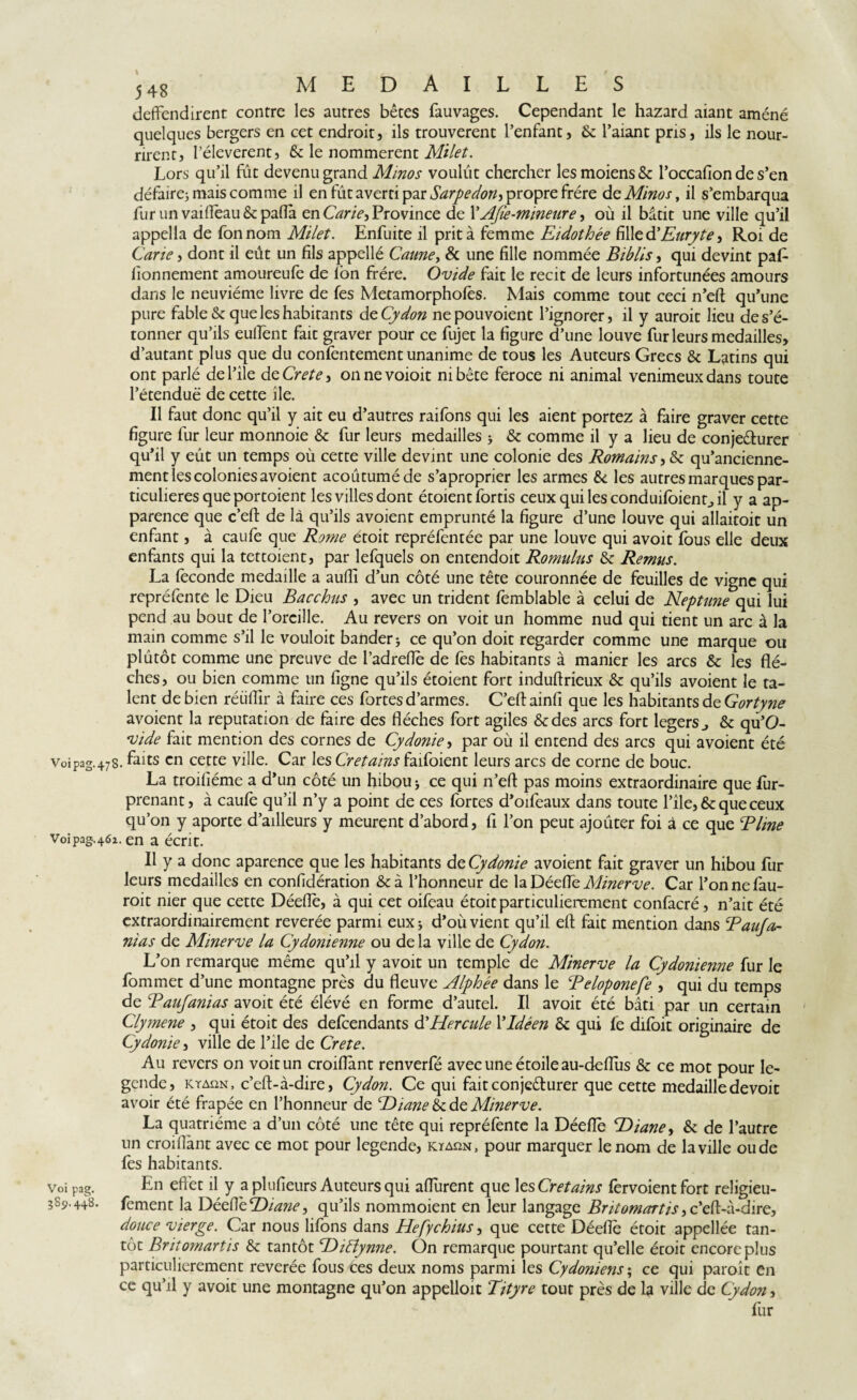 deffendirent contre les autres bêtes fauvages. Cependant le hazard aiant amené quelques bergers en cet endroit, ils trouvèrent l’enfant, & l’aiant pris, ils le nour¬ rirent, l’éleverent, & le nommèrent Milet. Lors qu’il fût devenu grand Minos voulût chercher lesmoiens& l’occafion de s’en défaire; mais comme il en fût averti par Sarpedon-, propre frère de Minos, il s’embarqua fur un vaiflèau & pafla en Carie, Province de l’AJîe-mineure, où il bâtit une ville qu’il appella de fonnom Milet. Enfuite il prit à femme Eidothée fille dlEuryte, Roi de Carte, dont il eût un fils appellé Canne, & une fille nommée Biblis, qui devint paf- fionnement amoureufe de ion frère. Ovide fait le récit de leurs infortunées amours dans le neuvième livre de fes Metamorphofès. Mais comme tout ceci n’eft qu’une pure fable & que les habitants de Cydon nepouvoient l’ignorer, il y auroit lieu de s’é¬ tonner qu’ils eulfent fait graver pour ce fujet la figure d’une louve fur leurs medailles, d’autant plus que du confentement unanime de tous les Auteurs Grecs & Latins qui ont parlé del’ile deCrete} onnevoioit ni bête feroce ni animal venimeux dans toute l’étendue de cette île. Il faut donc qu’il y ait eu d’autres raifons qui les aient portez à faire graver cette figure fur leur monnoie & fur leurs medailles ; & comme il y a lieu de conje&urer qu’il y eût un temps où cette ville devint une colonie des Romains, & qu’ancienne- ment les colonies avoient acoûtuméde s’aproprier les armes & les autres marques par¬ ticulières que portoient les villes dont étoient fords ceux qui les conduifoienr.il y a ap¬ parence que c’eft de là qu’ils avoient emprunté la figure d’une louve qui allaitoit un enfant, à caufe que Rome étoit repréfentée par une louve qui avoit fous elle deux enfants qui la tettoient, par lefquels on entendoit Romulus & Remus. La fécondé medaille a aufli d’un côté une tête couronnée de feuilles de vigne qui repréfente le Dieu Bacchus , avec un trident femblable à celui de Neptune qui lui pend au bout de l’oreille. Au revers on voit un homme nud qui tient un arc à la main comme s’il le vouloit bander; ce qu’on doit regarder comme une marque ou plutôt comme une preuve de l’adreflè de fes habitants à manier les arcs & les flè¬ ches, ou bien comme un ligne qu’ils étoient fort induflrieux & qu’ils avoient le ta¬ lent de bien réiiflir à faire ces fortes d’armes. C’eft ainfi que les habitants de Gortyne avoient la réputation de faire des flèches fort agiles &des arcs fort legers & qu’O- vide fait mention des cornes de Cydonie, par où il entend des arcs qui avoient été Voipag.47S. ^aits cn cette ville. Car les Cretains faifoient leurs arcs de corne de bouc. La troifiéme a d’un côté un hibou; ce qui n’eft pas moins extraordinaire que fur- prenant, à caufe qu’il n’y a point de ces fortes d’oifeaux dans toute file, & que ceux qu’on y aporte d’ailleurs y meurent d’abord, fi l’on peut ajoûter foi à ce que Rime Voipag.462. en a écrit. Il y a donc aparence que les habitants de Cydonie avoient fait graver un hibou fur leurs medailles en confidération &à l’honneur de la Déeflè Minerve. Car l’onnefau- roit nier que cette Déeflè, à qui cet oifeau étoit particulièrement confacré, n’ait été extraordinairement reverée parmi eux ; d’où vient qu’il eft fait mention dans Rauja- nias de Minerve la Cydonienne ou de la ville de Cydon. L’on remarque même qu’il y avoit un temple de Minerve la Cydonienne fur le fommet d’une montagne près du fleuve Alphée dans le Reloponefe , qui du temps de Ranfanias avoit été élévé en forme d’autel. Il avoit été bâti par un certain Clymene , qui étoit des defeendants d’Hercule YIdéen & qui fe difoit originaire de Cydonie, ville de l’ile de Crete. Au revers on voit un croiflànt renverfé avec une étoile au-deflus &: ce mot pour le¬ gende, kyaqn, c’eft-à-dire, Cydon. Ce qui faitconjeêhirer que cette medailledevoit avoir été frapée en l’honneur de tZ'liane & de Minerve. La quatrième a d’un côté une tête qui repréfente la Déefle RDiane, & de l’autre un croiflànt avec ce mot pour legende, kyaîin, pour marquer le nom de la ville oude fes habitants. voi pag. En effet il y a plufieurs Auteurs qui afturent que les Cretains fervoient fort religieu- 3S9.448. fement la DéeflèR)iane^ qu’ils nommoient en leur langage Britomartis > c’eft-à-dire, douce vierge. Car nous lifons dans Hefychius, que cette Déeflè étoit appellée tan¬ tôt Britomartis & tantôt T>iBynne. On remarque pourtant qu’elle étoit encore plus particulièrement reverée fous ces deux noms parmi les Cydoniens\ ce qui paroit en ce qu’il y avoit une montagne qu’on appelloit Tityre tout près de la ville de Cydon, fur