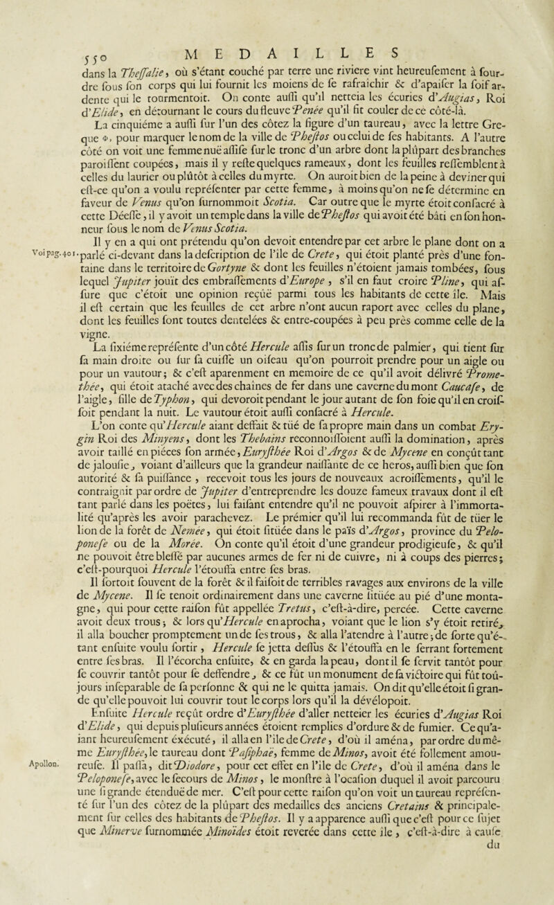 Vöipag. Apollon. 55o medailles dans la Thejfalie, où s’étant couché par terre une riviere vint heureufement à four- dre fous fon corps qui lui fournit les moiens de fe rafraîchir & d’apaifer la foif ar¬ dente qui le tourmentoit. On conte aufli qu’il netteia les écuries dMugi as 3 Roi d'Elide , en détournant le cours du fleuve Tenée qu’il fit couler de ce côté-là. La cinquième a aufli fur l’un des cotez la figure d’un taureau, avec la lettre Gre- que pour marquer le nom de la ville de Phejtos ou celui de fes habitants. A l’autre côté on voit une femme nuë aflife furie tronc d’un arbre dont la plupart des branches paroiffent coupées, mais il y refie quelques rameaux, dont les feuilles reffemblentà celles du laurier ouplûtôt à celles du myrte. On auroitbien de la peine à deviner qui ell-ce qu’on a voulu repréfenter par cette femme, à moins qu’on nefe détermine en faveur de Venus qu’on furnommoit Scotia. Car outre que le myrte étoitconfacré à cette Déefîe, il yavoit un temple dans la ville d ePhejlos quiavoitété bâti en fon hon¬ neur fous le nom de Venus Scotia. Il y en a qui ont prétendu qu’on devoit entendre par cet arbre le plane dont on a 40I-parlé ci-devant dans ladefeription de l’ile de Crete, qui étoit planté près d’une fon¬ taine dans le territoire de Gortyne & dont les feuilles n’étoient jamais tombées, fous lequel Jupiter jouit des embrafTements d’Europe , s’il en faut croire Tline, qui af- fure que c’étoit une opinion reçiië parmi tous les habitants de cette île. Mais il efl certain que les feuilles de cet arbre n’ont aucun raport avec celles du plane, dont les feuilles font toutes dentelées 6c entre-coupées à peu près comme celle de la vigne. La fixiéme repréfente d’un côté Hercule afîis fur un tronc de palmier, qui tient fur fa main droite ou fur fa cuiffe un oifeau qu’on pourroit prendre pour un aigle ou pour un vautour; & c’eft aparenment en mémoire de ce qu’il avoir délivré Prome- thée, qui étoit ataché avec des chaînes de fer dans une caverne du mont Caucafe3 de l’aigle, fille deTyphon, qui devoroit pendant le jour autant de fon foie qu’il en croit foit pendant la nuit. Le vautour étoit aufli confacré à Hercule. L’on conte qu'Hercule aiant deffait &tiié de fa propre main dans un combat Ery- gin Roi des Minyens, dont les Thebains reconnoiffoient aufli la domination, après avoir taillé en pièces fon armée^Eiiryflhée Roi d’Argos &de Myctne en conçût tant de jaloufie j voiant d’ailleurs que la grandeur naiflante de ce heros, aufli bien que fon autorité & fa puiflance , recevoit tous les jours de nouveaux acroifîèments, qu’il le contraignit par ordre de Jupiter d’entreprendre les douze fameux travaux dont il eft tant parlé dans les poètes, lui faifant entendre qu’il ne pouvoit afpirer à l’immorta¬ lité qu’après les avoir parachevez. Le prémier qu’il lui recommanda fût de tuer le lion de la forêt de Nemée, qui étoit fitüée dans le païs d’Argos, province du Pelo- ponefe ou de la Morée. On conte qu’il étoit d’une grandeur prodigieufe, & qu’il ne pouvoit être bielle par aucunes armes de fer ni de cuivre, ni à coups des pierres; c’elt-pourquoi Hercule l’étouffa entre fes bras. Il fortoit fouvent de la forêt & il faifoit de terribles ravages aux environs de la ville de Mycene. Il fe tenoit ordinairement dans une caverne iitüée au pié d’une monta¬ gne, qui pour cette raifon fût appellée Pretus3 c’efl-à-dire, percée. Cette caverne avoit deux trous* & lorseyd Hercule enaprocha, voiant que le lion s’y étoit retiré., il alla boucher promptement un de fes trous, & alla l’atendre à l’autre* de forte qu’é¬ tant enfuite voulu fortir, Hercule fe jetta defius 6c l’étouffa en le ferrant fortement entre fes bras. Il l’écorcha enfuite, 6c en garda la peau, dont il fe fervit tantôt pour fe couvrir tantôt pour fe deffendre., 6c ce fût un monument defaviêtoirequi fûttoû- jours infeparable de faperfonne & qui ne le quitta jamais. On dit qu’elle étoit fi gran¬ de qu’elle pouvoit lui couvrir tout le corps lors qu’il la dévélopoit. E nfuite Hercule reçût ordre d'Eiiryjlhée d’aller netteier les écuries d’Augias Roi dElidé •> qui depuis plulieurs années étoient remplies d’ordure & de fumier. Cequ’a- iant heureufement éxécuté, il alla en l’ile de Crete 3 d’oùilaména, par ordre du mê¬ me EuryJlhéC) le taureau dont Pajîphaë, femme de Minos-, avoit été follement amou- reufe. 11 paflà, datHiodore-> pour cet effet en l’ile de Crete> d’où il aména dans le Peloponefe-i avec le fecours de Minos, le monflre à l’ocafion duquel il avoit parcouru une 11 grande étendue de mer. C’eft pour cette raifon qu’on voit un taureau repréfen- té fur l’un des cotez de la plûpart des medailles des anciens Cretains & principale¬ ment fur celles des habitants dePheJlos. Il y a apparence aufli quec’efl pour ce fujet que Minerve furnommée Mino'ides étoit révérée dans cette île , c’efl-à-dire à caufc du