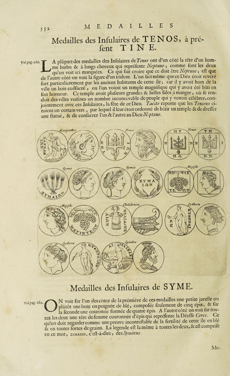 MEDAILLES îîl Medailles des Infulaires de TENOS, à pré- fent T I N E. LA plupart des medailles des Infulaires de Tenos ont d’un côté la tête d’un hom¬ me barbu & à longs cheveux qui repréfente Neptune * comme font les deux qu’on voit ici marquées. Ce qui fait croire que ce doit être Neptune > eft que de l’autre côté on voit la figure d’un trident. L’on fait même que ce Dieu étoit révéré fort particulièrement par les anciens habitants de cette île ; car il y avoit hors de la ville un bois confacré , ou l’on voioit un temple magnifique qui y avoit été bâti en fon honneur. Ce temple avoit plufieurs grandes & belles fales à manger, où fe ren- doit des villes voifines un nombre inconcevable de peuple qui y venoit célébrer, con¬ jointement avec ces Infulaires, la fête de ce Dieu. Tacite raporte que les Temens ci- toientun certain vers par lequel il leur étoit ordonné de bâtir un temple &dedrefier une ftatuëj & de confacrer l’un & l’autre au Dieu Neptune. Medailles des Infulaires de S Y M E. Voipag. 16i O N voit fur l’un des cotez de laprémiére de ces medailles une petite javelle ou plutôt une bote ou poignée de blé, compofée feulement de cinq épis, & fur la fécondé une couronne formée de quatre épis. A l’autre côté on voit fur tou¬ tes les deux une tête de femme couronnée d’épis qui repréfente la Déeftè Ceres. Ce qu’on doit regarder comme une preuve inconteftable de la fertilité de cette île enble & en toutes fortes de grains. La legende eft la même à toutes les deux, St eft compri e en ce mot, sïmaion, c’eft-à-dirc, desSyméens. Me-