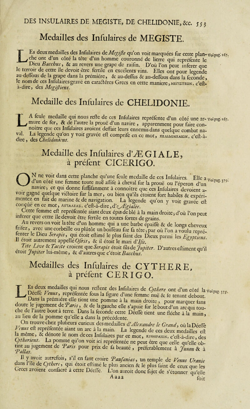 DES INSULAIRES DE MEGISTE, DE CHELIDONIE,&c. m Medailles des Infulaires de MEGISTE. LEs deux medailles des Infulaires deMegiJle qu’on voit marquées fur cette plan- voîpagi 167, che ont d’un côté la tête d’un homme couronné de lierre qui repréfente le Dieu Bacchus, & au revers une grape de raifin. D’où l’on peut inferer que le terroir de cette île devoit être fertile en excélents vins. Elles ont pour legende au-defious de la grape dans la prémiére, & au-deflus & au-deflous dans la fécondé, le nom de ces Infulaires gravé en caraéleres Grecs en cette maniéré, mei^steun, c’eft- a-dire j des Megijiiens. Medaille des Infulaires de CHELIDONIE. LA feule medaille qui nous rede de ces Infulaires repréfente d'un côté une ar-voipig..«r. mure de fer, & de l’autre la proue d’un navire , apparenment pour faire con- noitre que ces Infulaires avoient défait leurs ennemis dans quelque combat na¬ val. La legende qu’on y voit gravée eft comprife en ce mot, xeaiaoneaion, c’eft-à- dire, des Chelidonims. Medaille des Infulaires d’ÆGI ALE, à préfent CICERIGO. ON ne voit dans cette planche qu’une feule medaille de ces Infulaires. Elle a„ . d’un côté une femme toute nue aflîfe à cheval fur la proue ou l’éperon d’un °‘pas'379’ navire i ce qui donne fufÇfanment à connoître que ces Infulaires dévoient a- voir gagné quelque vi&oire fur la mer, ou bien qu’ils étoient fort habiles & expéri¬ mentez en fait de marine & de navigation. La legende qu’on y voit gravée eft con çue en ce mot, aihaaeas , c’eft-à-dire, d’oEgïalée. Cette femme eft repréfèntée aiantdeux épis de blé à la main droite j d’où l’on peut inferer que cette île devoit être fertile en toutes fortes de grains. Au revers on voit la tête d’un homme qui a une barbe épaiftè & de longs cheveux ii ez , avec une corbeille ou plutôt unboiftèau fur fa tête -, par où l’on a voulu repré¬ tenter le Dieu Serapis, qui étoit eftimé le plus faint des Dieux parmi les Egyptiens Il etoit autrement appellé OJîris, & il étoit le mari à'IJts. ^ , Tîte Live ^Tacite croient ope Serapis étoit fil sde Jupiter. D’autres eftiment qu’il etoit Jupiter lui-meme, & d’autres que c‘étoit Bacchus. Medailles des Infulaires de CYTHERE, à préfent CERIGO. Esdeux mcdaiiles qui nous relient des Infulaires de Cythere ont d’un côté lavoirae , Décile Venus, reprefentee fous la figure d’une femme nue & fe tenant debout. ° = ' ' Dans la première elle tient une pomme à la main droite , pour marquer (ans doute le jugement d e Taris, & de la gauche elle s’apuie fur le bout d’un arc qui tou¬ che de 1 autre bouta terre. Dans la fécondé cette DéelTe tient une flèche à la main, au heu de la pomme qu’elle a dans la précédente. On trouve chez plulieurs curieux des medailles à'Alexandre le Grand, oùlaDéeflè Venus elt reprefentee aiant un arc à la main. La legende de ces deux medailles eft la meme, & dénoté le nom de ces Infulaires par ce mot, kïohpaion, c’eft-à-dire des Cytheriens. La pomme qu’on voit ici repréfentée ne peut être que celle qu’elle ob- nn^u jugement de Taris pour prix de fa beauté , préférablement à Junon & à , ir? ^lltrcfols’ s’il en faut croire Taufanias, un temple de Venus Uranie dans 1 île de Cythere, qui etoit eftimé le plus ancien & le plus faint de ceux que les Grecs avoient confacré à cette DéelTe. L’on auroit donc fujet de s’étonner qu’elle Aaaa foit